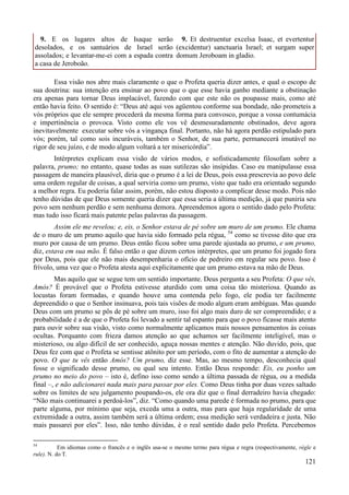 121
9. E os lugares altos de Isaque serão
desolados, e os santuários de Israel serão
assolados; e levantar-me-ei com a espada contra
a casa de Jeroboão.
9. Et destruentur excelsa Isaac, et evertentur
(excidentur) sanctuaria Israel; et surgam super
domum Jeroboam in gladio.
Essa visão nos abre mais claramente o que o Profeta queria dizer antes, e qual o escopo de
sua doutrina: sua intenção era ensinar ao povo que o que esse havia ganho mediante a obstinação
era apenas para tornar Deus implacável, fazendo com que este não os poupasse mais, como até
então havia feito. O sentido é: “Deus até aqui vos agüentou conforme sua bondade, não prometeis a
vós próprios que ele sempre procederá da mesma forma para convosco, porque a vossa contumácia
e impertinência o provoca. Visto como ele vos vê desmesuradamente obstinados, deve agora
inevitavelmente executar sobre vós a vingança final. Portanto, não há agora perdão estipulado para
vós; porém, tal como sois incuráveis, também o Senhor, de sua parte, permanecerá imutável no
rigor de seu juízo, e de modo algum voltará a ter misericórdia”.
Intérpretes explicam essa visão de vários modos, e sofisticadamente filosofam sobre a
palavra, prumo; no entanto, quase todas as suas sutilezas são insípidas. Caso eu manipulasse essa
passagem de maneira plausível, diria que o prumo é a lei de Deus, pois essa prescrevia ao povo dele
uma ordem regular de coisas, a qual serviria como um prumo, visto que tudo era orientado segundo
a melhor regra. Eu poderia falar assim, porém, não estou disposto a complicar desse modo. Pois não
tenho dúvidas de que Deus somente queria dizer que essa seria a última medição, já que puniria seu
povo sem nenhum perdão e sem nenhuma demora. Apreendemos agora o sentido dado pelo Profeta:
mas tudo isso ficará mais patente pelas palavras da passagem.
Assim ele me revelou; e, eis, o Senhor estava de pé sobre um muro de um prumo. Ele chama
de o muro de um prumo aquilo que havia sido formado pela régua, 54
como se tivesse dito que era
muro por causa de um prumo. Deus então ficou sobre uma parede ajustada ao prumo, e um prumo,
diz, estava em sua mão. É falso então o que dizem certos intérpretes, que um prumo foi jogado fora
por Deus, pois que ele não mais desempenharia o ofício de pedreiro em regular seu povo. Isso é
frívolo, uma vez que o Profeta atesta aqui explicitamente que um prumo estava na mão de Deus.
Mas aquilo que se segue tem um sentido importante. Deus pergunta a seu Profeta: O que vês,
Amós? É provável que o Profeta estivesse aturdido com uma coisa tão misteriosa. Quando as
locustas foram formadas, e quando houve uma contenda pelo fogo, ele podia ter facilmente
depreendido o que o Senhor insinuava, pois tais visões de modo algum eram ambíguas. Mas quando
Deus com um prumo se pôs de pé sobre um muro, isso foi algo mais duro de ser compreendido; e a
probabilidade é a de que o Profeta foi levado a sentir tal espanto para que o povo ficasse mais atento
para ouvir sobre sua visão, visto como normalmente aplicamos mais nossos pensamentos às coisas
ocultas. Porquanto com frieza damos atenção ao que achamos ser facilmente inteligível, mas o
misterioso, ou algo difícil de ser conhecido, aguça nossas mentes e atenção. Não duvido, pois, que
Deus fez com que o Profeta se sentisse atônito por um período, com o fito de aumentar a atenção do
povo. O que tu vês então Amós? Um prumo, diz esse. Mas, ao mesmo tempo, desconhecia qual
fosse o significado desse prumo, ou qual seu intento. Então Deus responde: Eis, eu ponho um
prumo no meio do povo – isto é, defino isso como sendo a última passada de régua, ou a medida
final –, e não adicionarei nada mais para passar por eles. Como Deus tinha por duas vezes saltado
sobre os limites de seu julgamento poupando-os, ele ora diz que o final derradeiro havia chegado:
“Não mais continuarei a perdoá-los”, diz. “Como quando uma parede é formada no prumo, para que
parte alguma, por mínimo que seja, exceda uma a outra, mas para que haja regularidade de uma
extremidade a outra, assim também será a última ordem; essa medição será verdadeira e justa. Não
mais passarei por eles”. Isso, não tenho dúvidas, é o real sentido dado pelo Profeta. Percebemos
54
Em idiomas como o francês e o inglês usa-se o mesmo termo para régua e regra (respectivamente, règle e
rule). N. do T.
 