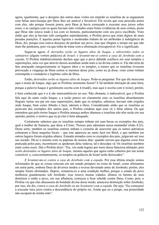 122
agora, igualmente, que o desígnio das outras duas visões era impedir os israelitas de se enganarem
com falsas auto-lisonjas por Deus lhes ser amável e favorável. Ele revela que esse procedia assim
com eles, não porque fossem justos, pois Deus já havia começado a executar seus juízos sobre
esses, e os castigos com os quais haviam sido visitados eram fortes evidências de seus crimes, posto
que Deus não estava irado à toa com os homens, particularmente com seu povo escolhido. Visto
então que eles já haviam sido castigados repetidamente, o Profeta prova que eram dignos de mais
pesadas punições. E aquelas penas ligeiras e moderadas tinham de ser atribuídas à indulgência de
Deus, diz, porque esse estava desejoso de perdoar seu povo, mas que chegara o tempo em que não
mais lhe perdoaria, pois via que tinha de tratar com a obstinação irrecuperável. Eis o significado.
Segue-se agora: E derruídos serão os lugares altos de Isaque, e subvertidos todos os
santuários (alguns vertem palácios) de Israel; e levantar-me-ei contra a casa de Jeroboão com a
espada. O Profeta indubitavelmente declara aqui que o povo debalde confiava em seus templos e
superstições, uma vez que através desses acendiam ainda mais a ira divina contra si. Ele não teria de
fato ameaçado categoricamente os lugares altos e os templos, a menos que os israelitas tivessem
provocado a vingança de Deus contra si mesmos desse jeito, como eu já disse, visto como tinham
corrompido o verdadeiro e legítimo culto de Deus.
Então, destruídos serão os lugares altos de Isaque. Pode-se perguntar: Por que ele menciona
aqui o nome de Isaque, algo que os Profetas raramente fazem? E há também alteração de uma letra;
porque a palavra Isaque é geralmente escrita com x (tsadê), mas aqui é escrita com v (xine); porém,
é bem conhecido que v e x são intercambiáveis no uso. Não obstante, é indiscutível, que o Profeta
fala aqui do santo varão Isaque, e a razão parece ser claramente esta: os israelitas absurdamente
fingiam imitar seu pai em suas superstições, dado que os templos, sabemos, haviam sido erigidos
onde Isaque, bem como Abraão e Jacó, adorara a Deus. Considerando então que os israelitas se
jactavam dos exemplos dos santos pais, o Profeta condena aqui essa vã e falsa ufania. Os que
entendem que pelo termo Isaque o Profeta ameaça ambos idumeus e israelitas não têm razão em sua
opinião; porém, o motivo que eu já citei é bem adequado.
Certamente sabemos que os israelitas sempre tinham em suas bocas os exemplos dos pais,
qual a mulher de Samaria, que disse a Cristo: 'Nossos pais adoraram nessa montanha' (João 4.22).
Desta sorte, também os israelitas outrora tinham o costume de asseverar que os santos patriarcas
cultuaram a Deus naqueles locais – que este apareceu ao santo Jacó em Betel, e que também em
outros lugares foram erigidos altares. Estando armados com os exemplos dos pais, julgavam ser isso
seu escudo. Dá-se o mesmo com os papistas de nossos dias: quando ouvem que alguma coisa fora
praticada pelos pais, incontinenti se apoderam dela; todavia, tal é desculpa vã. Os israelitas também
eram como esses. Daí o Profeta dizer: “Eis, vós nada lograis por meio dessa falaciosa afetação; pois
serão destruídos os lugares altos de Isaque, mesmo aqueles que agora estão cobertos por um nome
venerável: e, concomitantemente, os templos ou palácios de Israel serão derrocados”.
E levantar-me-ei contra a casa de Jeroboão com a espada. Por essa última oração somos
informados de que as coisas estavam em um estado próspero no reino de Israel, como afirmamos
em outra parte, embora Deus de diversos modos o tivesse devastado antes de Jeroboão; porém, eles
sempre foram obstinados. Depois, restaurou-os a uma condição melhor, porque o estado do povo
melhorou grandemente sob Jeroboão: esse reouve muitas cidades, dilatou os limites de seus
domínios e então o povo, em sua afluência, começou a ficar rebelde contra Deus. Como, pois, o
Profeta via que eles abusassem da bondade divina desse modo, anunciou destruição sobre Jeroboão;
por isso, ele diz, contra a casa de Jeroboão eu me levantarei com a espada. Ou seja: “Eu começarei
a executar meu juízo contra a descendência do próprio rei. Ainda que eu o poupe, sua posteridade
não escapará de minha mão”.
 