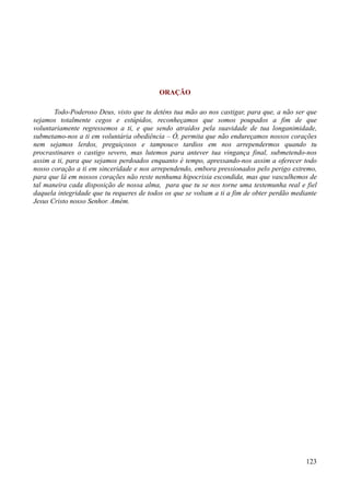 123
ORAÇÃO
Todo-Poderoso Deus, visto que tu deténs tua mão ao nos castigar, para que, a não ser que
sejamos totalmente cegos e estúpidos, reconheçamos que somos poupados a fim de que
voluntariamente regressemos a ti, e que sendo atraídos pela suavidade de tua longanimidade,
submetamo-nos a ti em voluntária obediência – Ó, permita que não endureçamos nossos corações
nem sejamos lerdos, preguiçosos e tampouco tardios em nos arrependermos quando tu
procrastinares o castigo severo, mas lutemos para antever tua vingança final, submetendo-nos
assim a ti, para que sejamos perdoados enquanto é tempo, apressando-nos assim a oferecer todo
nosso coração a ti em sinceridade e nos arrependendo, embora pressionados pelo perigo extremo,
para que lá em nossos corações não reste nenhuma hipocrisia escondida, mas que vasculhemos de
tal maneira cada disposição de nossa alma, para que tu se nos torne uma testemunha real e fiel
daquela integridade que tu requeres de todos os que se voltam a ti a fim de obter perdão mediante
Jesus Cristo nosso Senhor. Amém.
 