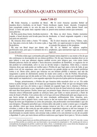 124
SEXAGÉSIMA-QUARTA DISSERTAÇÃO
Amós 7.10-13
10. Então Amazias, o sacerdote de Betel,
mandou dizer a Jeroboão, rei de Israel: "Amós
tem conspirado contra ti, no seio da casa de
Israel. A terra não pode mais suportar todas as
suas palavras.
11. Pois assim disse Amós: Jeroboão morrerá à
espada, e Israel decerto será levado para fora da
sua terra em cativeiro".
12. Amazias disse então a Amós: "Ó vidente,
vai, fuja para a terra de Judá, e lá coma o pão, e
lá profetiza;
13. mas em Betel daqui por diante não
profetizarás mais, pois que é o santuário do rei e
a casa do reino".
10. Et misit Amazias sacerdos Bethel ad
Jeroboam regem Israel, dicendo, Conspiravit
contra te Amos in medio domus Israel: non
poterit terra sustinere omnes ejus sermones.
11. Quia sic dicit Amos, Gladio morientur
Jeroboam; et Israel migrando migrabit e terra
sua.
12. Et dixit Amazias ad Amos, Videns, vade,
fuge (tibi, est supervacuum) in terram Jehudah;
et comede illic panem et illic propheta:
13. Et in Bethel ne adjicias amplius
prophetare, quia sanctuarium regis est, et domus
regni est.
O Profeta relata aqui a artimanha pela qual Satanás tentou deprimir a sua mente a fim de que
não continuasse no desempenho de seu múnus profético. Ele diz que Amazias mandara dizer ao rei
para induzir a esse que adotasse alguma medida severa; pois alegava que, visto como Amós
difundia palavras cheias de sedição e fazia discursos causadores de distúrbios, os negócios do rei
não podiam ter continuidade, salvo se esse no devido tempo o impedisse. Além disso, o mesmo
Amazias disse que nada podia ser melhor para o Profeta do que fugir para a terra de Judá, já que
podia viver ali em segurança, uma vez que incorrera em grande perigo ao ter ousado profetizar
contra o rei. Desta sorte, parece que Amazias era um homem pérfido e matreiro, mas não tão
sanguinário a ponto de abertamente atentar de modo sério contra a vida do Profeta. Ressalvado,
talvez, que pensasse que tal não podia ser feito, e deu esse conselho, não tanto por bondade própria,
dado aquilo ser impraticável: e essa segunda suposição fica provável pelas palavras da passagem. 55
Porque, primeiramente, o Profeta diz que Amazias tinha mandado dizer ao rei. Ele então
testou se podia instigar a mente do rei para que perseguisse Amós. Pode ser que seu desígnio tenha
logrado êxito: por isso, ele tentou o que é relatado em segundo lugar, isto é, chamou o Profeta e
experimentou amedrontar a esse, impelindo-o para fora da terra de Israel através do medo, para que
não mais lhes fosse penoso. Porém, temos que, em primeiro lugar, observar o motivo pelo qual esse
Amazias estava influenciado quando se esforçou tanto, por todos os meios possíveis, a banir do
reino de Israel o Profeta. Com certeza não é crível que estivesse influenciado pelo que alegou ao rei,
que havia perigo de sedição; mas foi uma simulação ardilosamente feita. Amazias, pois,
preocupava-se com o próprio lucro, como vemos se dar em nossos dias correntes com cardeais e
bispos de mitra que freqüentam as cortes dos príncipes, não professando com honestidade o que são
seus desígnios. Porquanto percebem que a tirania deles não pode se suster a menos que o evangelho
seja abolido; vêem que nossa doutrina ameaça tornar-se um frio e até um gelo para as suas
cozinhas; e então se dão conta de que não podem ter importância alguma se não nos esmagar. E o
que paralelamente pretextam? Que nossa doutrina não pode ser recebida sem produzir uma
transformação no mundo inteiro, sem arruinar toda a ordem civil, sem destituir os reis de seu poder
e dignidade. É, pois, por meio desses artifícios maliciosos que logram favor para si. Tal era a manha
55
"Amazias iguala Amós aos profetas profissionais que viviam de sua profissão (cf. 1 Sm 9.7), mas não o acusa
de ser um falso profeta; ao contrário, por sua intervenção e sua acusação de conspiração (v. 10), mostra que ele teme as
conseqüências da pregação do profeta: a palavra de Amós, eficaz, é considerada como a causa direta das desgraças que
ele anuncia." Nota da Bíblia de Jerusalém a Am 7.13, ligeiramente adaptada. (N. do T.)
 