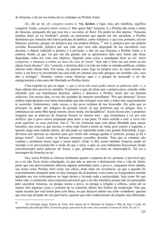 125
de Amazias, e tal era sua trama em se contrapor ao Profeta Amós.
Eis, diz ao rei, ele conspira contra ti. rvq, kashar, é ligar, mas, por metáfora, significa
conspirar. Então, conspira Amós contra ti. Mas quem fala? Amazias. E o Profeta não omite o título
de Amazias, porquanto diz que esse era o sacerdote de Betel. Ele podia ter dito apenas, "Amazias
mandou dizer ao rei Jeroboão", porém, ao mencionar que aquele era um sacerdote, o Profeta
demonstra que Amazias não lutava pela paz do público, como simulava; e que isso, portanto, era um
falacioso pretexto, porque ele pelejava por sua própria Helena, 56
isto é, pelejava por sua própria
cozinha. Resumindo, pelejava por sua vida: pois teria sido despojado de seu sacerdócio com
desonra, e depois reduzido à penúria e à privação, a não ser que forçasse o Profeta Amós a ir
embora. Então, já que via que um tão grande mal se aproximava dele caso Amós não fosse
degredado, tinha em vista este objetivo, fingindo outra coisa e mandando dizer ao rei: Amós
conspirou; e encarece o crime, no meio da casa de Israel. “Isso não é feito em um canto ou em
algum local obscuro”, diz; “contudo, a doutrina dele é ouvida em todas as estradas públicas, cidades
inteiras estão cheias dela. Em suma, ela queima como fogo no próprio seio, no meio mesmo do
reino; e em breve tu encontrarás tua casa toda em chamas caso não apliques um remédio, sim, caso
não o extingas”. Destarte, vemos como Amazias agia e o porquê de persuadir o rei tão
energicamente a não mais dar liberdade ao Profeta Amós.
Com respeito ao que se segue ― que a terra não mais podia aturar as palavras dele ―, a
frase admite dois prováveis sentidos. O primeiro é que ele disse que o próprio povo, estando então
ofendido com sua tumultuosa doutrina, odiava e detestava o Profeta Amós por ser homem
sedicioso. Em nossos dias, os reis são açulados de maneira semelhante: "Por que demoras? Vossos
súditos nada desejam com tanta intensidade que não extinguir esse mal, e todos eles sequiosamente
te assistirão. Entrementes, estás ocioso, e teu povo reclama de tua frouxidão. Ele acha que os
príncipes no poder são indignos da posição social, já que permitem que os antigos ritos e
ordenanças da santa Mãe Igreja entrem, desse modo, em decadência". Assim dizem eles: e podemos
imaginar que as palavras de Amazias fossem no mesmo tom - que estimulasse o rei por este
artifício: que o povo estava preparado para fazer a sua parte. O outro sentido é este: a terra não
pode agüentar as suas palavras. Isto é: "Se ele continuar aqui com plena liberdade para causar
tumultos, tais como os que iniciou, o reino todo ficará a ponto de ruína, pois muitos o seguirão; e
quando surge uma sedição aberta, ela não pode ser reprimida senão com grande dificuldade. Logo,
devemos nos apressar ao máximo para que Amós não consiga ganhar o controle; porque já há o
perigo maior". Assim como os fariseus tomaram conselho, dizendo: 'Para que os romanos não
venham e arrebatem nosso lugar e nossa nação', (João 11.48), assim também Amazias podia ter
incitado o rei provocando-lhe o medo de que a terra, o país ou seus habitantes houvessem ficado
convulsionados pelas palavras de Amós, e que, portanto, era hora de interrompê-lo. Tal era a
mensagem de Amazias ao rei.
Ora, nosso Profeta se silencia totalmente quanto a resposta do rei: portanto, é provável que,
ou o rei não ficou muito empolgado, ou que não se atreveu a abertamente tirar a vida de Amós,
posto que este provavelmente obtivera alguma autoridade entre o povo e, conquanto fosse odiado,
seu nome como Profeta, bem como seu ofício, eram tidos em reverência; ou que a questão foi
concordemente arranjada entre os dois inimigos da sã doutrina, visto como os lisonjeadores amiúde
agradam aos reis colocando-se no lugar desses e levando toda a animosidade. Seja como for que
tenha sido, é certamente uma conjectura provável que o rei não interferiu porque não foi persuadido
pelo sacerdote Amazias, ou porque temeu o povo, ou porque a religião o refreou, como até os
ímpios têm algumas vezes o costume de se conterem dentro dos limites da moderação. Não que
sejam tocados por real temor para com Deus, ou que desejem adotar seu culto verdadeiro: querem
que esse seja arrojado do céu para baixo, querem que todo conhecimento da religião seja obliterado;
56
Na mitologia grega, Helena de Tróia, bela esposa do rei Menelau de Esparta e filha de Zeus e Leda, foi
seqüestrada pelo príncipe Páris. O exército grego, para trazê-la de volta, teria causado a Guerra de Tróia. (N. do T.)
 