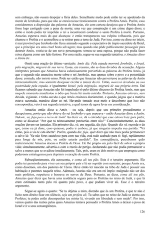126
sem embargo, não ousam despejar a fúria deles. Semelhante medo pode então ter se apoderado da
mente de Jeroboão, para que não se enraivecesse tiranicamente contra o Profeta Amós. Porém, caso
consideremos a disposição das palavras de Amazias, ele com certeza desejava que o Profeta Amós
fosse logo castigado com a pena de morte; uma vez que conspiração é um crime digno disso; e
então o medo podia ter impelido o rei a incontinenti condenar o santo Profeta à morte. Portanto,
Amazias esperava mais do que alcançou: e então transpareceu sua vulpina velhacaria, pois que
chamou o Profeta e o aconselhou a se retirar para a terra de Judá. Por isso, como eu disse no início,
é mui provável que Jeroboão não ficou animado segundo a expectativa do ímpio sacerdote de Betel,
que a princípio era uma cruel besta selvagem; mas quando não pôde publicamente prosseguir para
destruir Amós, vestiu-se de um novo personagem; tornou-se uma raposa, porque não podia fazer
coisa alguma como um leão furioso. Por essa razão, segue-se sua segunda tentativa, e Amazias disse
a Amós etc.
Omiti uma oração do último versículo: Amós diz: Pela espada morrerá Jeroboão, e Israel,
pela migração, migrará de sua terra. Essas, em resumo, são as duas divisões da acusação. Alguns
intérpretes pensam que Amazias havia caluniosamente pervertido as palavras do Profeta Amós, já
que o segundo não anunciou morte sobre o rei Jeroboão, mas apenas sobre o povo e a posteridade
desse: contudo, não insisto nisso. Pode ser então que Amazias não pervertesse as palavras de Amós
intencionalmente, mas somente desejasse excitar o rancor do rei. Então, morrerá Jeroboão ou sua
posteridade pela espada, e igualmente Israel, pela migração, migrará de sua própria terra. Daí
ficamos sabendo que Amazias não foi impulsado só pelo último discurso do Profeta Amós, mas que
naquele momento manifestou o ódio que havia há muito nutrido. Portanto, Amazias estivera, sem
dúvida, vigiando, e tinha ouvido o que Amós ensinava diariamente, e quando julgou que a matéria
estava sazonada, mandou dizer ao rei. Havendo tentado esse meio e descoberto que isso não
correspondeu, veio à sua segunda tentativa, a qual temos de agora levar em consideração.
Amazias então disse a Amós - ou seja, depois que seu primeiro procedimento o
decepcionou; posto que não obteve do rei Jeroboão o que esperava - então Amazias disse a Amós:
Vidente, vá, fuja para a terra de Judá! Ao dizer vá, dá a entender que esse estava livre para partir,
como se dissesse: "Por que tu teimosamente perecerias entre nós?" Concomitantemente, as duas
orações devem ser juntadas. Ele primeiro diz, vá, em seguida, diz fuja. Quando diz vá, recorda-o de
que, como eu já disse, caso quisesse, podia ir embora, já que ninguém impedia sua partida: "Vá
então, pois a via te está aberta". Porém, quando diz, fuja, quer dizer que não mais podia permanecer
a salvo lá: "Se não fores cauteloso para com tua vida, está tudo acabado para ti: fugi, rapidamente
para longe de nós, pois, ou então estarás perdido". Em conseqüência, percebemos quão
matreiramente Amazias atacou o Profeta de Deus. Ele lhe propôs um jeito fácil de salvar a própria
vida; simultaneamente, advertia-o com o receio de perigo, declarando que não podia permanecer a
salvo a menos que se evadisse imediatamente. Tais, pois, eram os dois motivos que empregou como
poderosos estratagemas para deprimir o coração do santo Profeta.
Subseqüentemente, ele acrescenta, e coma ali teu pão. Este é o terceiro argumento. Ele
podia ter permissão para viver em seu próprio país e lá ser suprido com sustento; porque Amós era,
como dissemos, um dos pastores de Técoa. Deve então ter nascido na tribo de Judá e possuir sua
habitação e parentes naquele reino. Ademais, Azarias não era um rei ímpio: malgrado não ser dos
mais perfeitos, respeitava e honrava os servos de Deus. Portanto, ao dizer, coma ali teu pão,
Amazias quer dizer que havia uma residência segura para os Profetas no reino de Judá, e que lá
eram estimados tanto pelo rei quanto pelo povo, e que podiam viver ali. Esse é o terceiro
argumento.
Segue-se agora o quarto: "Se tu objetas a mim, dizendo que és um Profeta, e que te não é
lícito nem direito ficar em silêncio, seja um profeta ali. Tu sabes que no reino de Judá se atenta aos
Profetas; tu podes então desempenhar teu mister lá, vivendo em liberdade e sem medo". Por isso,
vemos quatro das razões pelas quais Amazias tentava persuadir o Profeta Amós a deixar o povo de
Israel e ir a seus consangüíneos.
 