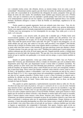 128
ver e entender muitas coisas: não obstante, deveis, ao mesmo tempo, levar em conta a paz da
comunidade". Denominam mestres aqueles que não foram investidos de nenhum posto público, mas
que estão sob a necessidade de se incumbirem das obrigações de outros, porquanto vêem que tais
bispos de mitra são cães mudos. De semelhante modo também agia Amazias para com o Profeta
Amós, visto que se contentava com seu esplendor e grande pompa, bem como com suas riquezas;
vivia suntuosamente e gozava de um rico espólio, e as superstições aqueciam bem a sua cozinha.
Portanto, facilmente entregava a outros o título de Profeta: no entretempo, orgulhava-se de seu
sacerdócio.
Porém, quanto ao segundo argumento, havia um estímulo mais claro nisso: Fuja, diz ele.
Por fuga ele dá a entender que ao Profeta era preciso partir, embora esse quisesse permanecer.
Assim, essa segunda razão foi tomada emprestada da necessidade; porque não mais se podia tolerar
o Profeta caso esse prosseguisse no livre desempenho de seu cargo. Fuja então para a terra de
Judá, e ali coma pão.
Com respeito a essa terceira razão, ele parece dar a entender que o Profeta Amós seria
excessivamente pertinaz e por demais apegado à própria opinião caso não preferisse viver em
segurança e tranqüilidade em seu país, em vez de pôr em perigo a própria vida em outra terra. Vá,
então. Para onde lhe queria enviar? Para o país dele. Por quê? "Tu aqui és um estrangeiro, e te vês
sendo odiado; por que, pois, não voltas tu a teu país, onde prevalece a tua religião?" Sem dúvida,
Amazias não se dirigiu ao Profeta Amós como alguém dentre os profanos o faz nos dias correntes,
os quais estão mais para suínos e cães imundos do que para epicureus; posto que objetam e dizem:
"Tu podes retornar a teu país; por que vens a nós?" Mandam-nos embora para o nosso próprio país,
embora conheçam que não existe ali local seguro para nós. Naquele período, porém, a religião pura
prosperava na terra de Judá: daí Amazias dizer: "Por que não vives com teus compatriotas? Pois há
muitos ali que te suprirão com ganha-pão; o rei mesmo será teu amigo, e o povo inteiro também te
ajudará".
Quanto ao quarto argumento, vemos que sofista ardiloso é o diabo: Seja um Profeta lá.
Quem fala? Amazias, que absolutamente odiava o templo em Jerusalém, que com as próprias mãos
alegremente poria fogo nele, que alegremente levaria à morte todos os piedosos sacerdotes. No
entanto, permite ao santo Amós uma total liberdade para profetizar, e permite isto, porquanto não
podia de imediato, de maneira aberta, parar o santo Profeta em seu curso: por conseguinte, manda-o
que vá para bem longe. Disso vemos que Satanás, mediante várias astúcias e meios, tenta os servos
de Deus, e dá fantásticos rodeios e sinuosidades, e por vezes se transmuta em anjo de luz, como é
dito por Paulo (2 Co 11.14); e nesse ponto temos um extraordinário exemplo disso. Não é Amazias
um anjo de luz, quando aconselha o Profeta Amós a servir a Deus livremente no próprio país e
profetizar lá, abrindo sua boca em defesa do culto divino e da religião pura? Contanto que não
obrasse nada disso na terra de Israel. Temos então nesse capítulo, como eu disse, um notável
exemplo do logro de Satanás.
Ora, quanto ao quinto argumento, é particularmente necessário deter-se sobre ele. Ele diz:
Em Betel não diga mais nada em profecia, visto que é o santuário do rei e a casa do reino. Somente
aqui Amazias revela o que desejava, precisamente conservar a posse de seu sacerdócio; o que não
podia fazer sem banir o Profeta, uma vez que não podia contender com ele em argumentos. Então,
levava em conta o próprio interesse para se livrar do Profeta. Portanto, sejam quais fossem os vários
papéis que ele assumiu no último versículo, e não obstante as muitas capas sob as quais se escondia,
agora o macaco aparece como macaco, como dizem. Amazias, pois, mostra o que tinha em vista,
exatamente, que pudesse permanecer sossegado na posse de seus poderes tirânicos e que Amós não
mais o molestasse e arrancasse pela raiz as superstições predominantes. Porque Amazias era um
sacerdote, e Amós não podia desempenhar seu ofício sem clamar contra o templo de Betel, pois este
era um bordel, visto como Deus estava ali privado de sua honra; e sabemos também que em todos
os lugares as superstições são comparadas à fornicação. Sem querer, Amazias agora revela sua
ímpia intenção, em Betel não profetizes: ele queria manter seu estado tranqüilo, e não queria que a
 