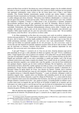 129
palavra de Deus fosse ouvida lá. Seu desejo era, como já dissemos, apagar a luz da verdade celestial
em todos os locais; contudo, como não podia fazer isso, queria ao menos continuar em sua posição
sem quaisquer contestações, como vemos se dar em nossa época com o Papa e seus bispos
mitrados. Eles ficaram bastante transtornados quando ouviram que muitas cidades e alguns
príncipes fizeram insurreições na Alemanha e deixaram de se submeter a eles; mas, visto como não
os podia subjugar pela força, disseram: "Deixemos esses bárbaros abandonados a si mesmos; por
que até agora mais mal do que bem proveio deles. Trata-se de um país estéril e seco: mas, contanto
que tenhamos a Espanha, a França e a Itália presas a nós, já possuímos o bastante, porquanto
provavelmente perdemos mais do que ganhamos por meio da Alemanha. Deixe-os possuir a
liberdade, ou antes, licenciosidade deles; regressarão em algum tempo e virão para baixo de nossa
autoridade. Entrementes, não fiquemos demasiadamente ansiosos acerca deles. Contudo, que tal
contágio não penetre na França, pois um de nossos braços já foi decepado; nem deixemos que
Espanha e Itália sejam tocados por ele, pois isso seria mirar contra a nossa vida". Tal era também
esse Amazias, como fica óbvio - não profetizes em Betel, então.
E ele falou astutamente ao lhe dizer não acrescentes mais nada em profecia; porque era a
mesma coisa que perdoá-lo. "Vê, mesmo que tu hajas ofendido o rei até aqui e o sentimento comum
do povo, não te tratarei com justiça rígida, perdoar-te-ei de todo, para que o que tu tens feito de
errado permaneça enterrado, contanto que não adiciones mais nada posteriormente". Portanto,
vemos que há ênfase na expressão quando ele diz não prossigas, ou, não acrescentes; como se
tivesse dito que não inquiriria do passado, tampouco acusaria Amós de haver sido revoltoso. Desde
que ele doravante se refreasse, Amazias ficaria satisfeito, como podemos depreender de suas
palavras: Não acrescente mais coisa alguma em profecia.
E por quê? Porque é o santuário do rei. Esse era um item. Amazias desejava aqui provar
pela autoridade do rei que o culto admitido em Betel era legítimo. Por quê? "O rei o estabeleceu,
então, é ilegal alguém dizer uma só palavra em contrário. O rei pôde fazer isso por direito próprio,
visto que sua majestade é sagrada". Percebemos o objetivo em vista. E quantos há hoje em dia sob o
Papado que acumulam sobre os reis toda a autoridade e o poder que podem, com o fito de que
nenhuma controvérsia seja criada a respeito da religião? Pois o poder tem de ser confiado a um rei
para que determine segundo a sua vontade tudo o que lhe agradar, e isso tem de ficar estabelecido
sem qualquer disputa. Aqueles que de início exaltavam Henrique, Rei da Inglaterra, com certeza
eram homens levianos: deram-lhe o poder supremo em todas as coisas, e isso sempre me contrariou
grandemente. Porque ficaram culpados de blasfêmia (erant blasphemi) quando o chamaram de a
principal Cabeça da Igreja depois de Cristo. Isso decerto foi demais: contudo, devia continuar
enterrado, visto como pecaram por causa de zelo temerário. Porém, quando aquele impostor, que
em seguida tornou-se o chanceler daquela Proserpina 57
, o qual, no presente, sobrepuja a todos os
demônios naquele reino - quando esteve em Ratisbon, não contendeu através do uso de muitos
argumentos (falo do último chanceler, o qual foi o Bispo de Winchester 58
), e, como acabei de dizer,
não se importou muito acerca dos testemunhos das Escrituras, mas disse que estava no poder do rei
abrogar estatutos e instituir novos ritos - que, quanto ao jejum, o rei podia proibir ou ordenar o povo
a comer carne neste ou naquele dia, que era lícito ao rei proibir os padres de se casarem, que era
lícito para o rei vedar ao povo o uso da taça na Ceia, que era lícito ao rei determinar isso ou aquilo
em seu reino. Por quê? Porque o poder supremo está conferido ao rei. A ilusória aparência desse
Amazias de quem o Profeta ora fala era a mesma coisa: É o santuário do rei.
Mas ele adiciona uma segunda coisa: É a casa do reino. 59
Deve-se ponderar bastante sobre
essas palavras de Amazias. Ele primeiro diz que é o santuário do rei, depois, que é a casa do reino.
57
Na mitologia romana, Proserpina (equivalente à Perséfone grega), é a filha de Ceres, a qual tornou-se a deusa
do submundo quando Plutão a arrebatou e a fez sua mulher. (N. do T.)
58
Esse provavelmente era Gardiner. (N. do E. inglês.)
59
Literalmente, fica assim: hklmm tyb. Newcome a traduz como “o templo do reino”. Henderson, “a residência
real”. Grócio, Sedes imperii, “a sede do império”. (N. do E. inglês.)
 