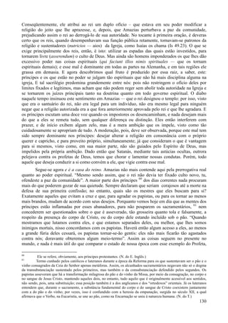 130
Conseqüentemente, ele atribui ao rei um duplo ofício – que estava em seu poder modificar a
religião do jeito que lhe aprazesse, e, depois, que Amazias perturbava a paz da comunidade,
prejudicando assim o rei ao derrogá-lo de sua autoridade. No tocante à primeira oração, é deveras
certo que os reis, quando desempenhavam sua função pública retamente, tornavam-se patronos da
religião e sustentadores (nutricios — aios) da Igreja, como Isaías os chama (Is 49.23). O que se
exige principalmente dos reis, então, é isto: utilizar as espadas das quais estão investidos, para
tornarem livre (asserendum) o culto de Deus. Mas ainda são homens imponderados os que lhes dão
excessivo poder nas coisas espirituais (qui faciunt illos nimis spirituales — que os tornam
espirituais demais); e esse mal é dominante em todas as partes na Alemanha, e em tais regiões ele
grassa em demasia. E agora descobrimos qual fruto é produzido por essa raiz, a saber, este:
príncipes e os que estão no poder se julgam tão espirituais que não há mais disciplina alguma na
igreja, E tal sacrilégio predomina grandemente entre nós: pois não restringem o ofício deles por
limites fixados e legítimos, mas acham que não podem reger sem abolir toda autoridade na Igreja e
se tornarem os juízes principais tanto na doutrina quanto em todo governo espiritual. O diabo
naquele tempo insinuou este sentimento em Amazias — que o rei designou o templo: por isso, visto
que era o santuário do rei, não era legal para um indivíduo, não era mesmo legal para ninguém
negar que a religião autorizada era a que fora anteriormente aprovada pelo rei e que lhe agradara. E
os príncipes escutam uma doce voz quando os impostores os desencaminham, e nada desejam mais
do que a eles se remeta tudo, sem qualquer diferença ou distinção. Eles então interferem com
prazer, e de início exibem algum zelo, mas é a mera ambição que os impele, visto como tão
cuidadosamente se apropriam de tudo. A moderação, pois, deve ser observada, porque este mal tem
sido sempre dominante nos príncipes: desejar alterar a religião em consonância com o próprio
querer e capricho, e para proveito próprio, simultaneamente; já que consideram o que é vantagem
para si mesmos, visto como, em sua maior parte, não são guiados pelo Espírito de Deus, mas
impelidos pela própria ambição. Dado então que Satanás, mediante tais astúcias ocultas, outrora
pelejava contra os profetas de Deus, temos que chorar e lamentar nossas condutas. Porém, todo
aquele que deseja conduzir a si como convém a ele, que vigie contra esse mal.
Segue-se agora e é a casa do reino. Amazias não mais contende aqui pela prerrogativa real
quanto ao poder espiritual. “Mesmo sendo assim, que o rei não devia ter fixado culto novo, tu,
ofendeste a paz da comunidade”. A maior parte dos príncipes 60
dos dias correntes nada procuram
mais do que poderem gozar de sua quietude. Sempre declaram que seriam corajosos até a morte na
defesa de sua primeira confissão; no entanto, quais são os mestres que eles buscam para si?
Exatamente aqueles que evitam a cruz e que, para agradar os papistas, ou para os tornar ao menos
mais brandos, mudam de acordo com seus desejos. Porquanto vemos hoje em dia que as mentes dos
príncipes estão inflamadas por esses abanadores, para não pouparem os sacramentários, 61
nem
concederem ser questionados sobre o que é asseverado, tão grosseira quanto tola e falsamente, a
respeito da presença do corpo de Cristo, ou do corpo dele estando incluído sob o pão. “Quando
mostramos que lutamos contra eles, e que estamos separados deles, ou melhor, que lhes somos
inimigos mortais, nisso concordamos com os papistas. Haverá então algum acesso a eles, ao menos
a grande fúria deles cessará, os papistas tornar-se-ão gentis: eles não mais ficarão tão agastados
contra nós; doravante obteremos algum meio-termo”. Assim as coisas seguem no presente no
mundo, e nada é mais útil do que comparar o estado de nossa época com esse exemplo do Profeta,
60
Ele se refere, obviamente, aos príncipes protestantes. (N. do E. Inglês.)
61
Termo cunhado pelos católicos e luteranos durante a época da Reforma para os que sustentavam ser o pão e o
vinho consagrados da Ceia do Senhor apenas metáforas. Assim, os alcunhados sacramentários negavam não só o dogma
da transubstanciação sustentado pelos primeiros, mas também o da consubstanciação defendido pelos segundos. Os
papistas asseveram que há a transformação milagrosa do pão e do vinho da Missa, por meio da consagração, no corpo e
no sangue de Jesus Cristo, mantendo aqueles dois, no entanto, tudo aquilo que é originalmente acessível aos sentidos,
não sendo, pois, uma substituição; essa posição também é a dos anglicanos e dos “ortodoxos” orientais. Já os luteranos
entendem que, durante o sacramento, a substância fundamental do corpo e do sangue de Cristo coexistem juntamente
com a do pão e do vinho; por vezes, isso é confundido com a heresia da empanação, surgida no século XII, a qual
afirmava que o Verbo, na Eucaristia, se une ao pão, como na Encarnação se uniu à natureza humana. (N. do T.)
 