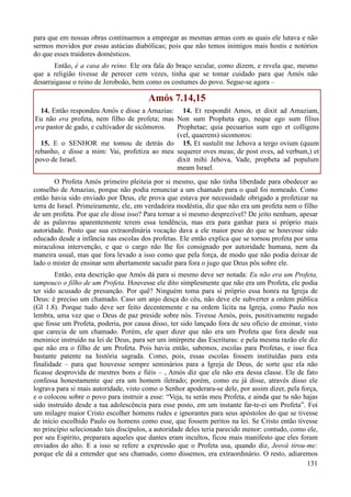 131
para que em nossas obras continuemos a empregar as mesmas armas com as quais ele lutava e não
sermos movidos por essas astúcias diabólicas; pois que não temos inimigos mais hostis e notórios
do que esses traidores domésticos.
Então, é a casa do reino. Ele ora fala do braço secular, como dizem, e revela que, mesmo
que a religião tivesse de perecer cem vezes, tinha que se tomar cuidado para que Amós não
desarraigasse o reino de Jeroboão, bem como os costumes do povo. Segue-se agora –
Amós 7.14,15
14. Então respondeu Amós e disse a Amazias:
Eu não era profeta, nem filho de profeta; mas
era pastor de gado, e cultivador de sicômoros.
15. E o SENHOR me tomou de detrás do
rebanho, e disse a mim: Vai, profetiza ao meu
povo de Israel.
14. Et respondit Amos, et dixit ad Amaziam,
Non sum Propheta ego, neque ego sum filius
Prophetae; quia pecuarius sum ego et colligens
(vel, quaerens) sicomoros:
15. Et sustulit me Jehova a tergo ovium (quum
sequerer oves meas; de post oves, ad verbum,) et
dixit mihi Jehova, Vade, propheta ad populum
meam Israel.
O Profeta Amós primeiro pleiteia por si mesmo, que não tinha liberdade para obedecer ao
conselho de Amazias, porque não podia renunciar a um chamado para o qual foi nomeado. Como
então havia sido enviado por Deus, ele prova que estava por necessidade obrigado a profetizar na
terra de Israel. Primeiramente, ele, em verdadeira modéstia, diz que não era um profeta nem o filho
de um profeta. Por que ele disse isso? Para tornar a si mesmo desprezível? De jeito nenhum, apesar
de as palavras aparentemente terem essa tendência, mas era para ganhar para si próprio mais
autoridade. Posto que sua extraordinária vocação dava a ele maior peso do que se houvesse sido
educado desde a infância nas escolas dos profetas. Ele então explica que se tornou profeta por uma
miraculosa intervenção, e que o cargo não lhe foi consignado por autoridade humana, nem da
maneira usual, mas que fora levado a isso como que pela força, de modo que não podia deixar de
lado o mister de ensinar sem abertamente sacudir para fora o jugo que Deus pôs sobre ele.
Então, esta descrição que Amós dá para si mesmo deve ser notada: Eu não era um Profeta,
tampouco o filho de um Profeta. Houvesse ele dito simplesmente que não era um Profeta, ele podia
ter sido acusado de presunção. Por quê? Ninguém toma para si próprio essa honra na Igreja de
Deus: é preciso um chamado. Caso um anjo desça do céu, não deve ele subverter a ordem pública
(Gl 1.8). Porque tudo deve ser feito decentemente e na ordem lícita na Igreja, como Paulo nos
lembra, uma vez que o Deus de paz preside sobre nós. Tivesse Amós, pois, positivamente negado
que fosse um Profeta, poderia, por causa disso, ter sido lançado fora de seu ofício de ensinar, visto
que carecia de um chamado. Porém, ele quer dizer que não era um Profeta que fora desde sua
meninice instruído na lei de Deus, para ser um intérprete das Escrituras: e pela mesma razão ele diz
que não era o filho de um Profeta. Pois havia então, sabemos, escolas para Profetas, e isso fica
bastante patente na história sagrada. Como, pois, essas escolas fossem instituídas para esta
finalidade – para que houvesse sempre seminários para a Igreja de Deus, de sorte que ela não
ficasse desprovida de mestres bons e fiéis – , Amós diz que ele não era dessa classe. Ele de fato
confessa honestamente que era um homem iletrado; porém, como eu já disse, através disso ele
lograva para si mais autoridade, visto como o Senhor apoderara-se dele, por assim dizer, pela força,
e o colocou sobre o povo para instruir a esse: “Veja, tu serás meu Profeta, e ainda que tu não hajas
sido instruído desde a tua adolescência para esse posto, em um instante far-te-ei um Profeta”. Foi
um milagre maior Cristo escolher homens rudes e ignorantes para seus apóstolos do que se tivesse
de início escolhido Paulo ou homens como esse, que fossem peritos na lei. Se Cristo então tivesse
no princípio selecionado tais discípulos, a autoridade deles teria parecido menor: contudo, como ele,
por seu Espírito, preparara aqueles que dantes eram incultos, ficou mais manifesto que eles foram
enviados do alto. E a isso se refere a expressão que o Profeta usa, quando diz, Jeová tirou-me:
porque ele dá a entender que seu chamado, como dissemos, era extraordinário. O resto, adiaremos
 