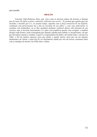 132
para amanhã.
ORAÇÃO
Conceda, Todo-Poderoso Deus, que, visto como tu deixaste rédeas tão frouxas a Satanás
que ele tenta, de todos os jeitos e maneiras, subverter teus servos – Ó, permita que aqueles que são
enviados e movidos por ti e, ao mesmo tempo, supridos com a força invencível de teu Espírito,
continuem com perseverança até o fim na execução de seu ofício: e caso seus adversários os
assaltem com artimanhas, ou se lhes oponham mediante violência aberta, não desistam de sua
carreira, mas se devotem inteiramente a ti, tanto com prudência quanto com coragem: e também
dissipes toda bruma e todo estratagema que Satanás espalha para embair os inexperientes, até que
por derradeiro emerja a verdade, a qual é a conquistadora do diabo e do mundo todo, e até que teu
Filho, o Sol da Justiça, apareça, para que ajunte o mundo inteiro, para que em teu repouso
desfrutemos da vitória, a qual tem de ser diariamente obtida por nós em nossas constantes lutas
com os inimigos do mesmo, teu Filho único. Amém.
 