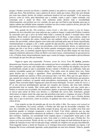 134
porque o Senhor exercerá seu direito, e também juntará à sua palavra a execução, como dizem. Tu
então que dizes, Não profetizes, ouça a palavra de Jeová: ainda que rosnes, Deus não será obstado
por essas tuas ordens, porém, ele sempre continuará imutável em sua autoridade”. E ele menciona
palavra, como já vimos, para demonstrar que a verdade, contra a qual o ímpio contende, está
conectada com o poder de Deus. Este realmente podia destruir toda a incredulidade
silenciosamente, sem proferir sua voz; contudo, ele quer que sua Palavra seja honrada, para que os
ímpios saibam que debalde lutam enquanto vomitam sua raiva contra a palavra divina, pois por fim
descobrirão que nela está inclusa a condenação deles.
Ora, quando ele diz, Não profetizes contra Israel, e não fales contra a casa de Isaque,
podemos de novo descobrir por essas palavras que a palavra Isaque é usada pelo Profeta à maneira
de concessão; pois que o povo de Israel tinha então o costume de aduzir o exemplo desse santo
patriarca. Desse modo os supersticiosos, negligenciando a lei de Deus, a regra comum, sempre se
voltam para os exemplos dos santos, fazendo isso sem nenhum critério. Ao contrário, como suas
mentes são pervertidas, embora alguma coisa tenha sido realizada pelos pais de forma injustificada,
instantaneamente se apegam a ela: e então, quando há algo peculiar, que Deus tinha aprovado nos
pais mas não desejou que se tornasse um precedente, como normalmente dizem, os supersticiosos
julgam que têm a seu favor a melhor das razões quando conseguem erguer um tal escudo contra
Deus. Como, pois, os israelitas naquela época tivessem o nome do pai deles Isaque em suas bocas
enquanto tolamente adoravam a Deus em Betel e em outros locais, contrariamente ao que prescrevia
a lei, o Profeta Amós intencionalmente repete aqui o nome de Isaque, expressando-o provavelmente
em imitação do que fora dito por Amazias.
Segue-se agora uma repreensão: Portanto, assim diz Jeová. Esse /kl, lachen, portanto,
demonstra que Amazias sofreu punição, não somente por haver corrompido o culto de Deus (porque
havia enganado o povo por suas imposturas e obtido lucro com o disfarce da religião), mas por ter
insolentemente ousado se opor à autoridade divina e afastar o Profeta de sua atribuição, tanto por
astúcias escondidas quanto por violência aberta. Visto então como ele tentara fazer isso, Amós
agora declara que o castigo o aguardava. Disso percebemos que a destruição é duplamente
aumentada quando nos opomos a Deus com pescoço duro e de ferro, Deus que nos quer dóceis e
que, quando nos censura, exige de nós esta modéstia, pelo menos – que confessemos que pecamos.
Porém, quando evadimos, ou quando ainda procedemos exteriormente, este desfecho por fim se
seguirá: Deus executará dupla vingança por causa de nossa obstinação. Portanto, então diz Jeová: e
Ó! se isto estivesse profundamente gravado nos corações dos homens, não teria tanta rebelião
prevalecendo hoje no mundo. Mas vemos quão audazes são os homens: pois que, assim que o
Senhor os censura com severidade, eles murmuram; depois, se possuem alguma autoridade, retesam
os nervos para retirar de Deus seus direitos e a liberdade dos servos dele. Entretanto, quando
observamos os ímpios serem tão cegos que não percebem estar perto a vingança, tal como o Profeta
aqui anuncia, e não a receiam, convém-nos ponderar devidamente sobre o que o Profeta declara
aqui, isto é, que os perversos, como eu já disse, só ganham isto com a sua obstinação: inflamar a
cólera divina.
Com respeito ao tipo de punição que ele teve de sofrer, é dito: Tua esposa será sensual na
cidade. Literalmente, fica assim; contudo, o Profeta não fala aqui de devassidão voluntária. Ele,
pois, dá a entender que Amazias não podia escapar da pena, mas que sua mulher seria feita uma
prostituta quando os inimigos ocupassem a terra de Israel. Com efeito, sabemos que era algo
comum para os conquistadores abusarem de mulheres: e bem seria se tal prática fosse abolida nos
dias correntes. Ademais, era considerado lícito naquela época o conquistador tomar para si não
apenas a filha, mas também a esposa de outro. Esse então é o motivo por que o Profeta diz: Tua
esposa será uma prostituta. Porém, ele diz, na cidade; o que de longe era mais doloroso do que se a
mulher de Amazias tivesse sido levada para longe, sofrendo tal vitupério em um país desconhecido.
Teria magoado menos a mente de Amazias se os inimigos houvessem arrebatado sua esposa, e tal
desgraça lhe tivesse continuado ignorada, sendo perpetrada em uma terra distante. Todavia, quando
 