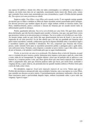 135
sua esposa foi pública e diante dos olhos de todos constrangida a se submeter a essa abjeção e
torpeza, era muito mais duro de ser suportada, ocasionando muito maior dor. Desta sorte, vemos
que a punição ficou muito mais aumentada por essa circunstância, a qual o Profeta declara quando
diz: Tua esposa será uma prostituta na cidade.
Segue-se então: Teus filhos e tuas filhas pela espada cairão. É um segundo castigo quando
ele declara que os filhos e também as filhas do ímpio sacerdote seriam assassinados pelos inimigos.
Era deveras provável que também alguns do povo vulgar tenham sofrido os mesmos males, mas
Deus, indubitavelmente, puniu a teimosia e loucura de Amazias por ter ousado resistir tanto às
admoestações quanto às ameaças.
Porém, igualmente adiciona: Tua terra será dividida por uma linha. Ele quer dizer, através
dessa declaração, que não haveria ninguém para suceder a Amazias, mas que, seja qual fosse a terra
que possuísse, tornar-se-ia uma presa para os inimigos. Tua terra então será dividida por uma linha.
Ao mesmo tempo, pode ser que Amós fale aqui genericamente da terra de Israel; e isso me dá a
impressão de ser mais provável. Eu de fato admito que a lei não era guardada por Amazias nem
pelos outros sacerdotes; contudo, conhecemos que havia alguma afinidade entre o sacerdócio legal e
o sacerdócio espúrio que Jeroboão I introduzira. Por isso, conjecturo que Amazias não tivesse
posses, sendo somente lícito para os sacerdotes possuírem jardins e pastagens para o gado deles,
sem cultivarem terras. Portanto, estou disposto a estender ao povo inteiro o que é dito sobre a terra
de um só homem, e tal opinião é confirmada pelo que se segue imediatamente.
Porém, tu morrerás em uma terra profanada. Ele chamou disso a terra de Amazias, na qual
esse e o restante do povo morava; porém, denomina terra impura a terra para a qual ele, como todo
o resto, tinha de ser transportado. Se alguém objetar e dizer que tal punição não se aplicava a um
homem só, a resposta pronta é esta: que Deus queria dizer que uma marca especial seria impressa
sobre o julgamento dele, para que Amazias pudesse saber que havia, por assim dizer, acelerado a
vingança divina, a qual, todavia, ele pretendia desviar quando mandou embora o Profeta Amós para
a terra de Judá, como vimos.
Por derradeiro, segue-se: Israel pela migração migrará de sua terra. Vemos aqui que o
Profeta não proclamava ameaça privada, seja ao próprio Amazias, seja a sua esposa ou a seus filhos,
mas estendia seu discurso ao povo inteiro. Concomitantemente, permanece inalterado o fato de que
Deus tencionava punir a perversidade daquele ímpio, embora executando sobre o povo todo sua
vingança. Agora se segue –
 