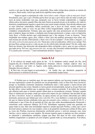 137
ocorrer a nós que há algo digno de ser memorado. Deus então instiga dessa maneira as mentes de
seu povo. Deste modo, vemos que nada há de supérfluo nessa repetição.
Segue-se agora a exposição da visão: Jeová disse a mim: Chegou o fim ao meu povo Israel.
Percebemos, pois, que o que o Profeta queria dizer era que o povo havia sido até então avisado por
meio de penas moderadas; mas que, porquanto esse se havia tornado empedernido, a vingança
última estava mui perto, quando Deus não mais ficaria na posição de pai ou de médico, ele, todavia,
destruiria completamente aqueles a quem havia por muito tempo tolerado. Sem dúvida sabemos que
as mais dolorosas calamidades tinham acontecido com o povo de Israel, mesmo antes desse
período; porém, todas as vezes em que Deus exibia longanimidade, sempre os tentava atrair ao
verdadeiro arrependimento. Portanto, para que aqueles não mais prometessem um tal tratamento
para si próprios daqui em diante, e mediante auto-lisonjas protraíssem o tempo, como os hipócritas
soem fazer, o Profeta declara aqui explicitamente que o fim chegara. Como se dissesse: “Vossa
iniqüidade está madura; agora, pois, colheis o fruto, pois não podereis prosseguir mais além, não,
nem mesmo por um dia. Efetivamente, o fruto virá a vós de si próprio”. O fim então é chegado, e eu
não mais acrescerei para passar por eles. Passar por, como já explicamos, refere-se ao castigo. Pois
por que Deus castiga seu povo, a não ser por ser ele solícito pela salvação desse? Ele diz, então, que
daria um término, que doravante não despenderia labor corrigindo o povo, uma vez que verificava
que nada servia. Por isso, não passarei por eles, ou seja, não executarei minha derradeira vingança:
Il n'y faudra plus retourner, 62
como normalmente dizemos. Segue-se –
Amós 8.3,4
3. Os cânticos do templo serão gritos de dor
naquele dia, diz o Senhor DEUS; multiplicar-se-
ão os cadáveres; em todos os lugares serão
lançados fora em silêncio.
4. Ouvi isto, vós que tragais os necessitados, e
fazeis perecer os miseráveis da terra,
3. Et ululabunt cantica templi die illo, dicit
Dominus Jehova: multum cadaver (hoc est,
multa cadavera) in omni loco prosternentur cum
silentio.
4. Audite hoc qui absorbetis pauperem et
exterminatis inopes terrae.
O Profeta toca os israelitas aqui, de uma maneira indireta, por haverem tomado tal deleite
em suas superstições a ponto de cantarem em sua prosperidade, como se Deus lhes fosse favorável,
porque os incrédulos costumam interpretar erradamente tanto o ódio quanto a mercê divina pela
presente aparência das coisas. Quando os turcos gozam de prosperidade, jactam-se de que Deus está
do lado deles; vemos também que os papistas tiram a mesma conclusão. É da índole dos homens
não olharem tanto para si mesmos quanto olham para as circunstâncias externas. Portanto, quando
Deus os indulta por um tempo, ainda que sejam mais ímpios do que o habitual, não duvidam de que
ele lhes é favorável. Assim os sodomitas, na época mesma em que foram subvertidos por súbita
destruição, pensavam que tinham paz com o céu (Gn 19), e essa também é a razão pela qual Isaías
diz que os ímpios haviam celebrado como que um concerto com o inferno e a morte (Is 28.15); e
conhecemos o que Cristo diz do período de Noé, que eles então descuidadosamente festejavam e
construíam casas suntuosas (Mateus 24.37-39). Semelhante segurança carnal tem grassado em
quase todas as eras. Mas uma imoralidade especial é notada aqui pelo Profeta, a saber, que o povo
de Israel entoava cânticos em seus templos, como se de propósito intentassem zombar de Deus, pois
as vozes dos Profetas ressoavam diariamente, proferindo graves e terríveis ameaças; mas, neste
ínterim, o povo cantava em seus templos. Da mesma maneira agem os papistas nos dias correntes:
ao clamarem e salmodiarem cantilenas, julgam que Deus fica duas ou três vezes aplacado, e
também congratulam a si próprios em seus templos, quando todas as coisas prosperam. A tal abuso,
62
Em francês, não deverá mais haver volta a esse ponto. (N. do T.)
 