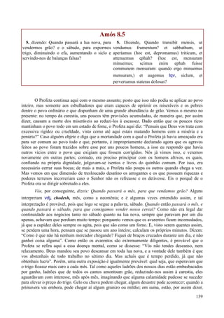 139
Amós 8.5
5. dizendo: Quando passará a lua nova, para
vendermos grão? e o sábado, para expormos
trigo, diminuindo o efa, aumentando o siclo e
servindo-nos de balanças falsas?
5. Dicendo, Quando transibit mensis, ut
vendamus frumentum? et sabbathum, ut
aperiamus (hoc est, depromamus) triticum, et
attenuemus ephah? (hoc est, mensuram
minuemus; scimus enim ephah fuisse
communem mensuram: quando ergo minuemus
mensuram,) et augemus lqv, siclum, et
pervertamus stateras dolosas?
O Profeta continua aqui com o mesmo assunto; posto que isso não podia se aplicar ao povo
inteiro, mas somente aos esbulhadores que eram capazes de oprimir os miseráveis e os pobres
dentre o povo ordinário e que dispunham de uma grande abundância de grão. Vemos o mesmo no
presente: no tempo da carestia, uns poucos têm provisões acumuladas, de maneira que, por assim
dizer, causam a morte dos miseráveis ao reduzi-los à escassez. Dado então que os poucos ricos
mantinham o povo todo em um estado de fome, o Profeta aqui diz: “Pensais que Deus vos trata com
excessiva rigidez ou crueldade, visto como até aqui estais matando homens com a miséria e a
penúria?” Caso alguém objete e diga que a mortandade com a qual o Profeta já havia ameaçado era
para ser comum ao povo todo e que, portanto, é impropriamente declarado agora que os agravos
feitos ao povo foram trazidos sobre esse por uns poucos homens, a isso eu respondo que havia
outros vícios entre o povo que exigiam que fossem corrigidos. Nós já vimos isso, e veremos
novamente em outras partes; contudo, era preciso principiar com os homens altivos, os quais,
confiando na própria dignidade, julgavam-se isentos e livres do quinhão comum. Por isso, era
necessário cerrar suas bocas; de mais a mais, o Profeta não poupa os outros quando chega a vez.
Mas vemos em que dimensão de tresloucado desatino os arrogantes e os que possuem riquezas e
poderes terrenos incorreriam caso o Senhor não os refreasse e os detivesse. Eis o porquê de o
Profeta ora se dirigir sobretudo a eles.
Vós, por conseguinte, dizeis: Quando passará o mês, para que vendamos grão? Alguns
interpretam vdj, chodesh, mês, como a neomênia; e é algumas vezes entendido assim, e tal
interpretação é provável, pois que logo se segue a palavra, sábado. Quando então passará o mês, e
quando passará o sábado, para que consigamos vender nosso cereal? Como não era legal dar
continuidade aos negócios tanto no sábado quanto na lua nova, sempre que paravam por um dia
apenas, achavam que perdiam muito tempo: porquanto vemos que os avarentos ficam incomodados,
já que a cupidez deles sempre os agita, pois que são como um forno. E, visto serem quentes assim,
se perdem uma hora, pensam que se passou um ano inteiro; calculam os próprios minutos. Dizem:
“Como é que não há nenhum mercador chegando? Fiquei de braços cruzados durante um dia, e não
ganhei coisa alguma”. Como então os avarentos são extremamente diligentes, é provável que o
Profeta se refira aqui a essa doença mental, como se dissesse: “Vós não tendes descanso, nem
relaxamento. Deus mandou seu povo descansar em toda lua nova, e a vontade dele também é que
vos abstenhais de todo trabalho no sétimo dia. Mas achais que é tempo perdido, já que não
obtenhais lucro”. Porém, uma outra exposição é igualmente provável: qual seja, que esperavam que
o trigo ficasse mais caro a cada mês. Tal como aqueles ladrões dos nossos dias estão embasbacados
por ganho, ladrões que de todos os cantos amontoam grão, reduzindo-nos assim à carestia, eles
aguardavam com interesse, mês após mês, imaginando que alguma calamidade pudesse se suceder
para elevar o preço do trigo. Gelo ou chuva podem chegar, algum desastre pode acontecer; quando a
primavera vai embora, pode chegar aí algum granizo ou míldio; em suma, estão, por assim dizer,
 