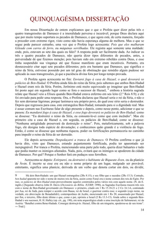 14
QUINQUAGÉSIMA DISSERTAÇÃO
Em nossa Dissertação de ontem explicamos que o que o Profeta quer dizer pelas três e
quatro transgressões de Damasco é a imoralidade perversa e incurável; porque Deus declara aqui
que por muito tempo suportara os pecados de Damasco, e que agora está, de certa maneira, forçado
a proceder com extremo rigor, visto como não havia esperança alguma de melhora. Mas o que se
segue pode parecer estranho, uma vez que o Profeta logo acrescenta: Pois que eles malharam
Gileade com carros de ferro, ou máquinas serrilhadas. Ele registra aqui somente uma maldade:
onde, pois, estavam as sete das quais eu falei? A resposta pode ser facilmente dada. Ao indicar os
três e quatro pecados de Damasco, não queria dizer tipos diferentes de pecados, antes, a
perversidade de que fizemos menção; pois haviam sido em extremo rebeldes contra Deus, e esse
tinha suspendido sua vingança até que ficasse manifesto que eram incuráveis. Portanto, era
desnecessário citar aqui sete pecados diferentes; pois era bastante que Damasco, que significa o
reino da Síria, estivesse possuído por um tal grau de obstinação que remédio algum pudesse ser
aplicado às suas transgressões, já que a paciência divina fora por longo tempo provada.
O Profeta agora acrescenta no fim: Enviarei fogo à casa de Hazael, o qual devorará os
palácios de Ben-Hadad. O Profeta ainda fala do reino da Síria; pois sabemos que ambos Ben-Hadad
e Hazael eram reis da Síria. Porém, Jerônimo está muito equivocado ao imaginar que Ben-Hadad
foi posto aqui em segundo lugar como se fora o sucessor de Hazael, 9
embora a história sagrada
relate que Hazael veio a Eliseu quando Ben-Hadad estava enfermo em seu leito (2.º Reis 8.9); e ele
foi enviado para pedir uma resposta. Ora, o Profeta declarou que Hazael seria o rei da Síria, e não o
fez sem derramar lágrimas; porque lastimava seu próprio povo, do qual esse sírio seria o destruidor.
Depois que regressou para casa, este estrangulou Ben-Hadad, tomando para si a dignidade real. Mas
é assaz comum nas Escrituras falar de algo presente e depois, como nesse ponto, adicionar o que se
passou: Eu mandarei fogo à casa de Hazael, e esse fogo devorará os palácios de Ben-Hadad; como
se dissesse: “Eu destruirei o reino da Síria, eu consumi-lo-ei como que com incêndio”. Mas ele
primeiro cita a casa de Hazael e, em seguida, os palácios de Ben-Hadad; como se dissesse:
“Nenhuma antigüidade preservará da destruição o reino”. Pois, metaforicamente, sob a palavra
fogo, ele designa toda espécie de devastação; e conhecemos quão grande é a violência do fogo.
Então, é como se dissesse que nenhuma riqueza, poder ou fortificações permaneceria no caminho
para impedir o reino da Síria de ser derruído.
Ele depois acrescenta: Despedaçarei a tranca de Damasco. O Profeta confirma o que já
havia dito, visto que Damasco, estando pujantemente fortificada, podia ter aparentado ser
inexpugnável. Por tranca o Profeta, mencionando uma parte pelo todo, queria dizer baluartes e tudo
que podia manter os inimigos afastados. Nada, pois, evitará que os inimigos se apoderem da cidade
de Damasco. Por quê? Porque o Senhor fará em pedaços seus ferrolhos.
Acrescenta-se depois: Extirparei, ou destruirei o habitante de Biqueate-Áven, ou da planície
de Áven. É incerto se esse era ou não o nome próprio de um lugar, malgrado ser provável;
entretanto, significa uma planície, derivada de um verbo que denota cortar em dois, ou dividir,
9 Há dois Ben-Hadads: um que Hazael estrangulou (2Rs 8.15); e seu filho que o sucedeu (2Rs 13.3). Contudo,
ben-hadad aparenta ter sido o nome de muitos reis da Síria, assim como Faraó era o nome comum dos reis do Egito. Por
isso, os palácios de Ben-Hadad eram provavelmente aqueles construídos pelos vários reis com aquele nome. (N. do E.
inglês.) [Segundo observa John D. Davis (Dicionário da Bíblia. JUERP, 1990), as Sagradas Escrituras trazem três reis
com o nome de Ben-Hadad governando em Damasco: o primeiro, citado em 1 Rs 15.18-21 e 2 Co 16.1-6, contratado
por Asa, rei de Judá, para romper o acordo com Baasa, rei de Israel, e guerrear contra esse; o segundo (cujo nome, na
verdade, era abreviação de Benadadidri), contemporâneo de Acabe, mencionado em 1 Rs 20, assassinado por Hazael;
por fim, o terceiro, filho deste último e que, como o pai, oprimiu a Israel (2 Rs 13.3-13). Ainda sobre o segundo Ben-
Hadad e seu sucessor, H. H. Halley (op. cit., pg. 190), em nota arqueológica alude a uma inscrição de Salmaneser, rei da
Assíria: “Batalhei contra Bene-Hadade. Consegui destroçá-lo. Hazael, filho de um ninguém, apoderou-se de seu trono”.
― Trad.]
 
