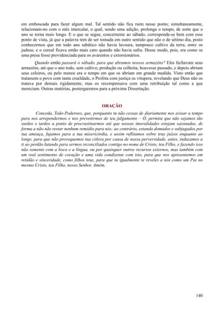 140
em emboscada para fazer algum mal. Tal sentido não fica ruim nesse ponto; simultaneamente,
relacionam-no com o mês intercalar, o qual, sendo uma adição, prolonga o tempo, de sorte que o
ano se torna mais longo. E o que se segue, concernente ao sábado, corresponde-se bem com esse
ponto de vista, já que a palavra tem de ser tomada em outro sentido que não o de sétimo dia, posto
conhecermos que em todo ano sabático não havia lavoura, tampouco cultivo da terra, entre os
judeus; e o cereal ficava então mais caro quando não havia safra. Desse modo, pois, era como se
uma presa fosse providenciada para os avarentos e extorsionários.
Quando então passará o sábado, para que abramos nossos armazéns? Eles fechavam seus
armazéns, até que o ano todo, sem cultivo, produção ou colheita, houvesse passado, e depois abriam
seus celeiros, ou pelo menos era o tempo em que os abriam em grande medida. Visto então que
tratassem o povo com tanta crueldade, o Profeta com justiça os vitupera, revelando que Deus não os
tratava por demais rigidamente, mas os recompensava com uma retribuição tal como a que
mereciam. Outras matérias, postergaremos para a próxima Dissertação.
ORAÇÃO
Conceda, Todo-Poderoso, que, porquanto tu não cessas de diariamente nos avisar a tempo
para nos arrependermos e nos prevenirmos de teu julgamento – Ó, permita que não sejamos tão
surdos e tardos a ponto de procrastinarmos até que nossas imoralidades estejam sazonadas, de
forma a não não restar nenhum remédio para nós; ao contrário, estando domados e subjugados por
tua ameaça, fujamos para a tua misericórdia, e assim reflitamos sobre teus juízos enquanto ao
longe, para que não provoquemos tua cólera por causa de nossa perversidade, antes, induzamos a
ti ao perdão lutando para sermos reconciliados contigo no nome de Cristo, teu Filho, e fazendo isso
não somente com a boca e a língua, ou por quaisquer outros recursos externos, mas também com
um real sentimento de coração e uma vida condizente com isto, para que nos apresentemos em
retidão e sinceridade, como filhos teus, para que tu igualmente te reveles a nós como um Pai no
mesmo Cristo, teu Filho, nosso Senhor. Amém.
 