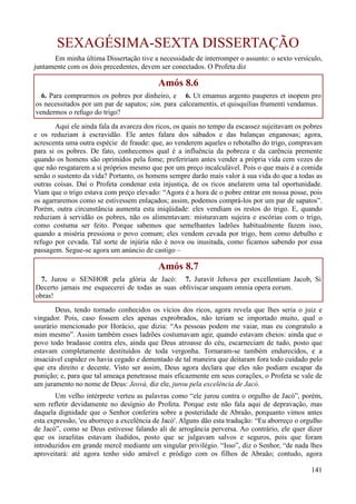 141
SEXAGÉSIMA-SEXTA DISSERTAÇÃO
Em minha última Dissertação tive a necessidade de interromper o assunto: o sexto versículo,
juntamente com os dois precedentes, devem ser conectados. O Profeta diz
Amós 8.6
6. Para comprarmos os pobres por dinheiro, e
os necessitados por um par de sapatos; sim, para
vendermos o refugo do trigo?
6. Ut emamus argento pauperes et inopem pro
calceamentis, et quisquilias frumenti vendamus.
Aqui ele ainda fala da avareza dos ricos, os quais no tempo da escassez sujeitavam os pobres
e os reduziam à escravidão. Ele antes falara dos sábados e das balanças enganosas; agora,
acrescenta uma outra espécie de fraude: que, ao venderem aqueles o rebotalho do trigo, compravam
para si os pobres. De fato, conhecemos qual é a influência da pobreza e da carência premente
quando os homens são oprimidos pela fome; prefeririam antes vender a própria vida cem vezes do
que não resgatarem a si próprios mesmo que por um preço incalculável. Pois o que mais é a comida
senão o sustento da vida? Portanto, os homens sempre darão mais valor à sua vida do que a todas as
outras coisas. Daí o Profeta condenar esta injustiça, de os ricos anelarem uma tal oportunidade.
Viam que o trigo estava com preço elevado: “Agora é a hora de o pobre entrar em nossa posse, pois
os agarraremos como se estivessem enlaçados; assim, podemos comprá-los por um par de sapatos”.
Porém, outra circunstância aumenta esta iniqüidade: eles vendiam os restos do trigo. E, quando
reduziam à servidão os pobres, não os alimentavam: misturavam sujeira e escórias com o trigo,
como costuma ser feito. Porque sabemos que semelhantes ladrões habitualmente fazem isso,
quando a miséria pressiona o povo comum; eles vendem cevada por trigo, bem como debulho e
refugo por cevada. Tal sorte de injúria não é nova ou inusitada, como ficamos sabendo por essa
passagem. Segue-se agora um anúncio de castigo –
Amós 8.7
7. Jurou o SENHOR pela glória de Jacó:
Decerto jamais me esquecerei de todas as suas
obras!
7. Juravit Jehova per excellentiam Jacob, Si
obliviscar unquam omnia opera eorum.
Deus, tendo tornado conhecidos os vícios dos ricos, agora revela que lhes seria o juiz e
vingador. Pois, caso fossem eles apenas exprobrados, não teriam se importado muito, qual o
usurário mencionado por Horácio, que dizia: “As pessoas podem me vaiar, mas eu congratulo a
mim mesmo”. Assim também esses ladrões costumavam agir, quando estavam cheios: ainda que o
povo todo bradasse contra eles, ainda que Deus atroasse do céu, escarneciam de tudo, posto que
estavam completamente destituídos de toda vergonha. Tornaram-se também endurecidos, e a
insaciável cupidez os havia cegado e dementado de tal maneira que deitaram fora todo cuidado pelo
que era direito e decente. Visto ser assim, Deus agora declara que eles não podiam escapar da
punição; e, para que tal ameaça penetrasse mais eficazmente em seus corações, o Profeta se vale de
um juramento no nome de Deus: Jeová, diz ele, jurou pela excelência de Jacó.
Um velho intérprete verteu as palavras como “ele jurou contra o orgulho de Jacó”, porém,
sem refletir devidamente no desígnio do Profeta. Porque este não fala aqui de depravação, mas
daquela dignidade que o Senhor conferira sobre a posteridade de Abraão, porquanto vimos antes
esta expressão, 'eu aborreço a excelência de Jacó'. Alguns dão esta tradução: “Eu aborreço o orgulho
de Jacó”, como se Deus estivesse falando ali de arrogância perversa. Ao contrário, ele quer dizer
que os israelitas estavam iludidos, posto que se julgavam salvos e seguros, pois que foram
introduzidos em grande mercê mediante um singular privilégio. “Isso”, diz o Senhor, “de nada lhes
aproveitará: até agora tenho sido amável e pródigo com os filhos de Abraão; contudo, agora
 