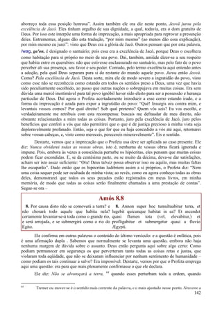 142
aborreço toda essa posição honrosa”. Assim também ele ora diz neste ponto, Jeová jurou pela
excelência de Jacó. Eles tinham orgulho de sua dignidade, a qual, todavia, era o dom gratuito de
Deus. Por isso este interpõe uma forma de imprecação, a mais apropriada para reprovar a presunção
deles. Entrementes, alguns dão esta tradução, “por mim mesmo” (ao menos dão essa explicação),
por mim mesmo eu jurei”: visto que Deus era a glória de Jacó. Outros pensam que por esta palavra,
/wag, ga'on, é designado o santuário; pois essa era a excelência de Jacó, porque Deus o escolhera
como habitação para si próprio no meio de seu povo. Daí, também, amiúde dizer-se a seu respeito
que habita entre os querubins: não que estivesse enclausurado no santuário, mas pelo fato de o povo
perceber ali sua presença, seu favor e seu poder. Contudo, pelo termo excelência aqui entendo antes
a adoção, pela qual Deus separara para si do restante do mundo aquele povo. Jurou então Jeová.
Como? Pela excelência de Jacó. Desta sorte, mira ele de modo severo a ingratidão do povo, visto
como esse não se reconhecia como estando em todos os sentidos preso a Deus, uma vez que havia
sido peculiarmente escolhido, ao passo que outras nações o sobrepujava em muitas coisas. Era sem
dúvida uma mercê inestimável para tal povo ignóbil haver sido eleito para ser a possessão e herança
particular de Deus. Daí agora o Profeta acertadamente introduzir a esse como estando irado, e a
forma da imprecação é azada para expor a ingratidão do povo: “Quê! Insurgis ora contra mim, e
levantais vossos cornos? Por qual direito? Sob qual pretexto? Quem vós sois? Eu vos escolhi, e
verdadeiramente me retribuis com esta recompensa: buscais me defraudar de meu direito, não
obstante relacionardes a mim todas as coisas. Portanto, juro pela excelência de Jacó, juro pelos
benefícios que conferi a vós que não permitirei que o que é de justiça precioso à minha vista seja
deploravelmente profanado. Então, seja o que for que eu haja concedido a vós até aqui, retornarei
sobre vossas cabeças, e, visto como mereceis, perecereis miseravelmente”. Eis o sentido.
Destarte, vemos que a imprecação que o Profeta usa deve ser aplicada ao caso presente. Ele
diz: Nunca olvidarei todas as vossas obras, isto é, nenhuma de vossas obras ficará ignorada e
impune. Pois, embora às vezes a consciência perturbe os hipócritas, eles pensam que muitas coisas
podem ficar escondidas. E, se da centésima parte, ou se muito da décima, deva-se dar satisfações,
acham ser isto assaz suficiente: “Ora! Deus talvez possa observar isso ou aquilo, mas muitas faltas
lhe escaparão”. Dado então que os hipócritas ludibriem assim a si próprios, o Profeta diz: “Nem
uma coisa sequer pode ser ocultada de minha vista; ao revés, como eu agora conheço todas as obras
deles, demonstrarei que todos os seus pecados estão registrados em meus livros, em minha
memória, de modo que todas as coisas serão finalmente chamadas a uma prestação de contas”.
Segue-se ora –
Amós 8.8
8. Por causa disto não se comoverá a terra? e
não chorará todo aquele que habita nela?
certamente levantar-se-á toda como o grande rio,
e será arrojada, e se submergirá como o rio do
Egito.
8. Annon super hoc tumultuabitur terra, et
lugebit quicunque habitat in ea? Et ascendet
quasi flumen tota (vel, elevabitur,) et
profligabitur et submergetur quasi a fluvio
Ægypti.
Ele confirma em outras palavras o conteúdo do último versículo: e a questão é enfática, pois
é uma afirmação dupla . Sabemos que normalmente se levanta uma questão, embora não haja
nenhuma margem de dúvida sobre o assunto. Deus então pergunta aqui sobre algo certo: Como
podiam permanecer em segurança os que perverteram tanto todas as coisas retas e justas, que
violaram toda eqüidade, que não se deixaram influenciar por nenhum sentimento de humanidade –
como podiam os tais continuar a salvo? Era impossível. Destarte, vemos por que o Profeta emprega
aqui uma questão: era para que mais plenamente confirmasse o que ele declara.
Ele diz: Não se alvoroçará a terra, 64
quando esses perturbam toda a ordem, quando
64
Tremer ou mover-se é o sentido mais corrente da palavra, e o mais ajustado nesse ponto. Newcome a
 