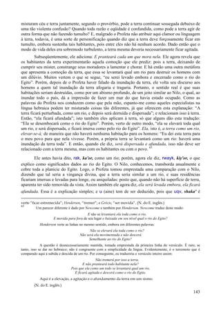 143
misturam céu e terra juntamente, segundo o provérbio, pode a terra continuar sossegada debaixo de
uma tão violenta confusão? Quando toda razão e eqüidade é confundida, como pode a terra agir de
outra forma que não fazendo tumulto? E, malgrado o Profeta não atribuir aqui clamor ou linguagem
à terra, todavia, é uma sorte de personificação quando diz que a terra deve forçosamente ficar em
tumulto, embora sustenha tais habitantes, pois entre eles não há nenhum acordo. Dado então que o
modo de vida deles era sobremodo turbulento, a terra mesma deveria necessariamente ficar agitada.
Subseqüentemente, ele adiciona: E pranteará cada um que mora nela. Ele agora revela que
os habitantes da terra experimentarão aquela comoção que ele prediz: pois a terra, deixando de
cumprir seu mister, constrange seus moradores a lamentar e chorar. E há então uma outra metáfora
que apresenta a comoção da terra, que essa se levantará qual um rio para destruir os homens com
um dilúvio. Muitos vertem o que se segue, “eu serei levado embora e encerrado como o rio do
Egito”. Porém, depois de o Profeta haver falado da inundação da terra, ele volta seu discurso aos
homens a quem tal inundação da terra afogaria e tragaria. Portanto, o sentido real é que suas
habitações seriam destruídas, como por um abismo profundo, de um jeito similar ao Nilo, o qual, ao
inundar todo o país, dá a impressão de fazer um mar do que havia estado ocupado. Como as
palavras do Profeta nos conduzem como que pela mão, espanto-me como aqueles especialistas na
língua hebraica podem ter misturado coisas tão diferentes, já que oferecem esta explanação: “A
terra ficará perturbada, como um rio, e depois será derruída e dispersada”; e relacionam isso à terra.
Então, “ela ficará afundada”; isto também eles aplicam à terra, só que alguns dão esta tradução:
“Ela se desembocará como o rio do Egito”. Porém, verto de outro modo, “ela se elevará toda qual
um rio, e será dispersada, e ficará imersa como pelo rio do Egito”. Ela, isto é, a terra como um rio,
elevar-se-á; de maneira que não haverá nenhuma habitação para os homens: “Eu dei esta terra para
o meu povo para que nela vivesse. Porém, a própria terra se levantará como um rio: haverá uma
inundação da terra toda”. E então, quando ele diz, será dispersada e afundada, isso não deve ser
relacionado com a terra mesma, mas com os habitantes ou com o povo. 65
Ele antes havia dito, rak, ka'or, como um rio; porém, agora ele diz, rwayk, kiy'or, o que
explico como significados dados ao rio do Egito. O Nilo, conhecemos, transborda anualmente e
cobre toda a planície do Egito. Logo, o Profeta tomou emprestada uma comparação com o Nilo,
dizendo que tal seria a vingança divina, que a terra seria similar a um rio, e suas residências
ficariam imersas e levadas para longe, ou aniquiladas: posto que, quando não há superfície de terra,
aparenta ter sido removida da vista. Assim também ele agora diz, ela será levada embora, ela ficará
afundada. Essa é a explicação simples; e u (aine) tem de ser deduzido, pois que uqv, shaka' é
verte “ficar estremecida”; Henderson, “tremer”; e Grócio, “ser movida”. (N. do E. inglês.)
65
Um parecer diferente é dado por Newcome e também por Henderson. Newcome traduz deste modo:
E não se levantará ela toda como o rio,
E movida para fora de seu lugar e baixada em seu nível qual o rio do Egito?
Henderson verte as linhas no mesmo sentido, embora em diferentes palavras:
Não se elevará ela toda como o rio?
Não será ela movimentada e não descerá
Semelhante ao rio do Egito?
A questão é desnecessariamente mantida, tomada emprestada da primeira linha do versículo. É raro, se
tanto, isso se dar no hebraico; não é congruente com a simplicidade da língua. Evidentemente, é o terremoto que é
comparado aqui à subida e descida de um rio. Por conseguinte, eu traduziria o versículo inteiro assim:
Não tremerá por isso a terra,
E não pranteará todo habitante nela?
Pois que ela como um todo se levantará qual um rio,
E ficará agitada e descerá como o rio do Egito.
Aqui é a elevação, a agitação e o afundamento da terra em um sismo.
(N. do E. inglês.)
 