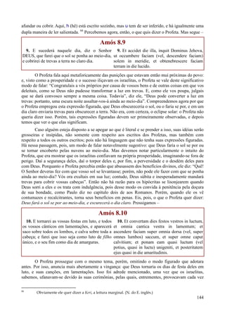 144
afundar ou cobrir. Aqui, h (hê) está escrito sozinho, mas u tem de ser inferido, e há igualmente uma
dupla maneira de ler salientada. 66
Percebemos agora, então, o que quis dizer o Profeta. Mas segue –
Amós 8.9
9. E sucederá naquele dia, diz o Senhor
DEUS, que farei que o sol se ponha ao meio-dia,
e cobrirei de trevas a terra no claro dia.
9. Et accidet die illa, inquit Dominus Jehova,
ut occumbere faciam (vel, descendere faciam)
solem in meridie, et obtenebrescere faciam
terram in die lucido.
O Profeta fala aqui metaforicamente das punições que estavam então mui próximas do povo:
e, visto como a prosperidade e o sucesso iliçavam os israelitas, o Profeta se vale deste significativo
modo de falar: “Congratulais a vós próprios por causa de vossos bens e de outras coisas em que vos
deleitais, como se Deus não pudesse transformar a luz em trevas. E, como ele vos poupa, julgais
que se dará convosco sempre a mesma coisa. Todavia”, diz ele, “Deus pode converter a luz em
trevas: portanto, uma escura noite assaltar-vos-á ainda ao meio-dia”. Compreendemos agora por que
o Profeta empregou esta expressão figurada, que Deus obscureceria o sol, ou o faria se por, e em um
dia claro enviaria trevas para obscurecer a terra. Não era, com certeza, o eclipse solar: o Profeta não
queria dizer isso. Porém, tais expressões figuradas devem ser primeiramente observadas, e depois
temos que ver o que elas significam.
Caso alguém esteja disposto a se apegar ao que é literal e se prender a isso, suas idéias serão
grosseiras e insípidas, não somente com respeito aos escritos dos Profetas, mas também com
respeito a todos os outros escritos; pois não há linguagem que não tenha suas expressões figuradas.
Há nessa passagem, pois, um modo de falar notavelmente sugestivo: que Deus faria o sol se por ou
se tornar encoberto pelas nuvens ao meio-dia. Mas devemos notar particularmente o intuito do
Profeta, que era mostrar que os israelitas confiavam na própria prosperidade, imaginando-se fora de
perigo. Daí a segurança deles, daí o torpor deles e, por fim, a perversidade e o desdém deles para
com Deus. Porquanto o Profeta percebia então que abusassem dos benefícios divinos, ele diz: “Quê!
O Senhor deveras fez com que vosso sol se levantasse; porém, não pode ele fazer com que se ponha
ainda ao meio-dia? Vós ora exultais em sua luz; contudo, Deus súbita e inesperadamente mandará
trevas para cobrir vossas cabeças”. Então não há razão para os hipócritas se lisonjearem quando
Deus sorri a eles e os trata com indulgência, pois desse modo os convida à penitência pela doçura
de sua bondade, como Paulo diz no capítulo dois de aos Romanos. Porém, quando ele os vê
contumazes e recalcitrantes, torna seus benefícios em penas. Eis, pois, o que o Profeta quer dizer:
Deus fará o sol se por ao meio-dia, e escurecerá o dia claro. Prossigamos –
Amós 8.10
10. E tornarei as vossas festas em luto, e todos
os vossos cânticos em lamentações, e aparecerá
saco sobre todos os lombos, e calva sobre toda a
cabeça; e farei que isso seja como luto de filho
único, e o seu fim como dia de amarguras.
10. Et convertam dies festos vestros in luctum,
et omnia cantica vestra in lamentum; et
ascendere faciam super omnia dorsa (vel, super
omnes lumbos) saccum, et super omne caput
calvitium; et ponam eam quasi luctum (vel
potius, quasi in luctu) unigeniti, et posteritatem
ejus quasi in die amaritudinis.
O Profeta prossegue com o mesmo tema, porém, omitindo o modo figurado que adotara
antes. Por isso, anuncia mais abertamente a vingança: que Deus tornaria os dias de festa deles em
luto, e suas canções, em lamentações. Isso foi adrede mencionado, uma vez que os israelitas,
sabemos, ufanavam-se devido às suas cerimônias, pelas quais, entrementes, provocavam cada vez
66
Obviamente ele quer dizer a Keri, a leitura marginal. (N. do E. inglês.)
 
