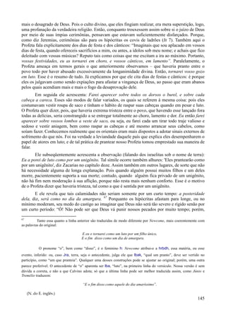 145
mais o desagrado de Deus. Pois o culto divino, que eles fingiam realizar, era mera superstição, logo,
uma profanação da verdadeira religião. Então, conquanto trouxessem assim sobre si o juízo de Deus
por meio de suas ímpias cerimônias, pensavam que estavam suficientemente disfarçados. Porque,
como diz Jeremias, cerimônias são para os hipócritas os covis de ladrões (Jr 7). Também aqui o
Profeta fala explicitamente dos dias de festa e dos cânticos: “Imaginais que sou aplacado em vossos
dias de festa, quando ofereceis sacrifícios a mim, ou antes, a ídolos sob meu nome; e achais que fico
deleitado com vossas músicas? Reputo tais como coisas que me excitam a ira ao máximo. Portanto,
vossas festividades, eu as tornarei em choro, e vossos cânticos, em lamento”. Paralelamente, o
Profeta ameaça em termos gerais o que anteriormente observamos – que haveria pranto entre o
povo todo por haver abusado excessivamente da longanimidade divina. Então, tornarei vosso gozo
em luto. Esse é o resumo de tudo. Já explicamos por que ele cita dias de festas e cânticos: é porque
eles os julgavam como sendo expiações para afastar a vingança de Deus, ao passo que eram abanos
pelos quais acendiam mais e mais o fogo da desaprovação dele.
Em seguida ele acrescenta: Farei aparecer sobre todos os dorsos o burel, e sobre cada
cabeça a careca. Esses são modos de falar variados, os quais se referem à mesma coisa: pois eles
costumavam vestir roupa de saco e tinham o hábito de raspar suas cabeças quando em pesar e luto.
O Profeta quer dizer, pois, que haveria extrema tristeza entre o povo, que havendo esse lançado fora
todas as delícias, seria constrangido a se entregar totalmente ao choro, lamento e dor. Eu então farei
aparecer sobre vossos lombos a veste de saco, ou seja, eu farei cada um tirar todo traje valioso e
sedoso e vestir aniagem, bem como raspar as cabeças e até mesmo arrancar seus cabelos, como
soíam fazer. Conhecemos realmente que os orientais eram mais dispostos a adotar sinais externos de
sofrimento do que nós. Foi na verdade a leviandade daquele país que explica eles desempenharem o
papel de atores em luto; e de tal prática de prantear nosso Profeta tomou emprestado sua maneira de
falar.
Ele subseqüentemente acrescenta a observação (falando dos israelitas sob o nome de terra):
Eu a porei de luto como por um unigênito. Tal símile ocorre também alhures: 'Eles prantearão como
por um unigênito', diz Zacarias no capítulo doze. Assim também em outros lugares, de sorte que não
há necessidade alguma de longa explanação. Pois quando alguém possui muitos filhos e um deles
morre, pacientemente suporta a sua morte; contudo, quando alguém fica privado de um unigênito,
não há fim nem moderação à sua aflição, porque não resta mais nenhum conforto. Esse é o motivo
de o Profeta dizer que haveria tristeza, tal como a que é sentida por um unigênito.
E ele revela que tais calamidades não seriam somente por um curto tempo: a posteridade
dela, diz, será como no dia da amargura. 67
Porquanto os hipócritas afastam para longe, ou no
mínimo moderam, seu medo do castigo ao imaginar que Deus não será tão severo e rígido senão por
um curto período: “Ó! Não pode ser que Deus vá punir nossos pecados por muito tempo; porém,
67
Tanto essa quanto a linha anterior são traduzidas de modo diferente por Newcome, mais coerentemente com
as palavras do original:
E eu o tornarei como um luto por um filho único,
E o fim disso como um dia de amargura.
O pronome “o”, bem como “disso”, é o feminino h: Newcome atribui-o a hrbdh, essa matéria, ou esse
evento, inferido: ou, caso Jra, terra, seja o antecedente, julga ele que lbak, “qual um pranto”, deve ser vertido no
particípio, como “um que pranteia”. Qualquer uma desses construções pode se ajustar ao original; porém, uma outra
parece preferível. O antecedente de “o” aparenta ser lba, “luto”, na primeira linha do versículo. Nossa versão é sem
dúvida a correta, e não a que Calvino adota; só que a última linha pode ser melhor traduzida assim, como Júnio e
Tremélio traduzem:
“E o fim disso como aquele do dia amaríssimo”.
(N. do E. inglês.)
 