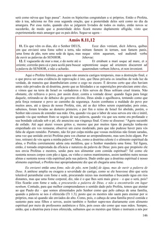 146
será como névoa que logo passa”. Assim os hipócritas congratulam a si próprios. Então o Profeta,
não à toa, adiciona no fim essa segunda oração, que a posteridade deles será como no dia da
amargura. Por essa razão, quando eles se julgarem livrados de todos os males, então novos se
sucederão, de modo que a posteridade deles ficará mesmo duplamente afligida; visto que
experimentarão mais amargor que os pais deles. Segue-se agora –
Amós 8.11,12
11. Eis que vêm os dias, diz o Senhor DEUS,
em que enviarei uma fome sobre a terra, não
uma fome de pão, nem uma sede de água, mas
de ouvir as palavras do SENHOR.
12. E vaguearão de mar a mar, e do norte até o
oriente; correrão para cá e para acolá para buscar
a palavra do SENHOR, e não a acharão.
Ecce dies veniunt, dicit Jehova, quibus
mittam famem in terram, non famem panis,
neque sitim aquarum, sed audiendi verba
Jehovae:
Et errabunt a mari usque ad mare, et a
septentrione usque ad orientem discurrent ad
quaerendum verbum Jehova, et non invenient.
Aqui o Profeta fulmina, pois agora não anuncia castigos temporais, mas a destruição final, e
o que prova ser uma evidência de reprovação é isto, que Deus privaria os israelitas de toda luz da
verdade, de maneira que deambulariam como o cego no escuro. É deveras certo que eles haviam
antes sido privados da sã doutrina, posto que as falsidades e as superstições prevaleciam entre eles;
e vimos que na terra de Israel os verdadeiros e fiéis servos de Deus sofriam cruel tirania. Não
obstante, ele refreava o povo, por assim dizer, contra a vontade desse: quando fugia para longe
daquele, retirando-se de debaixo do governo divino, Deus ainda o aguilhoava, tentando como que
pela força restaurar o povo ao caminho da segurança. Assim combateu a maldade do povo por
muitos anos, até a época de nosso Profeta, sim, até as dez tribos serem expatriadas; pois estas,
sabemos, foram levadas ao desterro primeiro, e por fim o reino de Israel foi abolido, porém, o
Senhor não cessou de estender sua mão. Ora, quando viu que o labor de seus servos era vão e inútil,
quando viu que nenhum fruto se seguiu de sua palavra, quando viu que seu nome era profanado e
sua bondade calcada sob o pé, ele anunciou sua vingança final. Como se dissesse: “Agora sucumbi
de enfado. Até aqui aturei vossos gritos e, mesmo que por muitos tipos de punição tenha-me
empenhado em vos restaurar, observei um curso moderado, para que não pudesse haver para vós
falta de algum remédio. Portanto, não foi por culpa minha que vossas moléstias não foram saradas,
uma vez que amiúde enviei Profetas para vos chamar ao arrependimento, mas sem êxito algum. Por
isso, retirarei de vós agora a minha palavra”. Mas, como a doutrina celeste é o alimento espiritual da
alma, o Profeta corretamente adota esta metáfora, que o Senhor mandaria uma fome. Tal figura,
então, é tomada emprestada da eficácia e natureza da palavra de Deus: pois para que propósito ele
nos envia Profetas e mestres, senão para nos alimentar com comida espiritual? Tal como ele
sustenta nossos corpos com pão e água, ou vinho e outros mantimentos, assim também nutre nossas
almas e sustenta nossa vida espiritual pela sua palavra. Dado então que a doutrina espiritual é nosso
alimento espiritual, o Profeta mui apropriadamente diz que ali chegaria uma fome.
Eu enviarei então uma fome, não de pão, nem [sede] de água, mas de ouvir a palavra de
Deus. A antítese amplia ou exagera a severidade do castigo, como se ele houvesse dito que seria
tolerável perambular com fome e sede, procurando raízes nas montanhas e buscando água em rios
distantes, mas que uma fome corporal, diz, não é o que lhes será mais grave – o que o será, pois?
Eles ficarão com fome e sede, e procurarão a palavra de Deus, e não a encontrarão em lugar
nenhum. Contudo, para que melhor compreendamos o sentido dado pelo Profeta, temos que atentar
ao que Paulo diz – que somos alimentados pelo Senhor como que pelo cabeça de uma família,
quando a palavra se nos é oferecida (Tt 1.3); posto que os mestres não saem para ensinar por si
próprios, mas só quando são enviados do alto. Como, pois, o cabeça de uma família provê comida e
sustento para seus filhos e servos, assim também o Senhor supre-nos diariamente com alimento
espiritual por meio de professores autênticos e fiéis, pois esses são como que suas mãos. Sempre,
então, que a doutrina pura é-nos oferecida, saibamos que os mestres que falam e instruem a nós por
 