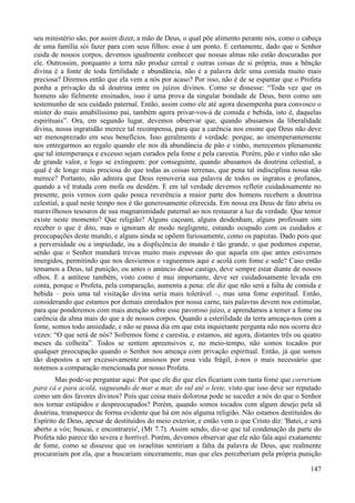 147
seu ministério são, por assim dizer, a mão de Deus, o qual põe alimento perante nós, como o cabeça
de uma família sói fazer para com seus filhos: esse é um ponto. E certamente, dado que o Senhor
cuida de nossos corpos, devemos igualmente conhecer que nossas almas não estão descuradas por
ele. Outrossim, porquanto a terra não produz cereal e outras coisas de si própria, mas a bênção
divina é a fonte de toda fertilidade e abundância, não é a palavra dele uma comida muito mais
preciosa? Diremos então que ela vem a nós por acaso? Por isso, não é de se espantar que o Profeta
ponha a privação da sã doutrina entre os juízos divinos. Como se dissesse: “Toda vez que os
homens são fielmente ensinados, isso é uma prova da singular bondade de Deus, bem como um
testemunho de seu cuidado paternal. Então, assim como ele até agora desempenha para convosco o
mister do mais amabilíssimo pai, também agora privar-vos-á de comida e bebida, isto é, daquelas
espirituais”. Ora, em segundo lugar, devemos observar que, quando abusamos da liberalidade
divina, nossa ingratidão merece tal recompensa, para que a carência nos ensine que Deus não deve
ser menosprezado em seus benefícios. Isso geralmente é verdade: porque, ao intemperantemente
nos entregarmos ao regalo quando ele nos dá abundância de pão e vinho, merecemos plenamente
que tal intemperança e excesso sejam curados pela fome e pela carestia. Porém, pão e vinho não são
de grande valor, e logo se extinguem: por conseguinte, quando abusamos da doutrina celestial, a
qual é de longe mais preciosa do que todas as coisas terrenas, que pena tal indisciplina nossa não
merece? Portanto, não admira que Deus removeria sua palavra de todos os ingratos e profanos,
quando a vê tratada com mofa ou desdém. E em tal verdade devemos refletir cuidadosamente no
presente, pois vemos com quão pouca reverência a maior parte dos homens recebem a doutrina
celestial, a qual neste tempo nos é tão generosamente oferecida. Em nossa era Deus de fato abriu os
maravilhosos tesouros de sua magnanimidade paternal ao nos restaurar a luz da verdade. Que temor
existe neste momento? Que religião? Alguns caçoam, alguns desdenham, alguns professam sim
receber o que é dito, mas o ignoram de modo negligente, estando ocupado com os cuidados e
preocupações deste mundo, e alguns ainda se opõem furiosamente, como os papistas. Dado pois que
a perversidade ou a impiedade, ou a displicência do mundo é tão grande, o que podemos esperar,
senão que o Senhor mandará trevas muito mais espessas do que aquela em que antes estivemos
imergidos, permitindo que nos desviemos e vagueemos aqui e acolá com fome e sede? Caso então
temamos a Deus, tal punição, ou antes o anúncio desse castigo, deve sempre estar diante de nossos
olhos. E a antítese também, visto como é mui importante, deve ser cuidadosamente levada em
conta, porque o Profeta, pela comparação, aumenta a pena: ele diz que não será a falta de comida e
bebida – pois uma tal visitação divina seria mais tolerável –, mas uma fome espiritual. Então,
considerando que estamos por demais enredados por nossa carne, tais palavras devem nos estimular,
para que ponderemos com mais atenção sobre esse pavoroso juízo, e aprendamos a temer a fome ou
carência da alma mais do que a de nossos corpos. Quando a esterilidade da terra ameaça-nos com a
fome, somos todo ansiedade, e não se passa dia em que esta inquietante pergunta não nos ocorra dez
vezes: “O que será de nós? Sofremos fome e carestia, e estamos, até agora, distantes três ou quatro
meses da colheita”. Todos se sentem apreensivos e, no meio-tempo, não somos tocados por
qualquer preocupação quando o Senhor nos ameaça com privação espiritual. Então, já que somos
tão dispostos a ser excessivamente ansiosos por essa vida frágil, é-nos o mais necessário que
notemos a comparação mencionada por nosso Profeta.
Mas pode-se perguntar aqui: Por que ele diz que eles ficariam com tanta fome que correriam
para cá e para acolá, vagueando de mar a mar, do sul até o leste, visto que isso deve ser reputado
como um dos favores divinos? Pois que coisa mais dolorosa pode se suceder a nós do que o Senhor
nos tornar estúpidos e despreocupados? Porém, quando somos tocados com algum desejo pela sã
doutrina, transparece de forma evidente que há em nós alguma religião. Não estamos destituídos do
Espírito de Deus, apesar de destituídos do meio exterior, e então vem o que Cristo diz: 'Batei, e será
aberto a vós; buscai, e encontrareis', (Mt 7.7). Assim sendo, diz-se que tal condenação da parte do
Profeta não parece tão severa e horrível. Porém, devemos observar que ele não fala aqui exatamente
de fome, como se dissesse que os israelitas sentiriam a falta da palavra de Deus, que realmente
procurariam por ela, que a buscariam sinceramente, mas que eles perceberiam pela própria punição
 
