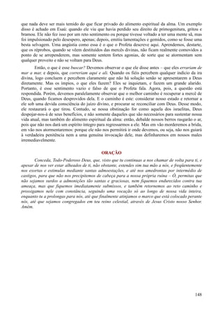 148
que nada deve ser mais temido do que ficar privado do alimento espiritual da alma. Um exemplo
disso é achado em Esaú: quando ele viu que havia perdido seu direito de primogenitura, gritou e
bramou. Ele não fez isso por um reto sentimento ou porque tivesse voltado a ter uma mente sã, mas
foi impulsionado pelo desespero, apenas; depois, emitiu lamentações e gemidos, como se fosse uma
besta selvagem. Uma angústia como essa é o que o Profeta descreve aqui. Aprendemos, destarte,
que os réprobos, quando se vêem destituídos das mercês divinas, não ficam realmente comovidos a
ponto de se arrependerem, mas somente sentem fortes agonias, de sorte que se atormentam sem
qualquer proveito e não se voltam para Deus.
Então, o que é esse buscar? Devemos observar o que ele disse antes – que eles errariam de
mar a mar, e depois, que correriam aqui e ali. Quando os fiéis percebem qualquer indício da ira
divina, logo concluem e percebem claramente que não há solução senão se apresentarem a Deus
diretamente. Mas os ímpios, o que eles fazem? Eles se inquietam, e fazem um grande alarido.
Portanto, é esse sentimento vazio e falso de que o Profeta fala. Agora, pois, a questão está
respondida. Porém, devemos paralelamente observar que o melhor caminho é recuperar a mercê de
Deus, quando ficamos desprovidos dela. E o caminho é este: considerar nosso estado e retornar a
ele sob uma devida consciência do juízo divino, e procurar se reconciliar com Deus. Desse modo,
ele restaurará o que tirou. Contudo, se nossa obstinação for como aquela dos israelitas, Deus
despojar-nos-á de seus benefícios, e não somente daqueles que são necessários para sustentar nossa
vida atual, mas também do alimento espiritual da alma: então, debalde nossos berros rasgarão o ar,
pois que não nos dará um espírito íntegro para regressarmos a ele. Mas em vão morderemos a brida,
em vão nos atormentaremos: porque ele não nos permitirá ir onde devemos, ou seja, não nos guiará
à verdadeira penitência nem a uma genuína invocação dele, mas definharemos em nossos males
irremediavelmente.
ORAÇÃO
Conceda, Todo-Poderoso Deus, que, visto que tu continuas a nos chamar de volta para ti, e
apesar de nos ver estar alheados de ti, não obstante, estendes sim tua mão a nós, e freqüentemente
nos exortas e estimulas mediante santas admoestações, e até nos amedrontas por intermédio de
castigos, para que não nos precipitemos de cabeça para a nossa própria ruína – Ó, permitas que
não sejamos surdos a admonições tão santas e graciosas, nem fiquemos endurecidos contra tua
ameaça, mas que fiquemos imediatamente submissos, e também retornemos ao reto caminho e
prossigamos nele com constância, seguindo uma vocação só ao longo de nossa vida inteira,
enquanto tu a prolongas para nós, até que finalmente atinjamos o marco que está colocado perante
nós, até que sejamos congregados em teu reino celestial, através de Jesus Cristo nosso Senhor.
Amém.
 