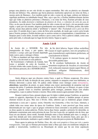15
porque uma planície ou um vale divide ou separa montanhas. Daí vale ou planície ser chamado
divisão em hebraico. Ora, sabemos que havia planícies muitíssimo aprazíveis no reino da Síria, e
mesmo perto de Damasco. Áven também pode ter sido o nome de um lugar, embora em hebraico
signifique problema ou trabalhador braçal. Mas, seja o que for, o Profeta indubitavelmente declara
aqui que todas as planícies próximas a Damasco, e no reino da Síria, ficariam privadas de seus
moradores. Eu então destruirei o habitante da planície de Áven, e o detentor do cetro da casa de
Éden, ou da casa de prazer. Esse também pode ter sido o nome de um local, e de sua posição como
região, o qual, por seu encanto, alegrava grandemente seus moradores. O Profeta, porém, não tenho
dúvida, nessas duas palavras alude a “problema” e “prazer”. Diz: Trasladado será o povo da Síria
para Quir. O sentido disso é que o reino da Síria seria assolado, de modo que o povo seria levado
para a Assíria; porque o Profeta declara que os assírios seriam os conquistadores, e transfeririam os
despojos para o reino deles, levando embora o povo como cativo. Pois a palavra cidade, como uma
parte pelo todo, é colocada aqui no lugar da terra inteira. Segue-se agora —
Amós 1.6-8
6. Assim diz o SENHOR: Por três
transgressões de Gaza, e por quatro, não
retirarei o castigo; pois que levaram deportado
todo o povo, para o entregar a Edom.
7. Mas eu mandarei um fogo sobre a muralha
de Gaza, e ele devorará os seus palácios.
8. Exterminarei o habitante de Asdode, bem
como o portador do cetro de Ascalom, e
volverei minha mão contra Ecrom; e o restante
dos filisteus perecerá, diz o SENHOR DEUS.
6. Sic dicit Jehova, Super tribus sceleribus
Gazae et super quatuor, non ero propitius ei,
quia transtulerunt captivitatem perfectam, ut
concluderent in Edom:
7. Et mittam ignem in murum Gazae, qui
devorabit palatia ejus:
8. Et excidam habitatorem de Azoto et
tenentem sceptrum de Ascalon; et convertam
(vel, reducam) manum meam super Ekron, et
peribunt reliquiae Philistinorum, dicit
Dominus Jehova.
Amós dirige-se aqui seu discurso contra Gaza, a qual os filisteus ocupavam. Ela estava
situada na tribo de Judá, na direção do mar; porém, enquanto os anaquins eram seus habitantes, os
filisteus detiveram a posse dela. Os judeus então tinham esses inimigos como aktwrhkouV,
aktorekous, (guardiães da praia), os quais tinham uma maior oportunidade de perpetrar mal por
estarem tão perto. E podemos descobrir pelas palavras do Profeta que os filisteus, os quais viviam
em Gaza, quando viram os israelitas oprimidos pelos inimigos, juntaram forças com aliados
estrangeiros, e que os judeus fizeram o mesmo. Deus então anuncia agora punição sobre eles.
Quanto à palavra Gaza, pensam alguns que foi dada à cidade porque Cambises, ao guerrear
contra os egípcios, depositara ali seu dinheiro e utensílios valiosos; e também porque os persas
chamam tesouro de gaza. Mas isso é frívolo. Aliás, sabemos que os tradutores gregos sempre
substituíam u (ain) por g (gama); assim, Omorrha vira Gomorrha, e Oza vira Gaza. Ademais, a
cidade tinha esse nome antes da época de Cambises. Então, é mais provável que fosse assim
denominada por seu vigor: e que os gregos verteram-no Gaza consoante a sua prática usual, como
eu disse quanto às outras palavras. Porém, havia duas Gazas: quando a primeira foi demolida, os
habitantes construíram uma outra próxima do mar. Por isso Lucas diz, no capítulo oito de Atos, que
Gaza era um deserto, desse modo, fazendo distinção entre a Gaza banhada pelo mar e a antiga, a
qual fora deitada por terra anteriormente. Porém, Amós fala da primeira Gaza, pois que ele a
ameaça dessa destruição, mediante a qual a cidade foi removida para as praias do Mediterrâneo.
Passo agora às palavras do Profeta: Deus, diz, não será propício à Gaza por três e quatro
transgressões, visto que os filisteus provocaram tanto a Deus que eram ora totalmente indignos de
perdão e misericórdia. Lembrei-vos na Dissertação de ontem que há um triste espetáculo
 