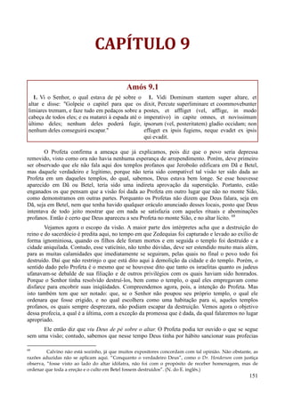 151
CAPÍTULO 9
Amós 9.1
1. Vi o Senhor, o qual estava de pé sobre o
altar e disse: "Golpeie o capitel para que os
limiares tremam, e faze tudo em pedaços sobre a
cabeça de todos eles; e eu matarei à espada até o
último deles; nenhum deles poderá fugir,
nenhum deles conseguirá escapar."
1. Vidi Dominum stantem super altare, et
dixit, Percute superliminare et coommovebunter
postes, et affliget (vel, afflige, in modo
imperativo) in capite omnes, et novissimum
ipsorum (vel, posteritatem) gladio occidam; non
effuget ex ipsis fugiens, neque evadet ex ipsis
qui evadit.
O Profeta confirma a ameaça que já explicamos, pois diz que o povo seria depressa
removido, visto como ora não havia nenhuma esperança de arrependimento. Porém, deve primeiro
ser observado que ele não fala aqui dos templos profanos que Jeroboão edificara em Dã e Betel,
mas daquele verdadeiro e legítimo, porque não teria sido compatível tal visão ter sido dada ao
Profeta em um daqueles templos, do qual, sabemos, Deus estava bem longe. Se esse houvesse
aparecido em Dã ou Betel, teria sido uma indireta aprovação da superstição. Portanto, estão
enganados os que pensam que a visão foi dada ao Profeta em outro lugar que não no monte Sião,
como demonstramos em outras partes. Porquanto os Profetas não dizem que Deus falara, seja em
Dã, seja em Betel, nem que tenha havido qualquer oráculo anunciado desses locais, posto que Deus
intentava de todo jeito mostrar que em nada se satisfazia com aqueles rituais e abominações
profanos. Então é certo que Deus apareceu a seu Profeta no monte Sião, e no altar lícito. 68
Vejamos agora o escopo da visão. A maior parte dos intérpretes acha que a destruição do
reino e do sacerdócio é predita aqui, no tempo em que Zedequias foi capturado e levado ao exílio de
forma ignominiosa, quando os filhos dele foram mortos e em seguida o templo foi destruído e a
cidade aniquilada. Contudo, esse vaticínio, não tenho dúvidas, deve ser estendido muito mais além,
para as muitas calamidades que imediatamente se seguiram, pelas quais no final o povo todo foi
destruído. Daí que não restrinjo o que está dito aqui à demolição da cidade e do templo. Porém, o
sentido dado pelo Profeta é o mesmo que se houvesse dito que tanto os israelitas quanto os judeus
ufanavam-se debalde de sua filiação e de outros privilégios com os quais haviam sido honrados.
Porque o Senhor tinha resolvido destruí-los, bem como o templo, o qual eles empregavam como
disfarce para encobrir suas iniqüidades. Compreendemos agora, pois, a intenção do Profeta. Mas
isto também tem que ser notado: que, se o Senhor não poupou seu próprio templo, o qual ele
ordenara que fosse erigido, e no qual escolhera como uma habitação para si, aqueles templos
profanos, os quais sempre desprezara, não podiam escapar da destruição. Vemos agora o objetivo
dessa profecia, a qual é a última, com a exceção da promessa que é dada, da qual falaremos no lugar
apropriado.
Ele então diz que viu Deus de pé sobre o altar. O Profeta podia ter ouvido o que se segue
sem uma visão; contudo, sabemos que nesse tempo Deus tinha por hábito sancionar suas profecias
68
Calvino não está sozinho, já que muitos expositores concordam com tal opinião. Não obstante, as
razões aduzidas não se aplicam aqui. “Conquanto o verdadeiro Deus”, como o Dr. Henderson com justiça
observa, “fosse visto ao lado do altar idólatra, não foi com o propósito de receber homenagem, mas de
ordenar que toda a ereção e o culto em Betel fossem destruídos”. (N. do E. inglês.)
 