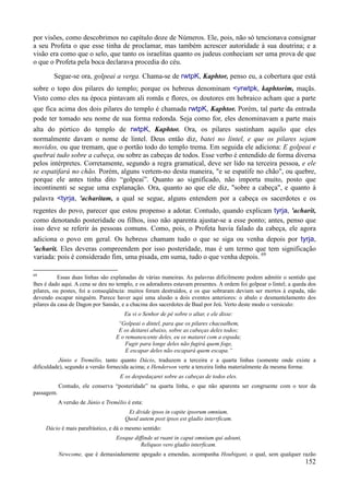152
por visões, como descobrimos no capítulo doze de Números. Ele, pois, não só tencionava consignar
a seu Profeta o que esse tinha de proclamar, mas também acrescer autoridade à sua doutrina; e a
visão era como que o selo, que tanto os israelitas quanto os judeus conheciam ser uma prova de que
o que o Profeta pela boca declarava procedia do céu.
Segue-se ora, golpeai a verga. Chama-se de rwtpK, Kaphtor, penso eu, a cobertura que está
sobre o topo dos pilares do templo; porque os hebreus denominam <yrwtpk, kaphtorim, maçãs.
Visto como eles na época pintavam ali romãs e flores, os doutores em hebraico acham que a parte
que fica acima dos dois pilares do templo é chamada rwtpK, Kaphtor. Porém, tal parte da entrada
pode ter tomado seu nome de sua forma redonda. Seja como for, eles denominavam a parte mais
alta do pórtico do templo de rwtpK, Kaphtor. Ora, os pilares sustinham aquilo que eles
normalmente davam o nome de lintel. Deus então diz, batei no lintel, e que os pilares sejam
movidos, ou que tremam, que o portão todo do templo trema. Em seguida ele adiciona: E golpeai e
quebrai tudo sobre a cabeça, ou sobre as cabeças de todos. Esse verbo é entendido de forma diversa
pelos intérpretes. Corretamente, segundo a regra gramatical, deve ser lido na terceira pessoa, e ele
se espatifará no chão. Porém, alguns vertem-no desta maneira, "e se espatife no chão", ou quebre,
porque ele antes tinha dito “golpeai”. Quanto ao significado, não importa muito, posto que
incontinenti se segue uma explanação. Ora, quanto ao que ele diz, "sobre a cabeça", e quanto à
palavra <tyrja, 'acharitam, a qual se segue, alguns entendem por a cabeça os sacerdotes e os
regentes do povo, parecer que estou propenso a adotar. Contudo, quando explicam tyrja, 'acharit,
como denotando posteridade ou filhos, isso não aparenta ajustar-se a esse ponto; antes, penso que
isso deve se referir às pessoas comuns. Como, pois, o Profeta havia falado da cabeça, ele agora
adiciona o povo em geral. Os hebreus chamam tudo o que se siga ou venha depois por tyrja,
'acharit. Eles deveras compreendem por isso posteridade, mas é um termo que tem significação
variada: pois é considerado fim, uma pisada, em suma, tudo o que venha depois. 69
69
Essas duas linhas são explanadas de várias maneiras. As palavras dificilmente podem admitir o sentido que
lhes é dado aqui. A cena se deu no templo, e os adoradores estavam presentes. A ordem foi golpear o lintel; a queda dos
pilares, ou postes, foi a conseqüência: muitos foram destruídos, e os que sobraram deviam ser mortos à espada, não
devendo escapar ninguém. Parece haver aqui uma alusão a dois eventos anteriores: o abalo e desmantelamento dos
pilares da casa de Dagon por Sansão, e a chacina dos sacerdotes de Baal por Jeú. Verto deste modo o versículo:
Eu vi o Senhor de pé sobre o altar, e ele disse:
“Golpeai o dintel, para que os pilares chacoalhem,
E os deitarei abaixo, sobre as cabeças deles todos;
E o remanescente deles, eu os matarei com a espada;
Fugir para longe deles não fugirá quem foge,
E escapar deles não escapará quem escapa.”
Júnio e Tremélio, tanto quanto Dácio, traduzem a terceira e a quarta linhas (somente onde existe a
dificuldade), segundo a versão fornecida acima; e Henderson verte a terceira linha materialmente da mesma forma:
E os despedaçarei sobre as cabeças de todos eles.
Contudo, ele conserva “posteridade” na quarta linha, o que não aparenta ser congruente com o teor da
passagem.
A versão de Júnio e Tremélio é esta:
Et divide ipsos in capite ipsorum omnium,
Quod autem post ipsos est gladio interrficam.
Dácio é mais parafrástico, e dá o mesmo sentido:
Eosque diffinde ut ruant in caput omnium qui adsunt,
Reliquos vero gladio interficam.
Newcome, que é demasiadamente apegado a emendas, acompanha Houbigant, o qual, sem qualquer razão
 