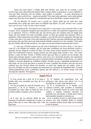 153
Agora fica fácil inferir o sentido dado pelo Profeta: uma visão lhe foi exibida, a qual
revelava que estava decretado pelo próprio Deus castigar ambos os principais e o povo ordinário: e
visto que Deus principia com seu templo, como podem os profanos – os quais desertaram do
verdadeiro e puro culto divino – esperar por perdão? Eles eram todos apóstatas: como então podiam
esperar que Deus lhes fosse aplacável, considerando que havia derribado o próprio templo dele?
Ele ora adiciona: Eu matarei com a espada etc. Vemos então que tal visão deve estar
relacionada com o golpe que estava para ser infligido logo depois. Eu, pois, matarei com a espada
seja o que for que se siga, ou seja, o povo comum.
Em seguida ele diz: Não fugirão para longe deles os que fogem, nem escaparão deles os que
escapam. Isto é, conquanto imaginem que seja possível a evasão, sua expectativa engana-los-á, pois
eu os capturarei. Tivesse o Profeta dito que não haveria para eles nenhum meio de fugida para
longe, não teria falado com tanta severidade; porém, ao dizer que quando eles fugissem, Deus os
apanharia, embora pensassem que tinham escapado, e que não lhes haveria segurança, fala algo que
é muito mais grave. Em suma, corta toda esperança dos israelitas, para que entendessem que decerto
pereceriam, pois que Deus havia até então tentado debalde restaurá-los ao reto caminho. Visto então
que eles tinham sido de todo incuráveis, eles agora ouvem que nenhuma esperança lhes restava.
E, visto que o Profeta anuncia essa tão terrível destruição de um povo eleito, e visto que a
visão foi a ele exibida nos templos, não há razão para confiarmos em nossa profissão exterior e
aguardar até que cheguem os juízos de Deus, tal como vemos muitos fazerem em nossos dias, os
quais são inteiramente remissos, porque pensam que mal algum pode suceder a eles, visto como
portam o nome de Deus. Porém, o Profeta mostra aqui que Deus se assenta em seu templo, não
apenas para proteger aqueles a quem adotou como povo seu e possessão peculiar, mas igualmente
para vindicar sua própria honra, pois que os israelitas tinham corrompido o culto divino; e os judeus
também se haviam apartado da verdadeira religião. Portanto, já que a impiedade predominava em
todo lugar, ele ora revela que Deus se assenta ali como o punidor dos pecados, para que seu povo
soubesse que não deviam tolerar tais pecados, os quais não castiga por um tempo, como se
houvesse olvidado seu ofício ou planeje sua mercê para ser a proteção da iniqüidade deles. Contudo
intenta gradualmente trazer à penitência aqueles que são sanáveis e, ao mesmo tempo, tirar toda
desculpa dos réprobos. Prossigamos –
Amós 9.2-4
2. Caso cavem até o Seol, de lá os tirará a
minha mão; caso ascendam aos céus, de lá os
farei descer.
3. Caso se ocultem no cume do Carmelo, eu os
procurarei, e de lá os tomarei; e, caso se
escondam dos meus olhos no fundo do mar, lá
eu darei ordens à serpente e ela os morderá.
4. E caso vão ao cativeiro diante de seus
inimigos, lá ordenarei à espada que os mate; e eu
porei sobre eles os meus olhos para mal, e não
para bem.
2. Si foderint ad sepulchrum (vel, ad
infernum,) inde manus mea educet vos; et si
ascenderint in coelos, inde detraham eos;
3. Et si occultaverint se in fastigio (vel,
culmine) Carmeli, inde scrutabor et extraham
eos; et si absconditi fuerint ab oculis meis (ad
verbum, e regione oculorum meorum) in
profundo (vel, pavimento, in fundo ipso) maris,
inde mandabo serpenti ut mordeat eos:
4. Et si profecti fuerint in captivitatem coram
inimicis suis, inde mandabo gladio ut occidat
eos; et ponam oculum meum super eos in malum
et non in bonum.
aparente, muda o verbo para a primeira pessoa; e dá esta tradução da terceira linha:
Pois eu os ferirei na cabeça, exatamente todos eles:
Mas isso, obviamente, não é compatível com o contexto. (N. do E. inglês.)
 