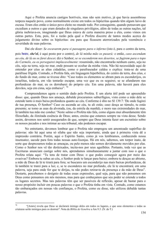154
Aqui o Profeta anuncia castigos horríveis, mas não sem motivo, já que havia assombrosa
torpeza naquele povo, como normalmente existe em todos os hipócritas quando têm algum laivo de
escusa. Eram eles então o único povo eleito no mundo todo. Por conseguinte, quando pensavam que
excediam a outros e que eram dotados de singulares privilégios, além de todas as outras nações, tal
glória inebriava-os, imaginando que Deus estava de certa maneira preso a eles, como vimos em
outras partes. Esta, pois, foi a razão pela qual o Profeta discorre de tantos modos acerca do
julgamento divino sobre os hipócritas: era para que ficassem aterrorizados pela veemência e
severidade de suas palavras.
Daí ele dizer: Se escavarem para si passagens para o inferno (isto é, para o centro da terra,
pois lwav, she'ol, é aqui posto por o centro), de lá minha mão os puxará; e então, caso ascendam
ao céu, de lá eu os farei descer, diz o Senhor; se se esconderem nos desertos, se fugirem para o topo
do Carmelo, eu os perseguirei implacavelmente: resumindo, não encontrarão nenhum canto, seja no
céu, seja na terra, seja no mar, onde possam se ocultar da minha vista. Não há necessidade aqui de
entender por céus as altas cidadelas, como o parafraseador caldeu o explica: trata-se de uma
paráfrase frígida. Contudo, o Profeta fala, em linguagem hiperbólica, do centro da terra, dos céus, e
do fundo do mar, como se tivesse dito: “Caso todos os elementos se abram para os esconderijos, os
israelitas, todavia, em vão tentarão escapar, uma vez que eu os seguirei; se se afundarem nas
profundezas do mar, eu os derrubarei do próprio céu. Em uma palavra, não haverá para eles
desvãos, seja em cima, seja embaixo”. 70
Compreendemos agora o sentido dado pelo Profeta. E um alerta útil pode ser apreendido
disso: que, quando Deus nos ameaça, debalde procuramos subterfúgios, visto como a mão dele se
estende tanto à mais baixa profundeza quanto ao céu. Conforme é dito no Sl 139.7: 'De onde fugirei
de tua presença, Ó Senhor? Caso eu ascenda ao céu, tu ali estás; caso desça ao túmulo, tu estás
presente; se tomo as asas da alvorada, (ou, da estrela da manhã), e moro nas extremidades do mar,
lá também tua mão me conduz.' Neste salmo o Profeta não fala, como alguns mui absurdamente têm
filosofado, da ilimitada essência de Deus; antes, ensina que estamos sempre na vista desse. Sendo
assim, devemos nos sentir assegurados de que, sempre que Deus intenta fazer um escrutínio sobre
os nossos pecados e nos intimar ao seu tribunal, não podemos escapar.
No entretanto, devemos lembrar que o Profeta não empregou um amontoado supérfluo de
palavras: não há aqui uma só sílaba que não seja importante, ainda que à primeira vista dê a
impressão contrária. Porém, aqui o Espírito Santo, como já vos lembramos, conhecendo nossa
insensatez, sacode para fora todas nossas auto-lisonjas. Há em nós, sabemos, um torpor inato, de
sorte que desprezamos todas as ameaças, ou pelo menos não somos devidamente movidos por elas.
Como o Senhor nos vê tão desleixados, incita-nos por seus aguilhões. Portanto, toda vez que as
Escrituras anunciam castigo sobre nós, aprendamos simultaneamente a juntar com isso o que o
Profeta relata aqui: “Tu tens de tratar com Deus: o que podes conseguir agora por meio das
evasivas? Embora tu subas ao céu, o Senhor pode te lançar para baixo; embora tu desças ao abismo,
a mão de Deus de lá te tirará para fora; se buscares um esconderijo nas mais baixas profundezas, de
lá também te trarei para a luz; e, se te esconderes no mar profundo, ele lá te encontrará; em uma
palavra, seja para onde for que te dirijas, tu não podes retirar-te da presença e da mão de Deus”.
Destarte, percebemos o desígnio de todas essas expressões, qual seja, para que não pensemos em
Deus como pensamos em nós mesmos, mas para que conheçamos que seu poder se estende a todos
os lugares secretos. Mas tais palavras têm que ser passíveis de reflexão, apesar de bastar para o
nosso propósito incluir em poucas palavras o que o Profeta tinha em vista. Contudo, como estamos
tão embaraçados em nossas vãs confianças, o Profeta, como eu disse, não utilizou debalde tantas
palavras.
70
“[Amós] revela que Deus se declarará inimigo deles em todos os lugares, e que seus elementos e todas as
criaturas serão inimigos para os destruir”. Nota da Bíblia de Genebra a Am 9.3. (N. do T.)
 