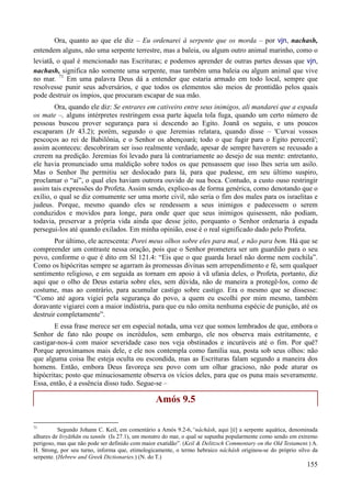 155
Ora, quanto ao que ele diz – Eu ordenarei à serpente que os morda – por vjn, nachash,
entendem alguns, não uma serpente terrestre, mas a baleia, ou algum outro animal marinho, como o
leviatã, o qual é mencionado nas Escrituras; e podemos aprender de outras partes dessas que vjn,
nachash, significa não somente uma serpente, mas também uma baleia ou algum animal que vive
no mar. 71
Em uma palavra Deus dá a entender que estaria armado em todo local, sempre que
resolvesse punir seus adversários, e que todos os elementos são meios de prontidão pelos quais
pode destruir os ímpios, que procuram escapar de sua mão.
Ora, quando ele diz: Se entrares em cativeiro entre seus inimigos, ali mandarei que a espada
os mate –, alguns intérpretes restringem essa parte àquela tola fuga, quando um certo número de
pessoas buscou prover segurança para si descendo ao Egito. Joanã os seguiu, e uns poucos
escaparam (Jr 43.2); porém, segundo o que Jeremias relatara, quando disse – 'Curvai vossos
pescoços ao rei de Babilônia, e o Senhor os abençoará; todo o que fugir para o Egito perecerá';
assim aconteceu: descobriram ser isso realmente verdade, apesar de sempre haverem se recusado a
crerem na predição. Jeremias foi levado para lá contrariamente ao desejo de sua mente: entretanto,
ele havia pronunciado uma maldição sobre todos os que pensassem que isso lhes seria um asilo.
Mas o Senhor lhe permitiu ser deslocado para lá, para que pudesse, em seu último suspiro,
proclamar o “ai”, o qual eles haviam outrora ouvido de sua boca. Contudo, a custo ouso restringir
assim tais expressões do Profeta. Assim sendo, explico-as de forma genérica, como denotando que o
exílio, o qual se diz comumente ser uma morte civil, não seria o fim dos males para os israelitas e
judeus. Porque, mesmo quando eles se rendessem a seus inimigos e padecessem o serem
conduzidos e movidos para longe, para onde quer que seus inimigos quisessem, não podiam,
todavia, preservar a própria vida ainda que desse jeito, porquanto o Senhor ordenaria à espada
persegui-los até quando exilados. Em minha opinião, esse é o real significado dado pelo Profeta.
Por último, ele acrescenta: Porei meus olhos sobre eles para mal, e não para bem. Há que se
compreender um contraste nessa oração, pois que o Senhor prometera ser um guardião para o seu
povo, conforme o que é dito em Sl 121.4: “Eis que o que guarda Israel não dorme nem cochila”.
Como os hipócritas sempre se agarram às promessas divinas sem arrependimento e fé, sem qualquer
sentimento religioso, e em seguida as tornam em apoio à vã ufania deles, o Profeta, portanto, diz
aqui que o olho de Deus estaria sobre eles, sem dúvida, não de maneira a protegê-los, como de
costume, mas ao contrário, para acumular castigo sobre castigo. Era o mesmo que se dissesse:
“Como até agora vigiei pela segurança do povo, a quem eu escolhi por mim mesmo, também
doravante vigiarei com a maior indústria, para que eu não omita nenhuma espécie de punição, até os
destruir completamente”.
E essa frase merece ser em especial notada, uma vez que somos lembrados de que, embora o
Senhor de fato não poupe os incrédulos, sem embargo, ele nos observa mais estritamente, e
castigar-nos-á com maior severidade caso nos veja obstinados e incuráveis até o fim. Por quê?
Porque aproximamos mais dele, e ele nos contempla como família sua, posta sob seus olhos: não
que alguma coisa lhe esteja oculta ou escondida, mas as Escrituras falam segundo a maneira dos
homens. Então, embora Deus favoreça seu povo com um olhar gracioso, não pode aturar os
hipócritas; posto que minuciosamente observa os vícios deles, para que os puna mais severamente.
Essa, então, é a essência disso tudo. Segue-se –
Amós 9.5
71
Segundo Johann C. Keil, em comentário a Amós 9.2-6,“nâchâsh, aqui [é] a serpente aquática, denominada
alhures de livyāthān ou tannı̄n (Is 27.1), um monstro do mar, o qual se supunha popularmente como sendo em extremo
perigoso, mas que não pode ser definido com maior exatidão”. (Keil & Delitzsch Commentary on the Old Testament.) A.
H. Strong, por seu turno, informa que, etimologicamente, o termo hebraico nâchâsh originou-se do próprio silvo da
serpente. (Hebrew and Greek Dictionaries.) (N. do T.)
 