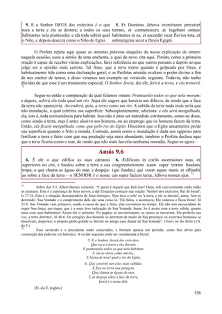 156
5. E o Senhor DEUS dos exércitos é o que
toca a terra e ela se derrete; e todos os seus
habitantes nela prantearão; e ela toda subirá qual
o Nilo, e depois descerá como o Nilo do Egito.
5. Et Dominus Jehova exercituum percutiet
terram, et contremiscet; et lugebunt omnes
habitantes in ea, et ascendet sicut fluvius tota, et
submergetur sicut a fluvio Egypti.
O Profeta repete aqui quase as mesmas palavras daquelas da nossa explicação de ontem:
naquela ocasião, usou a símile de uma enchente, a qual de novo cita aqui. Porém, como a primeira
oração é capaz de receber várias explicações, farei referência ao que outros pensam e depois ao que
julgo ser a opinião mais correta. Tal frase, que a terra treme quando é golpeada por Deus, é
habitualmente tida como uma declaração geral; e os Profetas amiúde exaltam o poder divino a fim
de nos encher de temor, e disso veremos um exemplo no versículo seguinte. Todavia, não tenho
dúvidas de que esse é um tratamento especial. O Senhor Jeová, diz ele, ferirá a terra, e ela tremerá.
72
Segue-se então a comparação da qual falamos ontem: Prantearão todos os que nela moram;
e depois, subirá ela toda qual um rio. Aqui ele sugere que haveria um dilúvio, de modo que a face
da terra não apareceria. Ascenderá, pois, a terra como um rio. A subida da terra nada mais seria que
não inundação, a qual cobriria sua superfície. Subseqüentemente, adiciona: e ela será mergulhada,
ela, isto é, toda conveniência para habitar. Isso não é para ser entendido estritamente, como eu disse,
como sendo a terra, mas é antes alusivo aos homens, ou ao emprego que os homens fazem da terra.
Então, ela ficará mergulhada como que pelo rio do Egito. Dissemos que o Egito anualmente perde
sua superfície quando o Nilo a inunda. Contudo, assim como a inundação é dada aos egípcios para
fertilizar a terra e fazer com que sua produção seja mais abundante, também o Profeta declara aqui
que a terra ficaria como o mar, de modo que não mais haveria nenhuma moradia. Segue-se agora –
Amós 9.6
6. É ele o que edifica as suas câmaras
superiores no céu, e fundou sobre a terra a sua
tropa; o que chama as águas do mar, e despeja-
as sobre a face da terra – o SENHOR é o nome
6. Ædificans in coelis ascensiones suas, et
coagmentationem suam super terram fundans
(qui fundat,) qui vocat aquas maris et effundit
eas super faciem terræ, Jehova nomen ejus. 73
72
Sobre Am 9.5, Albert Barnes comenta: “E quem é Aquele que fará isso? Deus, sob cujo comando estão todas
as criaturas. Esta é a esperança de Seus servos, e daí Ezequias começar sua oração: 'Senhor dos exércitos, Rei de Israel',
Is 37.16. Esta é a situação desesperadora de Seus inimigos. 'Que toca o solo' ou 'a terra, e ela se derrete', antes, 'tem se
derretido'. Sua Vontade e o cumprimento dela são uma coisa só. 'Ele falou, e aconteceu; Ele ordenou e ficou firme', Sl
33.9. Sua Vontade vem primeiro, sendo a causa do que é feito; elas coexistem no tempo. Ele não tem necessidade de
expor Sua força; um toque, que é a mais leve indicação de Sua Vontade, basta. Se é assim com a terra sólida, quanto
mais com seus habitantes! Assim diz o salmista: 'Os pagãos se encolerizaram, os reinos se moveram; Ele proferiu sua
voz, a terra derreteu', Sl 46.6. Os corações dos homens se derretem de medo da Sua presença; os exércitos humanos se
dissolvem, dispersos; o próprio globo grande se derrete no antigo caos diante de Sua Vontade”. (Notes on the Bible.) (N.
do T.)
73
Esse versículo e o precedente estão conectados, e formam apenas um período, como fica óbvio pela
construção das palavras em hebraico. A versão seguinte pode ser considerada a literal:
5. E o Senhor, Jeová dos exércitos,
Que toca a terra e ela derrete,
E prantearão todos os que nela habitam,
E ela se eleva como um rio,,
E baixa de nível qual o rio do Egito,
6. Que constrói nos céus suas subidas,
E fixa na terra sua paragem,
Que chama as águas do mar,
E as despeja sobre a face da terra,
Jeová é o nome dele.
(N. do E. inglês.)
 