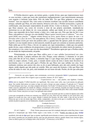 157
dele.
O Profeta descreve agora, em termos gerais, o poder divino, para que impressionasse mais
os seus ouvintes, e para que esses não rejeitassem negligentemente o que anteriormente ameaçara
com respeito à iminente ruína deles. Pois ele tinha dito: 'Eis que Deus golpeará a terra, e ela
tremerá”. Isso era especial. Ora, visto como os homens recebiam com ouvidos moucos semelhante
ameaça, achando que Deus, de certa maneira, brincava com eles, o Profeta acrescentou, à guisa de
confirmação, uma descrição surpreendente do poder divino. Como se dissesse: “Vós não ouvis o
que Deus anuncia: ora, como ele revestiu a mim de sua própria autoridade, mandando-me
aterrorizar-vos ao pôr diante de vós vossa punição, saibais que tendes de se avir com o próprio
Deus, cuja majestade devia fazer tremer a todos vós e tudo que sois. Pois que tipo de Ser é esse
Deus, cuja palavra é vista por vós com desdém? Deus é quem constrói para si câmaras 74
nos céus,
quem funda suas junções 75
(alguns vertem feixes) na terra, quem chama as águas do mar, e as
derrama sobre a face da terra. Em uma palavra, Ele é Jeová, o único que tem o ser em si mesmo:
mas vós apenas existis por meio dos poderes dele; e, quando bem lhe aprazer, pode ele retirar seu
Espírito e aí esse mundo inteiro se desvanecerá, mundo do qual sois somente as menores partículas.
Dado então que só Ele é Deus, e há em vós apenas um vigor momentâneo, e dado que esse grande
poder divino, cujas evidências ele proporciona a vós por intermédio da ordem inteira da natureza, é
tão conspícuo a vós, como é que sois tão descuidados?” Percebemos agora por que o Profeta exalta,
de um modo tão impressionante, tal poder.
Primeiramente, ao dizer que Deus edifica para si suas subidas [ascensiones] nos céus,
alude, sem dúvida, à própria estrutura dos céus. Porque, como sabemos, o elemento ar vai para
cima, pelo fato de ser leve; depois, o elemento fogo é o que chega mais perto do céu; seguem-se
então os corpos celestes. Como, pois, o mundo inteiro acima da terra é muito mais favorável ao
movimento, essa é a razão pela qual o Profeta diz que Deus tem suas subidas nos céus. Esse
realmente continua sem carecer dos céus ou do ar para habitação, pois não está contido em lugar
algum, sendo alguém que não pode ser contido. Mas, por causa dos homens, é dito que Deus está
acima de todos os céus: ele, pois, está instalado em seu trono elevado. Porém, ele diz que acha para
74
Caenacula, em outros lugares, mais corretamente, ascensiones; porquanto twlum é propriamente subidas,
degraus para subir, escada. Daí os lugares a que se ascendeu, câmaras. (N. do E. inglês.)
75
Coagmentationes suas — suas junções, suas ligaduras. Contudo,
wtdna está no singular. É difícil descobrir seu significado. Não existe como verbo, mas é proveniente da aplicação
desse. Seu sentido ideal parece ser juntar ou ligar, de modo a formar um corpo compacto. É aplicado em 2.º Samuel
2.25 para designar uma tropa, um corpo compacto de homens. Em Êxodo 7.22 denota um feixe de hissopo. Newcome a
traduz armazém, deduzindo seu sentido do caldaico; e Henderson a verte abóbada, traçando sua origem do árabe, e diz
que significa a abóbada ou o arco do céu, a vastidão hemisférica, a qual é percebida pelos olhos como estando fundada
sobre a terra. Porém, uma faixa ou tropa é sua aplicação mais comum.
Tem que se ter em mente que deve se tratar de alguma coisa sobre
a terra que corresponde ou forma um contraste com subidas nos céus. Deus tem suas subidas ou, por assim dizer, seus
degraus ou escada nos céus, com os quais, falando à maneira dos homens, ele sobe: então, o que ele tem na terra?
Parece-me que se tem em mente algo firme, sólido, compactado; e da terra se diz que é o escabelo dele. Por isso, o
sentido da palavra aparenta ser um fundamento, situação ou posição firme.
A tradução francesa é:
Qui fonde son bâtiment sur la terre—
“O qual funda sua construção sobre a terra.”
(N. do E. Inglês.) [Trad.: Porém, parecem-nos mais fiel a tradução dada pela versão King James e mais
plausível a interpretação que Adam Clarke sugere a esse trecho, in verbis: “Fundou sua tropa na terra: wydga
aguddatho, derivado de dga agad, ligar ou ajuntar, significando possivelmente os mares e outros ajuntamentos de águas
que reuniu e prendeu por seu perpétuo decreto, para que não passassem; todavia, quando chama essas mesmas águas,
como no dilúvio geral, ele 'as despeja sobre a face da terra'”. (Commentary on the Bible.)
 