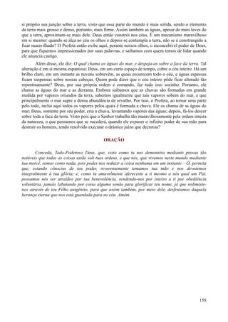 158
si próprio sua junção sobre a terra, visto que essa parte do mundo é mais sólida, sendo o elemento
da terra mais grosso e denso, portanto, mais firme. Assim também as águas, apesar de mais leves do
que a terra, aproximam-se mais dele. Deus então constrói nos céus. É um mecanismo maravilhoso
em si mesmo: quando se alça ao céu os olhos e depois se contempla a terra, não se é constrangido a
ficar maravilhado? O Profeta então exibe aqui, perante nossos olhos, o inconcebível poder de Deus,
para que fiquemos impressionados por suas palavras, e saibamos com quem temos de lidar quando
ele anuncia castigo.
Além disso, ele diz: O qual chama as águas do mar, e despeja-as sobre a face da terra. Tal
alteração é em si mesma espantosa: Deus, em um curto espaço de tempo, cobre o céu inteiro. Há um
brilho claro, em um instante as nuvens sobrevêm, as quais escurecem todo o céu, e águas espessas
ficam suspensas sobre nossas cabeças. Quem pode dizer que o céu inteiro pôde ficar alterado tão
repentinamente? Deus, por sua própria ordem e comando, faz tudo isso sozinho. Portanto, ele
chama as águas do mar e as derrama. Embora saibamos que as chuvas são formadas em grande
medida por vapores oriundos da terra, sabemos igualmente que tais vapores sobem do mar, e que
principalmente o mar supre a densa abundância de orvalho. Por isso, o Profeta, ao tomar uma parte
pelo todo, inclui aqui todos os vapores pelos quais é formada a chuva. Ele os chama de as águas do
mar; Deus, somente por seu poder, cria a chuva, levantando vapores das águas; depois, fá-los descer
sobre toda a face da terra. Visto pois que o Senhor trabalha tão maravilhosamente pela ordem inteira
da natureza, o que pensamos que se sucederá, quando ele expuser o infinito poder de sua mão para
destruir os homens, tendo resolvido executar o drástico juízo que decretou?
ORAÇÃO
Conceda, Todo-Poderoso Deus, que, visto como tu nos demonstra mediante provas tão
notáveis que todas as coisas estão sob tuas ordens, e que nós, que vivemos neste mundo mediante
tua mercê, somos como nada, pois podes nos reduzir a coisa nenhuma em um instante – Ó, permita
que, estando cônscios de teu poder, reverentemente temamos tua mão e nos devotemos
integralmente à tua glória; e, como tu amavelmente ofereceste a ti mesmo a nós qual um Pai,
possamos nós ser atraídos por tua benevolência, rendendo-nos por inteiro a ti por obediência
voluntária, jamais labutando por coisa alguma senão para glorificar teu nome, já que redimiste-
nos através de teu Filho unigênito, para que assim também, por meio dele, desfrutemos daquela
herança eterna que nos está guardada para no céu. Amém.
 
