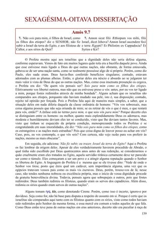 159
SEXAGÉSIMA-OITAVA DISSERTAÇÃO
Amós 9.7
7. Não sois para mim, ó filhos de Israel, como
os filhos dos etíopes? diz o SENHOR; não fiz
subir a Israel da terra do Egito, e aos filisteus de
Cáftor, e aos sírios de Quir?
7. Annon sicut filii Æthiopum vos mihi, filii
Israel, dicet Jehova? Annon Israel ascendere feci
e terra Ægypti? Et Philistim ex Cappadocia? Et
Syrios e Kir?
O Profeta mostra aqui aos israelitas que a dignidade deles não seria defesa alguma,
conforme esperavam. Vimos de fato em muitos lugares quão tola era a bazófia daquele povo. Ainda
que esse estivesse mais ligado a Deus do que outras nações, não obstante, de forma estouvada,
gabava-se de ser uma nação santa, como se realmente possuísse algo de si próprio. Porém, como diz
Paulo, eles nada eram. Deus havia-lhes conferido benefícios singulares; contudo, estavam
adornados com as plumas alheias. Então, o gloriar deles era néscio e absurdo ao se julgarem ter
mais valor à vista de Deus do que as outras nações. Mas, como essa insensata presunção os cegava,
o Profeta ora diz: “De quem vós pensais ser? Sois para mim como os filhos dos etíopes.
Efetivamente vos libertei outrora, mas não que eu estivesse preso a vós: antes, por eu vos ter ligado
a mim, porque fostes redimidos através de minha bondade”. Alguns acham que os israelitas são
comparados aos etíopes, porquanto não haviam mudado sua pele, isto é, sua disposição; contudo,
rejeito tal opinião por forçada. Pois o Profeta fala aqui de maneira mais simples, a saber, que a
situação deles em nada diferia daquela da classe ordinária de homens: “Vós vos sobressaís, mas
coisa alguma possuís que não seja oriunda de mim; se eu retirar de vós o que é meu, o que restará
para vós, então?” A ênfase está no termo para mim, o que sois vós para mim? Porque decerto eles
se distinguiam entre os homens: ou melhor, quanto mais esplendidamente Deus os adornava, mas
modesta e humildemente deviam eles ter se conduzido, visto que lhe deviam tantos favores. Mas,
visto que tinham se esquecido da própria condição, menosprezando todos os Profetas e se
congratulando em suas imoralidades, ele diz: “Não sois para mim como os filhos dos etíopes, como
os estrangeiros e as nações mais estranhas? Pois que coisa digna de louvor posso eu achar em vós?
Caso, pois, eu vos contemple, o que vós sois? Com certeza, não vejo razão para vos preferir às
nações, mesmo as mais obscuras”.
Em seguida, ele adiciona: Não fiz subir, ou trazer, Israel da terra do Egito? Aqui o Profeta
os faz lembrar da origem deles. Apesar de eles verdadeiramente haverem procedido de Abraão, o
qual tinha sido escolhido por Deus quatrocentos anos antes de sua redenção, se considerarmos o
quão cruelmente eram eles tratados no Egito, aquela servidão tirânica certamente deve ter parecido
ser como o túmulo. Eles começaram a ser um povo e a atingir alguma reputação quando o Senhor
os libertou do Egito. A linguagem do Profeta é a mesma que se ele tivesse dito: “Vede de onde o
Senhor vos tirou; posto que éreis qual um cadáver, sem importância alguma, uma vez que os
egípcios tratavam vossos pais como os mais vis escravos. Deus, porém, trouxe-vos de lá; nesse
caso, não tendes nenhuma nobreza ou excelência própria, mas o início de vossa dignidade procede
da gratuita benevolência divina. Todavia, pensais agora que sobrepujais a outros, pois que fostes
redimidos: Deus também redimiu os filisteus, quando eram os servos dos capadócios. Além disso,
redimiu os sírios quando eram servos de outras nações”.
Alguns tomam ryq, kir, como denotando Cirene. Porém, como isso é incerto, ignoro-o por
duvidoso. Seja como for, não há base para disputa a respeito do assunto em si. Porque é certo que os
israelitas são comparados aqui tanto com os filisteus quanto com os sírios, visto como todos haviam
sido redimidos pelo Senhor da mesma forma, e essa mercê era comum a todos aqueles de que fala.
Como Deus então teve pena de outras nações em eras anteriores, decerto não era peculiar à raça de
 