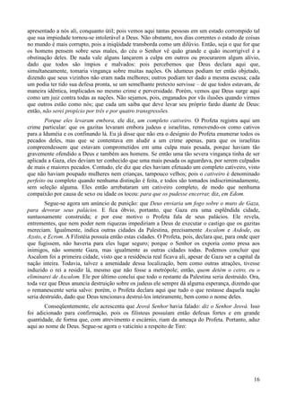 16
apresentado a nós ali, conquanto útil; pois vemos aqui tantas pessoas em um estado corrompido tal
que sua impiedade tornou-se intolerável a Deus. Não obstante, nos dias correntes o estado de coisas
no mundo é mais corrupto, pois a iniqüidade transborda como um dilúvio. Então, seja o que for que
os homens pensem sobre seus males, do céu o Senhor vê quão grande e quão incorrigível é a
obstinação deles. De nada vale alguns lançarem a culpa em outros ou procurarem algum alívio,
dado que todos são ímpios e malvados: pois percebemos que Deus declara aqui que,
simultaneamente, tomaria vingança sobre muitas nações. Os idumeus podiam ter então objetado,
dizendo que seus vizinhos não eram nada melhores; outros podiam ter dado a mesma escusa; cada
um podia ter tido sua defesa pronta, se um semelhante pretexto servisse – de que todos estavam, de
maneira idêntica, implicados no mesmo crime e perversidade. Porém, vemos que Deus surge aqui
como um juiz contra todas as nações. Não sejamos, pois, enganados por vãs ilusões quando virmos
que outros estão como nós; que cada um saiba que deve levar seu próprio fardo diante de Deus:
então, não serei propício por três e por quatro transgressões.
Porque eles levaram embora, ele diz, um completo cativeiro. O Profeta registra aqui um
crime particular: que os gazitas levaram embora judeus e israelitas, removendo-os como cativos
para a Iduméia e os confinando lá. Eu já disse que não era o desígnio do Profeta enumerar todos os
pecados deles, mas que se contentava em aludir a um crime apenas, para que os israelitas
compreendessem que estavam comprometidos em uma culpa mais pesada, porque haviam tão
gravemente ofendido a Deus e também aos homens. Se então uma tão severa vingança tinha de ser
aplicada a Gaza, eles deviam ter conhecido que uma mais pesada os aguardava, por serem culpados
de mais e maiores pecados. Contudo, ele diz que eles haviam efetuado um completo cativeiro, visto
que não haviam poupado mulheres nem crianças, tampouco velhos; pois o cativeiro é denominado
perfeito ou completo quando nenhuma distinção é feita, e todos são tomados indiscriminadamente,
sem seleção alguma. Eles então arrebataram um cativeiro completo, de modo que nenhuma
compaixão por causa de sexo ou idade os tocou: para que os pudesse encerrar, diz, em Edom.
Segue-se agora um anúncio de punição: que Deus enviaria um fogo sobre o muro de Gaza,
para devorar seus palácios. E fica óbvio, portanto, que Gaza era uma esplêndida cidade,
suntuosamente construída; e por esse motivo o Profeta fala de seus palácios. Ele revela,
entrementes, que nem poder nem riquezas impediriam a Deus de executar o castigo que os gazitas
mereciam. Igualmente, indica outras cidades da Palestina, precisamente Ascalom e Asdode, ou
Azoto, e Ecrom. A Filistéia possuía então estas cidades. O Profeta, pois, declara que, para onde quer
que fugissem, não haveria para eles lugar seguro; porque o Senhor os exporia como presa aos
inimigos, não somente Gaza, mas igualmente as outras cidades todas. Podemos concluir que
Ascalom foi a primeira cidade, visto que a residência real ficava ali, apesar de Gaza ser a capital da
nação inteira. Todavia, talvez a amenidade dessa localização, bem como outras atrações, tivesse
induzido o rei a residir lá, mesmo que não fosse a metrópole; então, quem detém o cetro, eu o
eliminarei de Ascalom. Ele por último conclui que todo o restante da Palestina seria destruído. Ora,
toda vez que Deus anuncia destruição sobre os judeus ele sempre dá alguma esperança, dizendo que
o remanescente seria salvo: porém, o Profeta declara aqui que tudo o que restasse daquela nação
seria destruído, dado que Deus tencionava destruí-los inteiramente, bem como o nome deles.
Conseqüentemente, ele acrescenta que Jeová Senhor havia falado: diz o Senhor Jeová. Isso
foi adicionado para confirmação, pois os filisteus possuíam então defesas fortes e em grande
quantidade, de forma que, com atrevimento e escárnio, riam da ameaça do Profeta. Portanto, aduz
aqui ao nome de Deus. Segue-se agora o vaticínio a respeito de Tiro:
 