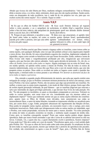 160
Abraão que tivesse ela sido liberta por Deus, mediante milagres extraordinários: “Até os filisteus
dirão a mesma coisa, e os sírios, idem; entretanto, dizeis que eles são nações profanas. Sendo assim,
estais ora despojados de toda excelência, isto é, nada há de vós próprios em vós, para que vos
exalteis acima das outras nações”. Eis o sentido. Segue-se então –
Amós 9.8,9
8. Eis que os olhos do Senhor DEUS estão
sobre o reino pecador, e eu o aniquilarei de
sobre a face da terra; todavia, não aniquilarei de
todo a casa de Jacó, diz o SENHOR.
9. Porque eis que ordenarei, e sacudirei a casa
de Israel entre todas as nações, tal como se
sacode grão sobre a peneira, sem que caia sobre
a terra um grão sequer.
8. Ecce oculi Domini Jehovae ad reguum
sceleratum, et delebo illud a superficie terrae,
praeterquam quod non delendo delebo domum
Jacob, dicit Jehova.
9. Quia ecce ego praecipiam, et agitabo inter
cunctas gentes domum Israel, quemadmodum
agitatur (subaudiendum est nomen tritici,
agitatur triticum) in cribo, et non cadet lapis (id
est, granum) in terram.
Aqui o Profeta conclui que Deus tomaria vingança sobre os israelitas, como tomou sobre as
outras nações, sem qualquer distinção; uma vez que não podiam colocar coisa alguma para impedir
o juízo divino. Sem dúvida, foi uma extraordinária cegueira dos israelitas, duplamente culpados de
ingratidão, erguer como escudo os benefícios com que foram favorecidos. Então, embora o nome de
Deus tivesse sido ímpia e vergonhosamente profanado por eles, imaginavam que estivessem
seguros, pois que haviam sido outrora adotados. Amós agora derruba tal pretensão. Eis, diz ele, os
olhos do Senhor Jeová estão sobre todos os ímpios. Alguns restringem isso ao reino de Israel, mas,
em minha opinião, tal opinião milita contra o intuito do Profeta. Ele fala de todos os reinos de
maneira indeterminada, como se tivesse dito que Deus seria o juiz do mundo inteiro, que este não
pouparia reinos ou países. Deus então se revelará em todos os lugares como sendo o punidor das
depravações, e intimará todos os reinos perante o seu tribunal: Por destruir eu destruirei da face da
terra todos os ímpios e perversos.
Ora, entendo a segunda oração diferentemente da maioria, que acha que aquela contém uma
mitigação do castigo, já que os Profetas costumam misturar promessas de mercê com ameaça, como
nosso Profeta o faz nesse capítulo. Porém, não me parece que algo seja prometido aos israelitas. Ou
melhor, a menos que eu esteja muito enganado, é um modo de falar irônico; porque Amós aqui olha
de soslaio àquela presunção enfatuada, da qual falamos – que os israelitas julgavam que estavam a
salvo por intermédio de algum privilégio particular, e que deviam ficar livres de toda punição. Ele
diz: “Eu não pouparei os incrédulos, os quais se desculpam comparando-se convosco. Tolerarei eu
então os vossos pecados, sem ousar tocar em vós, considerando que vós mesmos sabeis ser
duplamente ímpios?” Temos que realmente atentar em que as outras nações diferiam dos israelitas:
pois, quanto mais os filhos de Abraão eram elevados, mais aumentavam sua culpa ao
menoscabarem Deus, o autor de tantas bênçãos, tornando-se torpemente rebeldes ao sacudirem para
fora, por assim dizer, o jugo. Então, porquanto abusassem tão ingratamente das bênçãos divinas,
Deus podia ter poupado outras nações; portanto, era necessário trazer a eles o castigo, pois eram
totalmente inescusáveis. Dado então que ultrapassassem todas as outras nações em impiedade, aqui
o Profeta, com muita propriedade, raciocina do maior para o menor, dizendo: “Eu tomo prestação
de contas de todos os pecados existentes no mundo, e nenhuma nação escapará de minha mão.
Como, pois, os israelitas conseguirão escapar? Posto que outras nações podem alegar alguma
ignorância, dado que nunca foram ensinadas e que não é coisa de se admirar desviarem-se elas nas
trevas. Contudo, vós, a quem dou luz, a quem diariamente exorto à penitência, ficareis impunes?
Como pode isso? Não devo então ser o juiz do mundo.” Percebemos agora, pois, o real sentido dado
pelo Profeta. Diz: “Eis que os olhos de Jeová estão sobre todo reino pecador. Eu erradicarei da face
da terra todas as nações que pecam, mesmo que tenham elas o pretexto de ignorância dos pecados.
Em verdade, não exterminarei eu agora a casa de Israel?” Aqui, pois, o Profeta fala de forma
 