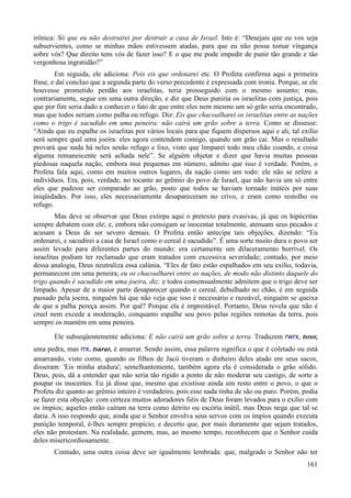 161
irônica: Só que eu não destruirei por destruir a casa de Israel. Isto é: “Desejais que eu vos seja
subservientes, como se minhas mãos estivessem atadas, para que eu não possa tomar vingança
sobre vós? Que direito tens vós de fazer isso? E o que me pode impedir de punir tão grande e tão
vergonhosa ingratidão?”
Em seguida, ele adiciona: Pois eis que ordenarei etc. O Profeta confirma aqui a primeira
frase, e daí concluo que a segunda parte do verso precedente é expressada com ironia. Porque, se ele
houvesse prometido perdão aos israelitas, teria prosseguido com o mesmo assunto; mas,
contrariamente, segue em uma outra direção, e diz que Deus puniria os israelitas com justiça, pois
que por fim seria dado a conhecer o fato de que entre eles nem mesmo um só grão seria encontrado,
mas que todos seriam como palha ou refugo. Diz: Eis que chacoalharei os israelitas entre as nações
como o trigo é sacudido em uma peneira: não cairá um grão sobre a terra. Como se dissesse:
“Ainda que eu espalhe os israelitas por vários locais para que fiquem dispersos aqui e ali, tal exílio
será sempre qual uma joeira: eles agora contendem comigo, quando um grão cai. Mas o resultado
provará que nada há neles senão refugo e lixo, visto que limparei todo meu chão coando, e coisa
alguma remanescente será achada nele”. Se alguém objetar e dizer que havia muitas pessoas
piedosas naquela nação, embora mui pequenas em número, admito que isso é verdade. Porém, o
Profeta fala aqui, como em muitos outros lugares, da nação como um todo: ele não se refere a
indivíduos. Era, pois, verdade, no tocante ao grêmio do povo de Israel, que não havia um só entre
eles que pudesse ser comparado ao grão, posto que todos se haviam tornado inúteis por suas
iniqüidades. Por isso, eles necessariamente desapareceram no crivo, e eram como restolho ou
refugo.
Mas deve se observar que Deus extirpa aqui o pretexto para evasivas, já que os hipócritas
sempre debatem com ele; e, embora não consigam se inocentar totalmente, atenuam seus pecados e
acusam a Deus de ser severo demais. O Profeta então antecipa tais objeções, dizendo: “Eu
ordenarei, e sacudirei a casa de Israel como o cereal é sacudido”. É uma sorte muito dura o povo ser
assim levado para diferentes partes do mundo: era certamente um dilaceramento horrível. Os
israelitas podiam ter reclamado que eram tratados com excessiva severidade; contudo, por meio
dessa analogia, Deus neutraliza essa calúnia. “Eles de fato estão espalhados em seu exílio, todavia,
permanecem em uma peneira; eu os chacoalharei entre as nações, de modo não distinto daquele do
trigo quando é sacudido em uma joeira, diz; e todos consensualmente admitem que o trigo deve ser
limpado. Apesar de a maior parte desaparecer quando o cereal, debulhado no chão, é em seguida
passado pela joeira, ninguém há que não veja que isso é necessário e razoável, ninguém se queixa
de que a palha pereça assim. Por quê? Porque ela é imprestável. Portanto, Deus revela que não é
cruel nem excede a moderação, conquanto espalhe seu povo pelas regiões remotas da terra, pois
sempre os mantém em uma peneira.
Ele subseqüentemente adiciona: E não cairá um grão sobre a terra. Traduzem rwrx, tsror,
uma pedra, mas rrx, tsarar, é amarrar. Sendo assim, essa palavra significa o que é coletado ou está
amarrando, visto como, quando os filhos de Jacó tiveram o dinheiro deles atado em seus sacos,
disseram: 'Eis minha atadura'; semelhantemente, também agora ela é considerada o grão sólido.
Deus, pois, dá a entender que não seria tão rígido a ponto de não moderar seu castigo, de sorte a
poupar os inocentes. Eu já disse que, mesmo que existisse ainda um resto entre o povo, o que o
Profeta diz quanto ao grêmio inteiro é verdadeiro, pois esse nada tinha de são ou puro. Porém, podia
se fazer esta objeção: com certeza muitos adoradores fiéis de Deus foram levados para o exílio com
os ímpios; aqueles então caíram na terra como detrito ou escória inútil, mas Deus nega que tal se
daria. A isso respondo que, ainda que o Senhor envolva seus servos com os ímpios quando executa
punição temporal, é-lhes sempre propício; e decerto que, por mais duramente que sejam tratados,
eles não protestam. Na realidade, gemem, mas, ao mesmo tempo, reconhecem que o Senhor cuida
deles misericordiosamente.
Contudo, uma outra coisa deve ser igualmente lembrada: que, malgrado o Senhor não ter
 