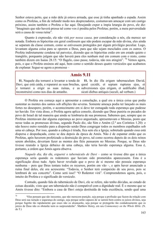 163
Senhor estava perto, que a mão dele já estava armada, que esse já tinha apanhado a espada. Assim
como os Profetas, a fim de infundir medo nos desprezadores, costumavam ameaçar com um castigo
próximo, assim também o Profeta o faz aqui. Desejando expor a ímpia letargia do povo, ele diz:
“Imaginais que não haverá pressa tal como vos é predita pelos Profetas; porém, a mera perversidade
será a causa de vossa ruína”.
Quanto à expressão, ele não virá por nossa causa, por consideração a nós, ela merece ser
notada. Embora os hipócritas em geral confessem que não podem escapar da mão divina, eles ainda
se separam da classe comum, como se estivessem protegidos por algum privilégio peculiar. Logo,
levantam alguma coisa para se oporem a Deus, para que não sejam mesclados com os outros. O
Profeta indiretamente condena tal parvoíce, dizendo que os hipócritas estão em um estado quieto e
tranqüilo, porquanto julgam que não haverá para eles nenhum mal em comum com o resto, como
também dizem em Isaías 28.15: “O flagelo, caso passe, todavia, não nos atingirá”. 76
Vemos agora,
pois, o que o Profeta ensinou até aqui, bem como o sentido desses quatro versículos que acabamos
de explanar. Segue-se agora a promessa –
Amós 9.11
11. Naquele dia tornarei a levantar a tenda de
Davi, que está caída, e repararei as suas brechas,
e tornarei a erigir as suas ruínas, e as
reconstruirei como nos dias de antanho.
11. In die illa erigam tabernaculum David,
quod cecidit, et sepiam rupturas ejus, et
subversiones ejus erigam, et aedificabo illud,
sicuti diebus antiquis (seculi, ad verbum.)
O Profeta ora começa aqui a apresentar a consolação, a qual era a única coisa que podia
sustentar as mentes dos santos sob aflições tão severas. Somente ameaça podia ter lançado os mais
fortes no desespero; porém, o acontecimento em si deve ter esmagado toda esperança que pudesse
ter havido. Em vista disso, o Profeta agora aplica consolo, dizendo que Deus puniria os pecados do
povo de Israel de tal maneira que ainda se lembraria de sua promessa. Sabemos que, sempre que os
Profetas intentavam dar alguma esperança ao povo angustiado, apresentavam o Messias, posto que
nesse todas as promessas divinas, segundo Paulo diz, são Sim e Amém (2.ª aos Coríntios 1.20): e
não houve outro remédio para a dispersão senão Deus congregar todos os membros espalhados sob
uma só cabeça. Por isso, quando a cabeça é tirada, fica sem ela a Igreja; sobretudo quando essa está
dispersa e despedaçada, como se deu depois da época de Amós. Não é de espantar então que os
Profetas, após haverem profetizado a destruição do povo, tal como ocorreu depois de os dois reinos
serem abolidos, deveriam fazer as mentes dos fiéis pensarem no Messias. Porque, se Deus não
tivesse reunido a Igreja debaixo de uma cabeça, não teria havido esperança alguma. Essa é,
portanto, a ordem que Amós agora observa.
Naquele dia, diz ele, erguerei o tabernáculo de Davi – como se tivesse dito que a única
esperança seria quando os redentores que haviam sido prometidos aparecessem. Esta é a
significação disso tudo. Após haver revelado que o povo de si mesmo não possuía esperança
nenhuma – pois que Deus tentara todos os recursos, porém em vão –, e após haver anunciado a
ruína final deles, ele ora acrescenta: “Todavia, o Senhor terá compaixão de seu povo, pois se
lembrará de seu concerto”. Como será isso? “O Redentor virá”. Compreendemos agora, pois, o
intuito do Profeta e o significado do versículo.
Contudo, quando fala do tabernáculo de Davi, ele se refere, não tenho dúvidas, ao estado de
coisas decaído, visto que um tabernáculo não é compatível com a dignidade real. É o mesmo que se
Amós tivesse dito: “Embora a casa de Davi esteja destituída de toda excelência, sendo qual uma
76
“Eles pensam que são inocentes, que não merecem punição, seja porque a profissão que fazem da relação com
Deus será sua isenção e segurança do castigo, seja porque serão capazes de se saírem bem contra os juízos divinos, seja
porque fugirão tão rapidamente que esses não os alcançarão, seja porque se protegerão tão cuidadosamente que os
juízos de Deus não os obstarão nem os surpreenderão”. Matthew Henry, em seu Commentary on the Whole Bible. (N.
do T.)
 