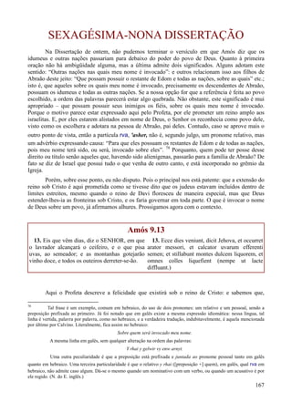 167
SEXAGÉSIMA-NONA DISSERTAÇÃO
Na Dissertação de ontem, não pudemos terminar o versículo em que Amós diz que os
idumeus e outras nações passariam para debaixo do poder do povo de Deus. Quanto à primeira
oração não há ambigüidade alguma, mas a última admite dois significados. Alguns adotam este
sentido: “Outras nações nas quais meu nome é invocado”: e outros relacionam isso aos filhos de
Abraão deste jeito: “Que possam possuir o restante de Edom e todas as nações, sobre as quais” etc.;
isto é, que aqueles sobre os quais meu nome é invocado, precisamente os descendentes de Abraão,
possuam os idumeus e todas as outras nações. Se a nossa opção for que a referência é feita ao povo
escolhido, a ordem das palavras parecerá estar algo quebrada. Não obstante, este significado é mui
apropriado – que possam possuir seus inimigos os fiéis, sobre os quais meu nome é invocado.
Porque o motivo parece estar expressado aqui pelo Profeta, por ele prometer um reino amplo aos
israelitas. E, por eles estarem alistados em nome de Deus, o Senhor os reconhecia como povo dele,
visto como os escolhera e adotara na pessoa de Abraão, pai deles. Contudo, caso se aprove mais o
outro ponto de vista, então a partícula rva, 'asher, não é, segundo julgo, um pronome relativo, mas
um advérbio expressando causa: “Para que eles possuam os restantes de Edom e de todas as nações,
pois meu nome terá sido, ou será, invocado sobre eles”. 78
Porquanto, quem pode ter posse desse
direito ou título senão aqueles que, havendo sido alienígenas, passarão para a família de Abraão? De
fato se diz de Israel que possui tudo o que venha de outro canto, e está incorporado no grêmio da
Igreja.
Porém, sobre esse ponto, eu não disputo. Pois o principal nos está patente: que a extensão do
reino sob Cristo é aqui prometida como se tivesse dito que os judeus estavam incluídos dentro de
limites estreitos, mesmo quando o reino de Davi floresceu de maneira especial, mas que Deus
estender-lhes-ia as fronteiras sob Cristo, e os faria governar em toda parte. O que é invocar o nome
de Deus sobre um povo, já afirmamos alhures. Prossigamos agora com o contexto.
Amós 9.13
13. Eis que vêm dias, diz o SENHOR, em que
o lavrador alcançará o ceifeiro, e o que pisa
uvas, ao semeador; e as montanhas gotejarão
vinho doce, e todos os outeiros derreter-se-ão.
13. Ecce dies veniunt, dicit Jehova, et occurret
arator messori, et calcator uvarum efferenti
semen; et stillabunt montes dulcem liquorem, et
omnes colles liquefient (nempe ut lacte
diffluant.)
Aqui o Profeta descreve a felicidade que existirá sob o reino de Cristo: e sabemos que,
78
Tal frase é um exemplo, comum em hebraico, do uso de dois pronomes: um relativo e um pessoal, sendo a
preposição prefixada ao primeiro. Já foi notado que em galês existe a mesma expressão idiomática: nessa língua, tal
linha é vertida, palavra por palavra, como no hebraico, e a verdadeira tradução, indubitavelmente, é aquela mencionada
por último por Calvino. Literalmente, fica assim no hebraico:
Sobre quem será invocado meu nome.
A mesma linha em galês, sem qualquer alteração na ordem das palavras:
Y rhai y gelwir vy enw arnyt.
Uma outra peculiaridade é que a preposição está prefixada e juntada ao pronome pessoal tanto em galês
quanto em hebraico. Uma terceira particularidade é que o relativo y rhai ([preposição +] quem), em galês, qual rva em
hebraico, não admite caso algum. Dá-se o mesmo quando um nominativo com um verbo, ou quando um acusativo é por
ele regido. (N. do E. inglês.)
 