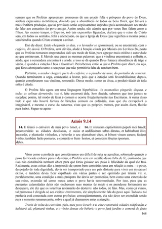 168
sempre que os Profetas apresentam promessas de um estado feliz e próspero do povo de Deus,
adotam expressões metafóricas, dizendo que a abundância de todos os bens fluirá, que haverá a
mais frutífera produção, que as provisões serão copiosamente supridas; pois acomodavam seu modo
de falar aos conceitos do povo antigo. Assim sendo, não admira que por vezes lhes falem como a
filhos. Ao mesmo tempo, o Espírito, sob tais expressões figuradas, declara que o reino de Cristo
será, em todos os sentidos, feliz e abençoado, ou que a Igreja de Deus (que significa a mesma coisa)
será bendita quando Cristo começar a reinar.
Daí ele dizer: Estão chegando os dias, e o lavrador se aproximará, ou se encontrará, com o
ceifeiro, diz Jeová. O Profeta, sem dúvida, alude à benção citada por Moisés em Levítico 26, posto
que os Profetas tomaram emprestados dali seu modo de falar, para agregar mais crédito e autoridade
ao que ensinavam. E Moisés usa quase as mesmas palavras: que a vindima encontrará a colheita e,
ainda, que a semeadura encontrará a arada: e isso se dá quando Deus fornece abundância de trigo e
vinho, e quando a estação é boa e favorável. Percebemos então o que o Profeta quer dizer, ou seja,
que Deus abençoaria tanto o seu povo que não permitiria falta de nenhum bem.
Portanto, o arador chegará perto do ceifeiro; e o pisador de uvas, do portador de semente.
Quando terminarem a sega, começarão a lavrar, pois que a estação será favorabilíssima; depois,
quando completarem sua vindima, semearão. Desse modo, como eu disse, a produtividade de toda
safra é citada.
O Profeta fala agora em uma linguagem hiperbólica: As montanhas pingarão doçura, e
todas as colinas derreterão, isto é, leite escorrerá dela. Sem dúvida, sabemos que isso jamais se
sucedeu; porém, tal modo de falar é comum e ocorre freqüentemente nas Escrituras. A suma disso
tudo é que não haverá fartura de bênçãos comum ou ordinária, mas que ela extrapolará o
imaginável, e mesmo o curso da natureza, visto que os próprios montes, por assim dizer, fluirão
para baixo. Segue-se agora –
Amós 9.14
14. E tirarei o cativeiro de meu povo Israel, e
reconstruirão as cidades desoladas, e nelas
morarão, e plantarão vinhedos, e beberão o seu
vinho; também farão pomares, e comerão o fruto
deles.
14. Et reducam captivitatem populi mei Israel;
et aedificabunt urbes dirutas, et habitabunt illic;
plantabunt vites, et bibunt vinum earum; facient
hortos, et comedent fructus ipsorum.
Visto como a profecia que consideramos era difícil de nela se acreditar, sobretudo quando o
povo foi levado embora para o desterro, o Profeta vem em auxílio dessa falta de fé, ensinando que
isso não constituiria nenhum óbice para que Deus guiasse seu povo à felicidade da qual ele fala.
Realmente, estas coisas dão a impressão de serem bem contrárias uma em relação a outra – o povo,
despojado de toda dignidade, devia ser transportado para um país distante para viver em miserável
exílio, e também devia ficar espalhado em várias partes e ser oprimido por tirania vil; e,
paralelamente, uma condição a mais próspera lhe devia ser prometida, bem como uma extensão de
seu reino, extensão tal como nunca antes o povo havia testemunhado. Por isso, para que as
presentes calamidades deles não enchessem suas mentes de medo e os prendesse fortemente no
desespero, ele diz que os israelitas retornarão do desterro: não todos, de fato. Mas, como já vimos,
tal promessa é dirigida só aos eleitos: entrementes, ele simplesmente fala do povo aqui. Todavia, tal
profecia está conectada com outras profecias: conseqüentemente, ela não deve ser estendida senão
para a semente remanescente, sobre a qual já chamamos antes a atenção.
Trarei de volta do cativeiro, pois, meu povo Israel; e aí esse construirá cidades nidificadas e
habitará ali; plantará vinhas, e o vinho dessas ele beberá; o povo fará jardins e comerá do fruto
 
