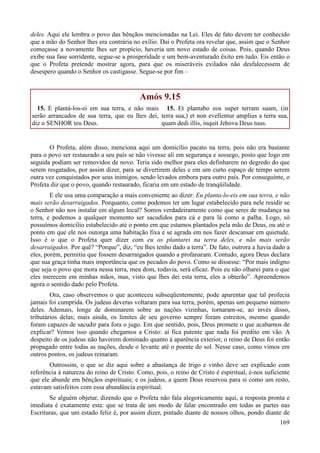 169
deles. Aqui ele lembra o povo das bênçãos mencionadas na Lei. Eles de fato devem ter conhecido
que a mão do Senhor lhes era contrária no exílio. Daí o Profeta ora revelar que, assim que o Senhor
começasse a novamente lhes ser propício, haveria um novo estado de coisas. Pois, quando Deus
exibe sua fase sorridente, segue-se a prosperidade e um bem-aventurado êxito em tudo. Eis então o
que o Profeta pretende mostrar agora, para que os miseráveis exilados não desfalecessem de
desespero quando o Senhor os castigasse. Segue-se por fim –
Amós 9.15
15. E plantá-los-ei em sua terra, e não mais
serão arrancados de sua terra, que eu lhes dei,
diz o SENHOR teu Deus.
15. Et plantabo eos super terram suam, (in
terra sua,) et non evellentur amplius a terra sua,
quam dedi illis, inquit Jehova Deus tuus.
O Profeta, além disso, menciona aqui um domicílio pacato na terra, pois não era bastante
para o povo ser restaurado a seu país se não vivesse ali em segurança e sossego, posto que logo em
seguida podiam ser removidos de novo. Teria sido melhor para eles definharem no degredo do que
serem resgatados, por assim dizer, para se divertirem deles e em um curto espaço de tempo serem
outra vez conquistados por seus inimigos, sendo levados embora para outro país. Por conseguinte, o
Profeta diz que o povo, quando restaurado, ficaria em um estado de tranqüilidade.
E ele usa uma comparação a mais conveniente ao dizer: Eu planta-lo-eis em sua terra, e não
mais serão desarraigados. Porquanto, como podemos ter um lugar estabelecido para nele residir se
o Senhor não nos instalar em algum local? Somos verdadeiramente como que seres de mudança na
terra, e podemos a qualquer momento ser sacudidos para cá e para lá como a palha. Logo, só
possuímos domicílio estabelecido até o ponto em que estamos plantados pela mão de Deus, ou até o
ponto em que ele nos outorga uma habitação fixa e se agrada em nos fazer descansar em quietude.
Isso é o que o Profeta quer dizer com eu os plantarei na terra deles, e não mais serão
desarraigados. Por quê? “Porque”, diz, “eu lhes tenho dado a terra”. De fato, outrora a havia dado a
eles, porém, permitiu que fossem desarraigados quando a profanaram. Contudo, agora Deus declara
que sua graça tinha mais importância que os pecados do povo. Como se dissesse: “Por mais indigno
que seja o povo que mora nessa terra, meu dom, todavia, será eficaz. Pois eu não olharei para o que
eles merecem em minhas mãos, mas, visto que lhes dei esta terra, eles a obterão”. Apreendemos
agora o sentido dado pelo Profeta.
Ora, caso observemos o que aconteceu subseqüentemente, pode aparentar que tal profecia
jamais foi cumprida. Os judeus deveras voltaram para sua terra, porém, apenas um pequeno número
deles. Ademais, longe de dominarem sobre as nações vizinhas, tornaram-se, ao invés disso,
tributários delas; mais ainda, os limites de seu governo sempre foram estreitos, mesmo quando
foram capazes de sacudir para fora o jugo. Em que sentido, pois, Deus promete o que acabamos de
explicar? Vemos isso quando chegamos a Cristo: aí fica patente que nada foi predito em vão. A
despeito de os judeus não haverem dominado quanto à aparência exterior, o reino de Deus foi então
propagado entre todas as nações, desde o levante até o poente do sol. Nesse caso, como vimos em
outros pontos, os judeus reinaram.
Outrossim, o que se diz aqui sobre a abastança de trigo e vinho deve ser explicado com
referência à natureza do reino de Cristo. Como, pois, o reino de Cristo é espiritual, é-nos suficiente
que ele abunde em bênçãos espirituais; e os judeus, a quem Deus reservou para si como um resto,
estavam satisfeitos com essa abundância espiritual.
Se alguém objetar, dizendo que o Profeta não fala alegoricamente aqui, a resposta pronta e
imediata é exatamente esta: que se trata de um modo de falar encontrado em todas as partes nas
Escrituras, que um estado feliz é, por assim dizer, pintado diante de nossos olhos, pondo diante de
 