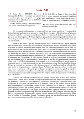17
Amós 1.9,10
9. Assim diz o SENHOR: Por três
transgressões de Tiro, e por quatro, não retirarei
o castigo; pois que entregaram um grupo
inteiro de cativos a Edom, e não se lembraram
do concerto de irmãos.
10. Mas enviarei um fogo sobre a muralha de
Tiro, o qual consumirá os seus palácios.
9. Sic dicit Jehova, Super tribus sceleribus
Tyri et super quatuor non ero ei propitius,
quia concluserunt captivitatem perfectam in
Edom, et non recordati sunt foederis fratrum:
10. Et mittam ignem in murum Tyri, qui
comedet palatia ejus.
Ele emprega sobre Gaza quase as mesmas palavras que usou a respeito de Tiro, acusando-a
de igual pecado, qual seja, o de remover os judeus de seu país para a Iduméia como refugiados e
exilados e vende-los como cativos aos idumeus. Sobre os restantes ele declara o mesmo de Tiro:
que eles não tinham pecado de forma ligeira e que, portanto, nenhuma punição moderada era
suficiente; pois haviam, por longo período, abusado da paciência divina, tornando-se obstinados em
sua perversidade.
Porém, o que ele diz – que não haviam atentado para o pacto de irmãos –, alguns atribuem
a Hiram e Davi; pois sabemos que eles tinham um relacionamento fraternal, chamando um ao outro
pelo nome de irmãos, tão grande era a amizade entre eles. Pensam alguns então que os tírios são
aqui condenados por haverem olvidado tal aliança, uma vez que deveria ter permanecido entre eles
alguma consideração pela amizade que existira entre os dois reis. Mas não sei se essa é uma opinião
por demais forçada: antes, inclino-me a uma outra, a saber, que os sírios entregaram os judeus e os
israelitas aos idumeus quando, todavia, sabia serem eles irmãos; e quem se compromete em matéria
dessa espécie não é desculpável de jeito nenhum. Quando vejo alguém conspirando pela ruína de
seu próprio irmão, vejo ser algo detestável e monstruoso; se não aborreço a participação no mesmo
crime, estou envolvido na mesma culpa. Logo, quando os sírios viram os idumeus encolerizando-se
cruelmente contra os próprios irmãos (visto que descendiam da mesma família), indubitavelmente
deviam ter mostrado aos idumeus o quão afastados estavam de toda humanidade e quão pérfidos
eram contra os próprios irmãos e parentes. Ora, o Profeta diz que eles não tinham consideração
para com o concerto de irmãos, pois que se fizeram coadjutores em um tão grande e execrável
crime como esse de levar os judeus para a Iduméia, encerrando-os ali, quando conheciam que os
idumeus a nada visavam que não a integral ruína dos próprios irmãos. Isto parece ser o real sentido
dado pelo Profeta.
Contudo, ele acrescenta que Deus enviaria um fogo sobre o muro de Tiro, para consumir
seus palácios. Quando isso se sucedeu não se pode saber ao certo. Pois, apesar da derrocada de Tiro
por Alexandre, e também de Gaza, tais cidades, não duvido, sofreram essa calamidade muito antes
da chegada de Alexandre da Macedônia. E é provável, como já vos lembrei, que os assírios
assolaram esses países, apossando-se também de Tiro, conquanto não arrasassem a cidade. Porque
no tempo de Alexandre não havia rei nenhum lá, ela fora transformada em república: o povo era
livre e detinha a autoridade principal. Então não deve ter havido mudanças pequenas, pois o estado
da cidade e seu governo eram de todo diferentes do que haviam sido. Podemos, pois, concluir que
Tiro foi completamente destruída pelos assírios, mas em seguida recobrou força e era uma cidade
livre no período de Alexandre o Grande. Prossigamos agora; não me detenho em cada palavra, já
que vimos que as mesmas expressões são repetidas pelo Profeta.
 