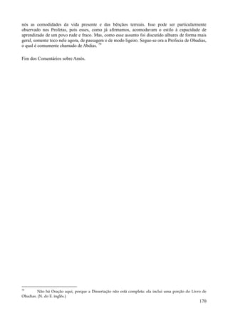 170
nós as comodidades da vida presente e das bênçãos terreais. Isso pode ser particularmente
observado nos Profetas, pois esses, como já afirmamos, acomodavam o estilo à capacidade de
aprendizado de um povo rude e fraco. Mas, como esse assunto foi discutido alhures de forma mais
geral, somente toco nele agora, de passagem e de modo ligeiro. Segue-se ora a Profecia de Obadias,
o qual é comumente chamado de Abdias. 79
Fim dos Comentários sobre Amós.
79
Não há Oração aqui, porque a Dissertação não está completa: ela inclui uma porção do Livro de
Obadias. (N. do E. inglês.)
 