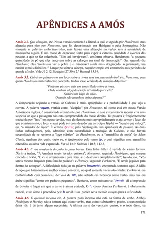 171
APÊNDICES A AMÓS
Amós 2.7, Que almejam, etc. Nossa versão comum é a literal, a qual é seguida por Henderson, mas
alterada para pior por Newcome, que foi desorientado por Habigant e pela Septuaginta. Não
somente as palavras estão invertidas, mas fez-se uma alteração no verbo, sem a autoridade de
manuscrito algum. É um modo de expressão forte para expor a extrema crueldade e avareza das
pessoas a que se faz referência. "Eles até invejavam", conforme observa Henderson, "a pequena
quantidade de pó que eles lançavam sobre as cabeças em sinal de lamentação". Ou, segundo diz
Parkhurst, eles "anelavam ver o pobre e o miserável ainda mais desgraçado: seguramente, um
caráter o mais diabólico!" Lançar pó sobre a cabeça, naquele tempo, era costumeiro nos períodos de
grande aflição. Vide Jó 2.12, Ezequiel 27.30 e 2.º Samuel 13.19.
Amós 3.5, Cairá um pássaro em um laço sobre a terra sem um passarinheiro? etc. Newcome, com
quem Henderson materialmente concorda, traduz esse versículo de maneira diferente:
“Pode um pássaro cair em uma cilada sobre a terra,
Onde nenhum alçapão esteja arrumado para ele?
Saltará um laço do chão,
Quando não apanhou coisa alguma?”
A comparação segundo a versão de Calvino é mais apropriada; e a probabilidade é que seja a
correta. A palavra vqwm, vertida como "alçapão" por Newcome, tal como está em nossa Versão
Autorizada inglesa, é considerada redundante por Henderson; e essa circunstância mesma cria uma
suspeita de que a passagem não está compreendida do modo direito. Tal palavra é freqüentemente
traduzida por "laço" em nossa versão, mas ela denota mais apropriadamente o ato, armar o laço, do
que o instrumento, o laço: e aqui pode ser considerado um particípio Hiphil ― "aquele que enlaça",
ou, "o armador de laços". É vertida iJxeuthV pela Septuaginta, um apanhador de pássaro. As duas
linhas subseqüentes, pois, admitirão com naturalidade a tradução de Calvino, e não haverá
necessidade de se recorrer a "laço elástico" de Henderson, ou a "armadilha de mola" de Adam
Clarke, nenhum dos quais, creio eu, é tencionado pelo termo jp, o qual significa uma armadilha
estendida, ou uma rede expandida. Ver Jó 18.9; Salmos 140.5; 142.3.
Amós 4.3, E vos arrojareis do palácio para baixo. Essa linha difícil é vertida de várias formas.
Dácio a traduz, "A Armênia sereis levados embora"; Newcome, seguindo Houbigant, que sempre
emenda o texto, "E eu o arremessarei para fora, e o destruirei completamente"; Henderson, "Vós
sereis mesmo lançados para fora do palácio"; e Horsley, seguindo Parkhurst, "E sereis jogados para
dentro do açougue". A dificuldade toda jaz na palavra hnwmrhh, encontrada somente aqui. A idéia
de açougue harmoniza-se melhor com o contexto, no qual somente vacas são citadas. Parkhurst, em
conformidade com Schultens, deriva-a de <rh, não achada em hebraico como verbo, mas que em
árabe significa "cortar em pedaços pequenos". Destarte, como substantivo, ˆ/wmrh dá a impressão
de denotar o lugar em que a carne é assim cortada, O h, como observa Parkhurst, é obviamente
radical, visto como é precedido pelo h servil. Essa parece ser a melhor solução para a dificuldade.
Amós 4.5, E queimai incenso etc. A palavra para incenso não está na forma de verbo. Ambos
Houbigant e Horsley não a tomam aqui como verbo, mas como substantivo: porém, a transposição
deles não é de jeito algum necessária. A última parte do versículo quatro, e o todo disso, eu
 