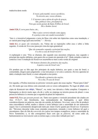 172
traduziria deste modo:
E trazei, pela manhã, vossos sacrifícios,
No terceiro ano, vossos dízimos,
5. E incenso com a oferta de ação de graças,
Sim, publicai votos, proclamai-os;
Visto que assim gostais de fazer, Ó filhos de Israel,
Diz o Senhor Jeová.
Amós 5.24, E corra para baixo, etc.,
“Mas o juízo correrá rolando como águas,
E a justiça como um caudal avassalador”.
“Isto é, o irresistível julgamento e juízo de Deus virá sobre tais hipócritas como uma inundação, e
os varrerá para longe qual uma torrente.” — Horsley.
Amós 6.1, os quais são renomados, etc. Várias são as exposições sobre essa e sobre a linha
seguinte. A versão de Newcome passa por cima da regra gramatical:
“Que são nomeados segundo o principal das nações,
E a eles a casa de Israel recorre”.
A explanação é esta: “Eles se chamam, não segundo seus ancestrais religiosos, mas segundo o
principal das nações idólatras, com quem eles se casam em oposição à lei”. Quão estranho a tudo no
contexto é isso! A tradução de Henderson assemelha-se mais a uma versão do original:
“Os homens distintos dos primeiros das nações,
A quem a casa de Israel vem.”
Ele pondera que se fala aqui dos principais da nação hebraica, aos quais a casa de Israel, a
comunidade, chegava para julgamento: e isso tem pouco a ver com o contexto. Horsley aparenta ter
dado a tradução mais literal, e a mais adequada a esse ponto:
“Escolhendo a primeira das nações,
Vá a elas, Ó casa de Israel.
Em seguida, o Profeta menciona no próximo versículo quem são essas nações: “Passai para Calné”
etc. De modo que esse dístico está conectado com os versos subseqüentes. No lugar de ybqn, uma
cópia de Kennicott tem wbqn, “Marcai”, ou, notai; isso deixaria a linha completa. Conquanto a
Septuaginta se desvie muito aqui, ela dá o verbo no emprego na terceira pessoa do plural: e essa
pessoa no hebraico é a mesma que a segunda do plural do imperativo.
Amós 9.12, Para que possam possuir, etc. Tanto esse quanto o versículo precedente são citados em
Atos 15.16,17, não literalmente, mas nomeadamente da Septuaginta, a qual difere
consideravelmente em palavras, mas não em sentido, do hebraico. Newcome, com o fito de produzir
uma concordância verbal, mudou e alterou o texto hebraico sem a autoridade de um manuscrito
sequer. Isso é corretamente desaprovado tanto por Adam Clarke quanto por Henderson. O primeiro
diz: “Devemos descartar todas essas emendas conjecturais, tomando o texto hebraico tal qual o
encontramos. Que ele fala da conversão dos judeus nos tempos evangélicos, temos a autoridade do
Novo Testamento; e, se não conseguimos fazer com que as palavras, tal como estão ali,
harmonizarem-se inteiramente com os termos aqui, o tema não é afetado por isso”.
 