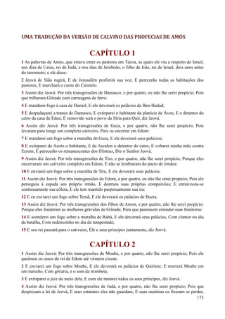 173
UMA TRADUÇÃO DA VERSÃO DE CALVINO DAS PROFECIAS DE AMÓS
CAPÍTULO 1
1 As palavras de Amós, que estava entre os pastores em Técoa, as quais ele viu a respeito de Israel,
nos dias de Uzias, rei de Judá, e nos dias de Jeroboão, o filho de Joás, rei de Israel, dois anos antes
do terremoto; e ele disse:
2 Jeová de Sião rugirá, E de Jerusalém proferirá sua voz; E perecerão todas as habitações dos
pastores, E murchará o cume do Carmelo.
3 Assim diz Jeová: Por três transgressões de Damasco, e por quatro, eu não lhe serei propício; Pois
que trilharam Gileade com carruagens de ferro:
4 E mandarei fogo à casa de Hazael, E ele devorará os palácios de Ben-Hadad;
5 E despedaçarei a tranca de Damasco, E extirparei o habitante da planície de Áven, E o detentor do
cetro da casa de Éden; E removido será o povo da Síria para Quir, diz Jeová.
6 Assim diz Jeová: Por três transgressões de Gaza, e por quatro, não lhe serei propício; Pois
levaram para longe um completo cativeiro, Para os encerrar em Edom:
7 E mandarei um fogo sobre a muralha de Gaza, E ele devorará seus palácios;
8 E extirparei de Azoto o habitante, E de Ascalon o detentor do cetro; E voltarei minha mão contra
Ecrom, E perecerão os remanescentes dos filisteus, Diz o Senhor Jeová.
9 Assim diz Jeová: Por três transgressões de Tiro, e por quatro, não lhe serei propício; Porque eles
encerraram um cativeiro completo em Edom, E não se lembraram do pacto de irmãos:
10 E enviarei um fogo sobre a muralha de Tiro, E ele devorará seus palácios.
11 Assim diz Jeová: Por três transgressões de Edom, e por quatro, eu não lhe serei propício; Pois ele
perseguiu à espada seu próprio irmão, E destruiu suas próprias compaixões; E enraiveceu-se
continuamente sua cólera, E ele tem mantido perpetuamente sua ira:
12 E eu enviarei um fogo sobre Temã, E ele devorará os palácios de Bozra.
13 Assim diz Jeová: Por três transgressões dos filhos de Amon, e por quatro, não lhe serei propício;
Porque eles fenderam as mulheres grávidas de Gileade, Para que pudessem estender suas fronteiras:
14 E acenderei um fogo sobre a muralha de Rabá, E ele devorará seus palácios, Com clamor no dia
da batalha, Com redemoinho no dia da tempestade;
15 E seu rei passará para o cativeiro, Ele e seus príncipes juntamente, diz Jeová.
CAPÍTULO 2
1 Assim diz Jeová: Por três transgressões de Moabe, e por quatro, não lhe serei propício; Pois ele
queimou os ossos do rei de Edom até virarem cinzas:
2 E enviarei um fogo sobre Moabe, E ele devorará os palácios de Quiriote; E morrerá Moabe em
um tumulto, Com gritaria, e o som da trombeta;
3 E extirparei o juiz do meio dele, E com ele matarei todos os seus príncipes, diz Jeová.
4 Assim diz Jeová: Por três transgressões de Judá, e por quatro, não lhe serei propício; Pois que
desprezam a lei de Jeová, E seus estatutos eles não guardam; E suas mentiras os fizeram se perder,
 