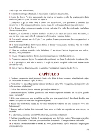 174
Após o que seus pais andaram:
5 E mandarei um fogo sobre Judá, E ele devorará os palácios de Jerusalém.
6 Assim diz Jeová: Por três transgressões de Israel, e por quatro, eu não lhe serei propício; Pois
vendem o justo por prata, e o pobre por sapatos;
7 Almejando o pó da terra sobre a cabeça dos necessitados, Eles pervertem o caminho dos
miseráveis; O filho e seu pai entram na mesma moça, De sorte que profanam meu santo nome;
8 E se deitam sobre vestidos empenhados perto de cada altar, E o vinho dos condenados eles bebem
Na casa do deus deles.
9 Todavia, eu exterminei o amorreu diante de sua face, Cuja altura era qual a altura dos cedros, E
que era forte como o carvalho; E eu destruí seu fruto acima e sua raiz abaixo;
10 E eu vos fiz subir da terra do Egito, E vos guiei no deserto quarenta anos, Para que possuísseis a
terra do amorreu;
11 E eu levantei Profetas dentre vossos filhos, E dentre vossos jovens, nazireus; Não fiz eu tudo
isso, Ó filhos de Israel, diz Jeová:
12 Mas aos nazireus mandais vinho inebriante; E aos meus Profetas impusestes uma ordem,
Dizendo, "Não profetizeis".
13 Eis, eu estou preso debaixo de vós, Como uma carroça que está cheia de feixes.
14 Perecerá o escape ao ligeiro, E o valente não confirmará sua força, E o forte não livrará sua vida,
15 E o que segura o arco não se susterá, E o ágil de pé não escapará, Nem o que monta cavalo
salvará sua vida;
16 Sim, o vigoroso de coração, entre os valentes, Fugirá pelado naquele dia, diz Jeová.
CAPÍTULO 3
1 Ouvi esta palavra que Jeová pronuncia Contra vós, filhos de Israel ― contra a família inteira, Que
eu fiz ascender da terra do Egito, dizendo:
2 “Somente a vós eu conheci dentre todas as famílias da terra, “Por conseguinte, visitarei sobre vós
todas as vossas iniqüidades.”
3 Podem dois andarem juntos, a menos que estejam concordes?
4 Bramará um leão na floresta, quando está sem presa? Rugirá um leãozinho em sua cova, quando
nada é capturado?
5 Cairá um pássaro em uma armadilha no chão sem um passarinheiro? Recolherá do chão sua
arapuca o caçador de aves antes de apanhar alguma?
6 Tocará uma trombeta na cidade, e o povo não tremerá? Haverá mal em uma cidade que Jeová não
haja causado?
7 Porque nada o Senhor Jeová efetuará, Sem haver revelado seu segredo aos seus servos, os
Profetas.
8 O leão brama, quem não temerá? O Senhor fala, quem não profetizará?
9 Publicai nos palácios de Asdode, E nos palácios da terra do Egito, e dizei: "Congregai-vos sobre
os montes de Samaria, “E vede os grandes tumultos dentro dela, “E as opressões no meio dela.”
10 E eles não sabem como obrar o direito, diz Jeová, Entesourando o fruto do roubo e da pilhagem
em seus palácios.
 