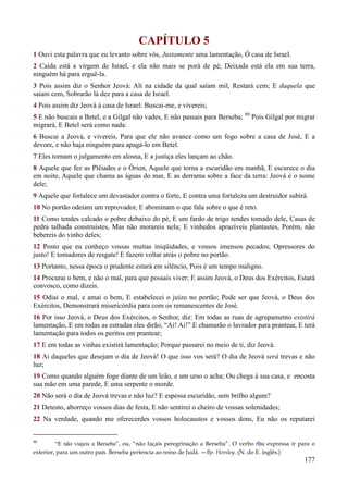 177
CAPÍTULO 5
1 Ouvi esta palavra que eu levanto sobre vós, Justamente uma lamentação, Ó casa de Israel.
2 Caída está a virgem de Israel, e ela não mais se porá de pé; Deixada está ela em sua terra,
ninguém há para erguê-la.
3 Pois assim diz o Senhor Jeová: Ali na cidade da qual saíam mil, Restará cem; E daquela que
saiam cem, Sobrarão lá dez para a casa de Israel.
4 Pois assim diz Jeová à casa de Israel: Buscai-me, e vivereis;
5 E não buscais a Betel, e a Gilgal não vades, E não passais para Berseba; 80
Pois Gilgal por migrar
migrará, E Betel será como nada:
6 Buscai a Jeová, e vivereis, Para que ele não avance como um fogo sobre a casa de José, E a
devore, e não haja ninguém para apagá-lo em Betel.
7 Eles tornam o julgamento em alosna, E a justiça eles lançam ao chão.
8 Aquele que fez as Plêiades e o Órion, Aquele que torna a escuridão em manhã, E escurece o dia
em noite, Aquele que chama as águas do mar, E as derrama sobre a face da terra: Jeová é o nome
dele;
9 Aquele que fortalece um devastador contra o forte, E contra uma fortaleza um destruidor subirá.
10 No portão odeiam um reprovador, E abominam o que fala sobre o que é reto.
11 Como tendes calcado o pobre debaixo do pé, E um fardo de trigo tendes tomado dele, Casas de
pedra talhada construístes, Mas não morareis nela; E vinhedos aprazíveis plantastes, Porém, não
bebereis do vinho deles;
12 Posto que eu conheço vossas muitas iniqüidades, e vossos imensos pecados; Opressores do
justo! E tomadores de resgate! E fazem voltar atrás o pobre no portão.
13 Portanto, nessa época o prudente estará em silêncio, Pois é um tempo maligno.
14 Procurai o bem, e não o mal, para que possais viver; E assim Jeová, o Deus dos Exércitos, Estará
convosco, como dizeis.
15 Odiai o mal, e amai o bem, E estabelecei o juízo no portão; Pode ser que Jeová, o Deus dos
Exércitos, Demonstrará misericórdia para com os remanescentes de José.
16 Por isso Jeová, o Deus dos Exércitos, o Senhor, diz: Em todas as ruas de agrupamento existirá
lamentação, E em todas as estradas eles dirão, “Ai! Ai!” E chamarão o lavrador para prantear, E terá
lamentação para todos os peritos em prantear;
17 E em todas as vinhas existirá lamentação; Porque passarei no meio de ti, diz Jeová.
18 Ai daqueles que desejam o dia de Jeová! O que isso vos será? O dia de Jeová será trevas e não
luz;
19 Como quando alguém foge diante de um leão, e um urso o acha; Ou chega à sua casa, e encosta
sua mão em uma parede, E uma serpente o morde.
20 Não será o dia de Jeová trevas e não luz? E espessa escuridão, sem brilho algum?
21 Detesto, aborreço vossos dias de festa, E não sentirei o cheiro de vossas solenidades;
22 Na verdade, quando me oferecerdes vossos holocaustos e vossos dons, Eu não os reputarei
80
“E não viajeis a Berseba”, ou, “não façais peregrinação a Berseba”. O verbo rbu expressa ir para o
exterior, para um outro país. Berseba pertencia ao reino de Judá. —Bp. Horsley. (N. do E. inglês.)
 