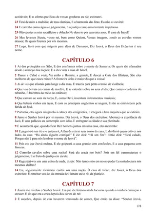178
aceitáveis; E as ofertas pacíficas de vossas gorduras eu não estimarei.
23 Tirai de mim a multidão de teus cânticos, E a harmonia das liras; Eu não as ouvirei:
24 E correrão como águas o julgamento, E a justiça como uma torrente impetuosa.
25 Oferecestes a mim sacrifícios e oblação No deserto por quarenta anos, Ó casa de Israel?
26 Mas levastes Sicute, vosso rei, bem como Quiom, Vossas imagens, sendo as estrelas vossos
deuses; Os quais fizestes por vós mesmos.
27 Logo, farei com que migreis para além de Damasco, Diz Jeová, o Deus dos Exércitos é seu
nome.
CAPÍTULO 6
1 Ai dos protegidos em Sião, E dos confiantes sobre o monte de Samaria; Os quais são afamados
desde o começo das nações; E a eles vem a casa de Israel.
2 Passai a Calné e vede, Vá então a Hamate, a grande, E descei a Gate dos filisteus, São eles
melhores do que esses reinos? A fronteira deles é maior do que a vossa?
3 Ai de vós que afastais para longe o dia mau, E trazeis para perto o trono de violência;
4 Que vos deitais em camas de marfim, E se estendei sobre os seus divãs; Que comeis cordeiros do
rebanho, E bezerros do meio do estábulo;
5 Que cantam ao som da harpa, E, como Davi, inventam instrumentos musicais;
6 Que bebem vinhos em taças, E com os principais ungüentos se ungem, E não se entristecem pela
ferida de José.
7 Portanto, eles agora emigrarão à cabeça dos emigrantes, E chegará o luto daqueles que se estiram.
8 Jurou o Senhor Jeová por si mesmo, Diz Jeová, o Deus dos exércitos: Aborreço a excelência de
Jacó, E seus palácios eu contemplo com ódio, E entregarei a cidade e sua plenitude.
9 E acontecerá que, quando ficar Dez homens juntos em uma casa, eles morrerão:
10 E pega-lo-á um tio e o enterrará, A fim de retirar seus ossos da casa, E dir-lhe-á quem estiver nos
lados da casa: “Há ainda alguém contigo?” E ele dirá: “Há um fim”; Então dirá: “Ficai calado,
Porque não é para nós lembrar o nome de Jeová”.
11 Pois eis que Jeová ordena, E ele golpeará a casa grande com confusões, E a casa pequena com
fissuras.
12 Correrão cavalos sobre uma rocha? Será ela arada por bois? Pois em fel transmutastes o
julgamento, E o fruto da justiça em cicuta;
13 Regozijai-vos em uma coisa de nada, dizeis: Não temos nós em nosso poder Levantado para nós
mesmos chifres?
14 Eis, seguramente levantarei contra vós uma nação, Ó casa de Israel, diz Jeová, o Deus dos
exércitos: E estreitar-vos-ão da entrada de Hamate até o rio da planície.
CAPÍTULO 7
1 Assim me revelou o Senhor Jeová: Eis que ele formou ainda locustas quando a verdura começou a
crescer, E eis que era a erva depois dos cortes do rei:
2 E sucedeu, depois de elas haverem terminado de comer, Que então eu disse: “Senhor Jeová,
 